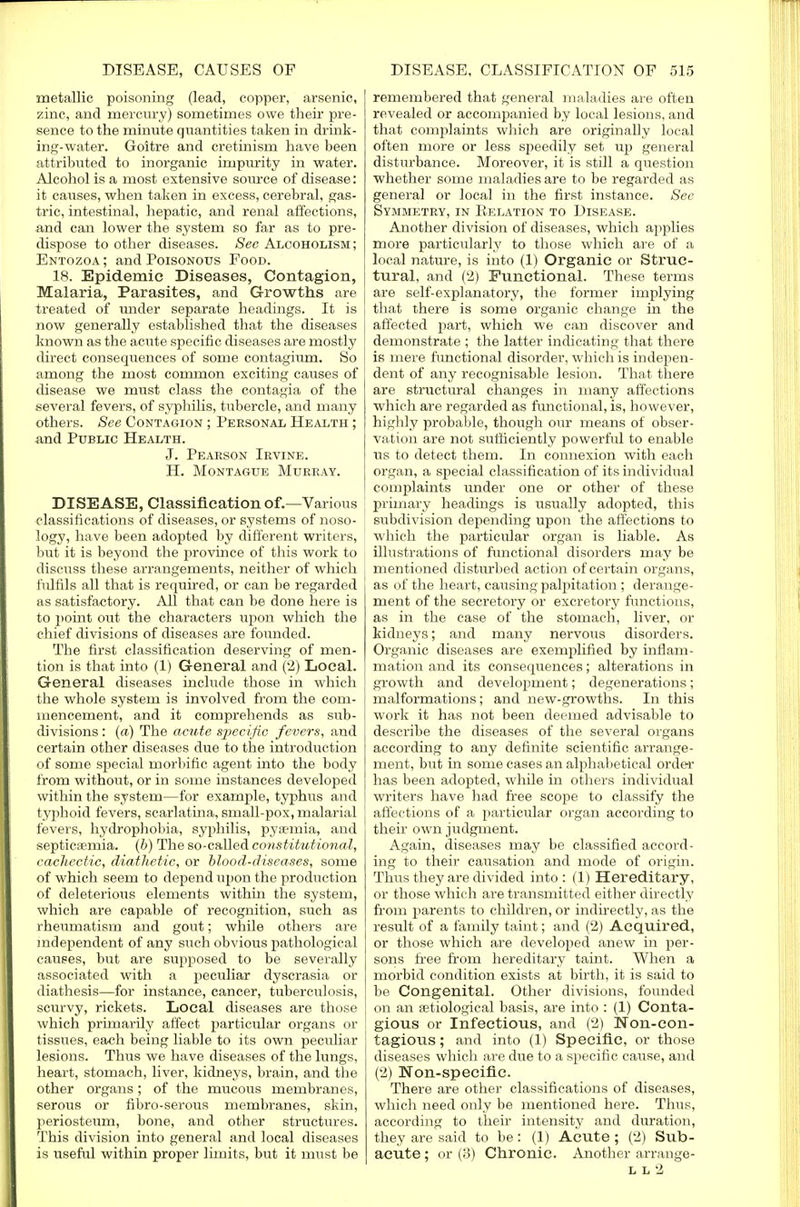 metallic poisoning (lead, copper, arsenic, zinc, and mercury) sometimes owe their pre- sence to the minute quantities taken in drink- ing-water. Goitre and cretinism have been attributed to inorganic impurity in water. Alcohol is a most extensive source of disease: it causes, when taken in excess, cerebral, gas- tric, intestinal, hepatic, and renal affections, and can lower the system so far as to pre- dispose to other diseases. See Alcoholism; Entozoa; and Poisonous Food. 18. Epidemic Diseases, Contagion, Malaria, Parasites, and Growths are treated of under separate headings. It is now generahy established that the diseases known as the acute specific diseases are mostly direct consequences of some contagium. So among the most common exciting causes of disease we must class the contagia of the several fevers, of syphilis, tubercle, and many others. See Contagion ; Personal Health ; and Public Health. J. Pearson Irvine. H. Montague Murray. DISEASE, Classification of.—Various classifications of diseases, or systems of noso- logy, have been adopted by different writers, but it is beyond the province of this work to discuss these arrangements, neither of which fulfils all that is required, or can be regarded as satisfactory. All that can be done here is to point out the characters upon which the chief divisions of diseases are founded. The first classification deserving of men- tion is that into (1) General and (2) Local. General diseases include those in which the whole system is involved from the com- mencement, and it comprehends as sub- divisions : (a) The acute specific fevers, and certain other diseases due to the introduction of some special morbific agent into the body from without, or in some instances developed within the system—for example, typhus and typhoid fevers, scarlatina, small-pox, malarial fevers, hydrophobia, syphilis, pyaemia, and septicemia, (b) The so-called constitutional, cachectic, diathetic, or blood-diseases, some of which seem to depend upon the production of deleterious elements within the system, which are capable of recognition, such as rheumatism and gout; while others are independent of any such obvious pathological causes, but are supposed to be severally associated with a peculiar dyscrasia or diathesis—for instance, cancer, tuberculosis, scurvy, rickets. Local diseases are those which primarily affect particular organs or tissues, each being liable to its own peculiar lesions. Thus we have diseases of the lungs, heart, stomach, liver, kidneys, brain, and the other organs; of the mucous membranes, serous or fibro-serous membranes, skin, periosteum, bone, and other structures. This division into general and local diseases is useful within proper limits, but it must be remembered that general maladies are often revealed or accompanied by local lesions, and that complaints which are originally local often more or less speedily set up general disturbance. Moreover, it is still a question whether some maladies are to be regarded as general or local in the first instance. Sec Symmetry, in Kelation to Disease. Another division of diseases, which applies more particularly to those which are of a local nature, is into (1) Organic or Struc- tural, and (2) Functional. These terms are self-explanatory, the former implying that there is some organic change in the affected j>art, which we can discover and demonstrate ; the latter indicating that there is mere functional disorder, which is indepen- dent of any recognisable lesion. That there are structural changes in many affections which are regarded as functional, is, however, highly probable, though our means of obser- vation are not sufficiently powerful to enable us to detect them. In connexion with each organ, a special classification of its individual complaints under one or other of these primary headings is usually adopted, this subdivision depending upon the affections to which the particular organ is liable. As illustrations of functional disorders may be mentioned disturbed action of certain organs, as of the heart, causing palpitation ; derange- ment of the secretory or excretory functions, as in the case of the stomach, liver, or kidneys; and many nervous disorders. Organic diseases are exemplified by inflam- mation and its consequences; alterations in growth and development; degenerations; malformations; and new-growths. In this work it has not been deemed advisable to describe the diseases of the several organs according to any definite scientific arrange- ment, but in some cases an alphabetical order has been adopted, while in others individual writers have had free scope to classify the affections of a particular organ according to their own judgment. Again, diseases may be classified accord- ing to their causation and mode of origin. Thus they are divided into : (1) Hereditary, or those which are transmitted either directly from parents to children, or indirectly, as the result of a family taint; and (2) Acquired, or those which are developed anew in per- sons free from hereditary taint. When a morbid condition exists at birth, it is said to be Congenital. Other divisions, founded on an etiological basis, are into : (1) Conta- gious or Infectious, and (2) Non-con- tagious ; and into (1) Specific, or those diseases which are due to a specific cause, and (2) Non-specific. There are other classifications of diseases, which need only be mentioned here. Thus, according to their intensity and duration, they are said to be : (1) Acute ; (2) Sub- acute ; or (3) Chronic. Another arrange- l l 2