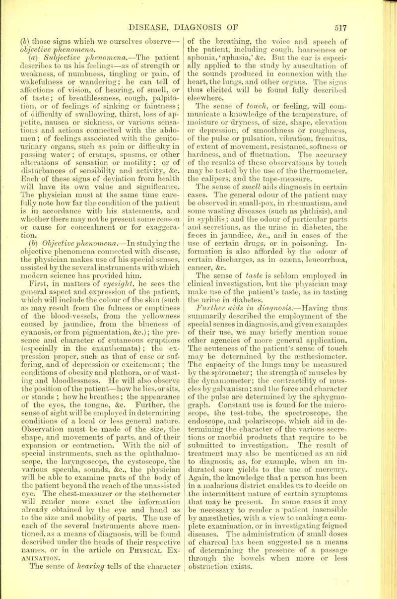 (b) those signs which we ourselves observe— objective phenomena. (a) Subjective phenomena.—The patient describes to us his feelings—as of strength or weakness, of numbness, tingling or pain, of wakefulness or wandering; he can tell of affections of vision, of hearing, of smell, or of taste; of breathlessness, cough, palpita- tion, or of feelings of sinking or faintness; of difficulty of swallowing, thirst, loss of ap- petite, nausea or sickness, or various sensa- tions and actions connected with the abdo- men ; of feelings associated with the genito- urinary organs, such as pain or difficidty in passing water; of cramps, spasms, or other alterations of sensation or motility; or of disturbances of sensibility and activity, &c. Each of these signs of deviation from health will have its own value and significance. The physician must at the same time care- fully note how far the condition of the patient is in accordance with his statements, and whether there may not be present some reason or cause for concealment or for exaggera- tion. (b) Objective phenomena.—In studying the objective phenomena connected with disease, the physician makes use of his special senses, assisted by the several instruments with which modern science has provided him. First, in matters of eyesight, he sees the general aspect and expression of the patient, which will include the colour of the skin (such as may result from the fulness or emptiness of the blood-vessels, from the yellowness caused by jaundice, from the biueness of cyanosis, or from pigmentation, &c.); the pre- sence and character of cutaneous eruptions (especially in the exanthemata) ; the ex- pression proper, such as that of ease or suf- fering, and of depression or excitement; the conditions of obesity and plethora, or of wast- ing and bloodlessness. He will also observe the position of the patient—how he lies, or sits, or stands ; how he breathes; the appearance of the eyes, the tongue, &c. Further, the sense of sight will be employed in determining conditions of a local or less general nature. Observation must be made of the size, the shape, and movements of parts, and of their expansion or contraction. With the aid of special instruments, such as the ophthalmo- scope, the laryngoscope, the cystoscope, the various specula, sounds, &c, the physician will be able to examine parts of the body of the patient beyond the reach of the unassisted eye. The chest-measurer or the stethometer will render more exact the information already obtained by the eye and hand as to the size and mobdity of parts. The use of each of the several instruments above men- tioned, as a means of diagnosis, will be found described under the heads of their respective names, or in the article on Physical Ex- amination. The sense of hearing tells of the character of the breathing, the voice and speech of the patient, including cough, hoarseness or aj)honia,' aphasia,' &c. But the ear is especi- ally applied to the study by auscultation of the sounds produced in connexion with the heart, the lungs, and other organs. The signs thus elicited will be found fully described elsewhere. The sense of touch, or feeling, wdl com- municate a knowledge of the temperature, of moisture or dryness, of size, shape, elevation or depression, of smoothness or roughness, of the pulse or pulsation, vibration, fremitus, of extent of movement, resistance, softness or hardness, and of fluctuation. The accuracy of the results of these observations by touch may be tested by the use of the thermometer, the calipers, and the tape-measure. The sense of smell aids diagnosis in certain ! cases. The general odour of the patient may be observed in small-pox, in rheumatism, and some wasting diseases (such as phthisis), and in syphdis; and the odour of particular parts and secretions, as the urine in diabetes, the faeces in jaundice, &c, and in cases of the use of certain drugs, or in poisoning. In- formation is also afforded by the odour of certain discharges, as in ozasna, leucorrhoea, cancer, &c. The sense of taste is seldom employed in clinical investigation, but the physician may make use of the patient's taste, as hi tasting the urine in diabetes. Further aids in diagnosis.—Having thus summarily described the employment of the special senses in diagnosis, and given examples of their use, we may briefly mention some other agencies of more general application. The acuteness of the patient's sense of touch may be determined by the aesthesiometer. The capacity of the lungs may be measured by the spirometer; the strength of muscles by the dynamometer; the contractility of mus- cles by galvanism; and the force and character of the pulse are determined by the sphygmo- graph. Constant use is found for the micro- scope, the test-tube, the spectroscope, the endoscope, and polariscope, which aid in de- termining the character of the various secre- tions or morbid products that require to be submitted to investigation. The residt of treatment may also be mentioned as an aid to diagnosis, as, for example, when an in- durated sore yields to the use of mercury. Again, the knowledge that a person has been in a malarious district enables us to decide on the intermittent nature of certain symptoms that may be present. In some cases it may be necessary to render a patient insensible by anaesthetics, with a view to making a com- plete examination, or in investigating feigned diseases. The administration of small doses of charcoal has been suggested as a means of determining the presence of a passage through the bowels when more or less | obstruction exists.