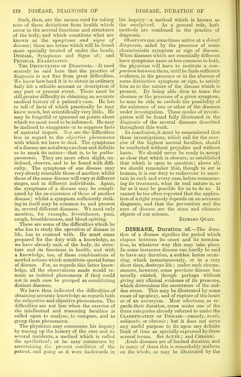 Such, then, are the means used'for taking note of those deviations from health which occur in the several functions and structures of the body, and which constitute what are known as the symptoms and signs of disease; these are terms which will be found more speciaUy treated of under the heads, Disease, Symptoms and Signs of; and Physical Examination. The Difficulties of Diagnosis.—It need scarcely be said here that the practice of diagnosis is not free from great difficulties. We know how hard it is to obtain in ordinary daily life a reliable account or description of any past or present event. There must be still greater difficulty in obtaining an accurate medical history of a patient's case. He has to tell of facts of which practically he may know much, but scientifically very little. He may be forgetful or ignorant on points about which we most need to be informed. He may be inclined to exaggerate or to suppress facts of material import. Nor are the difficulties less in regard to the objective phenomena with which we have to deal. The symptoms of a disease are not always so clear and definite as to mark its nature—that is, to be patho- gnomonic. They are more often slight, un- defined, obscure, and to be found with diffi- culty. The symptoms of one disease may very closely resemble those of another, whilst those of the same disease will vary at different stages, and in different individuals. Again, the symptoms of a disease may be compli- cated by the co-existence of those of another disease; whilst a symptom sufficiently strik- ing in itself may be common to, and present in, several different diseases. We need only mention, for example, feverishness, pain, cough, breathlessness, and blood-spitting. These are some of the difficulties which he who has to study the operation of disease in life, has to contend with. He must come prepared for the duty with a knowledge, as we have already said, of the body, its struc- ture and its functions in health, and with a knowledge, too, of those combinations of morbid actions which constitute special forms of disease. For, as regards this latter know- ledge, all the observations made would re- main as isolated phenomena if they could not in each case be grouped as constituting distinct diseases. We have thus indicated the difficulties of obtaining accurate knowledge as regards both the subjective and objective phenomena. The difficulties are not less when the exercise of the intellectual and reasoning faculties is called upon to analyse, to compare, and to group these phenomena. The physician may commence his inquiry by tracing up the history of the case and its several incidents, a method which is called the synthetical; or he may commence by ascertaining the present condition of the patient, and going as it were backwards in his inquiry—a method which is known as the analytical. As a general rule, both methods are combined in the practice of diagnosis. Observers can sometimes arrive at a direct diagnosis, aided by the presence of some characteristic symptom or sign of disease. When diseases which are essentially different have symptoms more or less common to both, the physician will have to institute a com- i parison between them, until he finds sufficient evidence, in the presence or in the absence of some distinctive symptom or sign, to satisfy him as to the nature of the disease which is present. By being able thus to trace the absence or the presence of a given symptom, he may be able to exclude the possibility of the existence of one or other of the diseases under investigation. These modes of investi- gation will be found fully illustrated in the diagnosis of the several diseases described throughout this work. In conclusion, it must be remembered that these investigations, which call for the exer- cise of the highest mental faculties, shoidd be conducted without prejudice and without haste. We should never be ready to accept as clear that which is obscure, as established that which is open to question; above all, we should remember that, though to err is human, it is our duty to endeavour to ascer- tain in each and every case, before commenc- ing its treatment, what its real nature is, as far as it may be possible for us to do so. It cannot be too often repeated that the applica- tion of a right remedy depends on an accurate diagnosis, and that the prevention and the cure of disease are the aims and ultimate objects of our science. ElCHAED QUAIN. DISEASE, Duration of.—The dura- tion of a disease signifies the period which elapses between its onset and its termina- tion, in whatever way this may take place. In some instances disease can hardly be said to have any duration, a sudden lesion occur- ring, which instantaneously, or in a very short time, destroys life ; under such circum- stances, however, some previous disease has usually existed, though perhaps without giving any clinical evidence of its presence, which determines the occurrence of the sud- den event. This may be illustrated by some cases of apoplexy, and of rupture of the heart or of an aneurysm. Most affections, as re- gards their duration, come under one of the three categories already referred to under the Classification of Disease—namely, acute, subacute, or chronic; but it does not serve any usefid purpose to fix upon any definite limit of time as specially expressed by these several terms. See Acute ; and Chronic. Acute diseases are of limited duration, and in many of them this is remarkably uniform on the whole, as may be illustrated by the