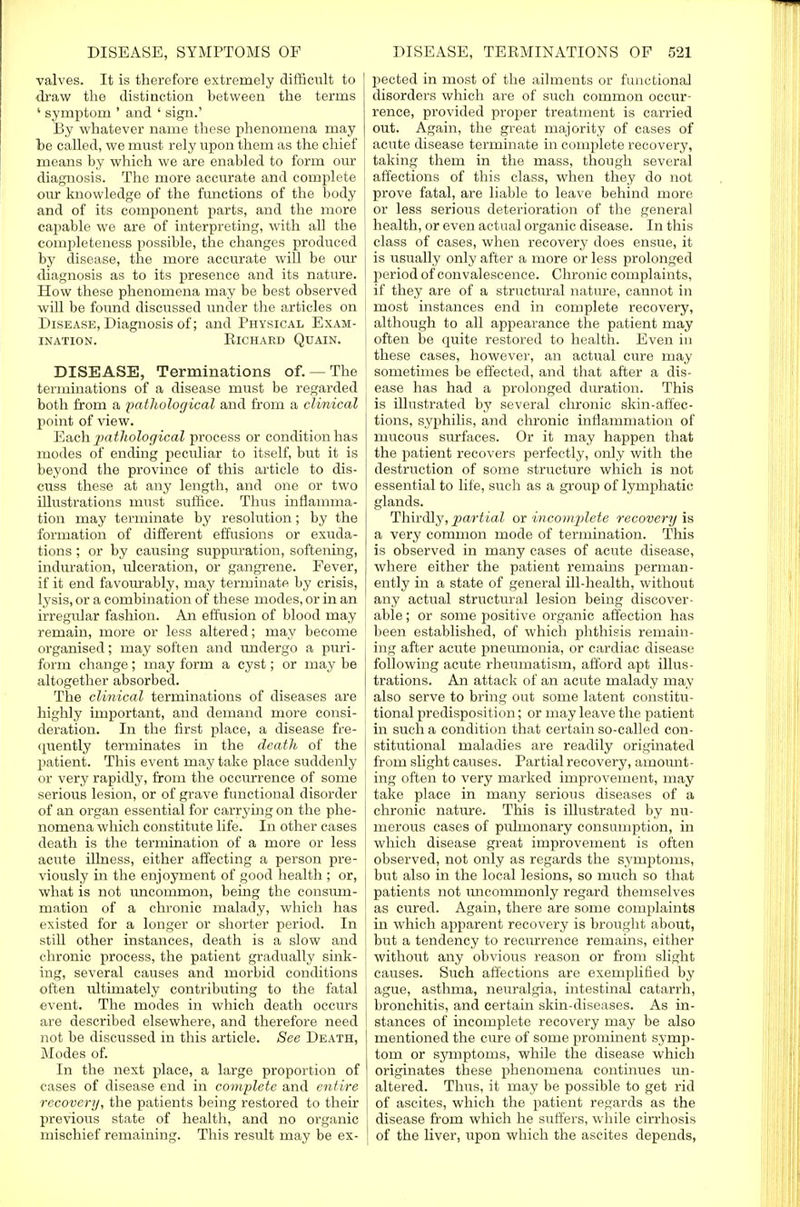 valves. It is therefore extremely difficult to draw the disti action between the terms ' symptom ' and ' sign.' By whatever name these phenomena may be called, we must rely upon them as the chief means by which we are enabled to form our diagnosis. The more accurate and complete our knowledge of the functions of the body and of its component parts, and the more capable we are of interpreting, with all the completeness possible, the changes produced by disease, the more accurate will be our diagnosis as to its presence and its nature. How these phenomena may be best observed will be found discussed under the articles on Disease, Diagnosis of; and Physical Exam- ination. Richard Quain. DISEASE, Terminations of.— The terminations of a disease must be regarded both from a pathological and from a clinical point of view. Each -pathological process or condition has modes of ending peculiar to itself, but it is beyond the province of this article to dis- cuss these at any length, and one or two illustrations must suffice. Thus inflamma- tion may terminate by resolution; by the formation of different effusions or exuda- tions ; or by causing suppuration, softening, induration, ulceration, or gangrene. Fever, if it end favourably, may terminate by crisis, lysis, or a combination of these modes, or in an irregular fashion. An effusion of blood may remain, more or less altered; may become organised; may soften and undergo a puri- form change; may form a cyst; or may be altogether absorbed. The clinical terminations of diseases are highly important, and demand more consi- deration. In the first place, a disease fre- quently terminates in the death of the patient. This event may take place suddenly or very rapidly, from the occurrence of some serious lesion, or of grave functional disorder of an organ essential for carrying on the phe- nomena which constitute life. In other cases death is the termination of a more or less acute dlness, either affecting a person pre- viously in the enjoyment of good health ; or, what is not uncommon, being the consum- mation of a chronic malady, which has existed for a longer or shorter period. In still other instances, death is a slow and chronic process, the patient gradually sink- ing, several causes and morbid conditions often ultimately contributing to the fatal event. The modes in which death occurs are described elsewhere, and therefore need not be discussed in this article. See Death, Modes of. In the next place, a large proportion of cases of disease end in complete and entire recovery, the patients being restored to their previous state of health, and no organic mischief remaining. This result may be ex- pected in most of the ailments or functional disorders which are of such common occur- rence, provided proper treatment is carried out. Again, the great majority of cases of acute disease terminate in complete recovery, taking them in the mass, though several affections of this class, when they do not prove fatal, are liable to leave behind more or less serious deterioration of the general health, or even actual organic disease. In this class of cases, when recovery does ensue, it is usually only after a more or less prolonged period of convalescence. Chronic complaints, if they are of a structural nature, cannot in most instances end in complete recovery, although to all appearance the patient may often be quite restored to health. Even in these cases, however, an actual cure may sometimes be effected, and that after a dis- ease has had a prolonged duration. This is illustrated by several chronic skin-affec- tions, syphilis, and chronic inflammation of mucous surfaces. Or it may happen that the patient recovers perfectly, only with the destruction of some structure which is not essential to life, such as a group of lymphatic glands. Thirdly, jpa/rtial or incomplete recovery is a very common mode of termination. This is observed in many cases of acute disease, where either the patient remains perman- ently in a state of general ill-health, without any actual structural lesion being discover- able ; or some positive organic affection has been established, of which phthisis remain- ing after acute pneumonia, or cardiac disease following acute rheumatism, afford apt illus- trations. An attack of an acute malady may also serve to bring out some latent constitu- tional predisposition; or may leave the patient in such a condition that certain so-called con- stitutional maladies are readily originated from slight causes. Partial recovery, amount- ing often to very marked improvement, may take place in many serious diseases of a chronic nature. This is illustrated by nu- merous cases of pulmonary consumption, in which disease great improvement is often observed, not only as regards the symptoms, but also in the local lesions, so much so that patients not uncornrnonly regard themselves as cured. Again, there are some complaints in which apparent recovery is brought about, but a tendency to recurrence remains, either without any obvious reason or from slight causes. Such affections are exemplified by ague, asthma, neuralgia, intestinal catarrh, bronchitis, and certain skin-diseases. As in- stances of incomplete recovery may be also mentioned the cure of some prominent symp- tom or symptoms, while the disease which originates these phenomena continues un- altered. Thus, it may be possible to get rid of ascites, which the patient regards as the disease from which he suffers, while cirrhosis of the liver, upon which the ascites depends,