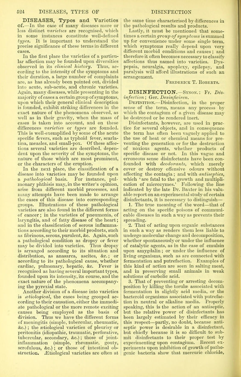 DISEASES, Types and Varieties of.—In the case of many diseases more or less distinct varieties are recognised, which in some instances constitute well-defined types. It is important to understand the precise significance of these terms in different cases. In the first place the varieties of a particu- lar affection may be founded upon diversities observed in its clinical history. Thus, ac- cording to the intensity of the symptoms and their duration, a large number of complaints are, as has already been pointed out, divided into acute, sub-acute, and chronic varieties. Again, many diseases, while presenting in the majority of cases a certain group of symptoms, upon which their general clinical description is founded, exhibit striking differences in the exact nature of the phenomena observed, as well as in their gravity, when the mass of i cases is taken into account, and on these differences varieties or types are founded. This is well-exemplified by some of the acute specific fevers, such as typhoid fever, scarla- tina, measles, and small-pox. Of these affec- tions several varieties are described, depen- dent upon the severity of the symptoms, the nature of those which are most prominent, or the characters of the eruption. In the next place, the classification of a disease into varieties may be founded upon a pathological basis. For instance, pul- J monary phthisis may, in the writer's opinion, arise from different morbid processes, and many attempts have been made to arrange the cases of this disease into corresponding groups. Illustrations of these pathological varieties are also found in the different forms of cancer; in the varieties of pneumonia, of laryngitis, and of fatty disease of the heart; and in the classification of serous inflamma- tions according to their morbid products, such as fibrinous, serous, purulent, &c. Again, such a pathological condition as dropsy or fever may be divided into varieties. Thus dropsy is arranged according to its situation and distribution, as anasarca, ascites, &e.; or according to its pathological cause, whether cardiac, pulmonary, hepatic, &c. Fever is recognised as having several important types, founded upon its intensity, its course, and the exact nature of the phenomena accompany- ing the pyrexial state. Another division of a disease into varieties is (Etiological, the cases being grouped ac- cording to their causation, either the immedi- ate pathological or the more remote exciting causes being employed as the basis of division. Thus we have the different forms of meningitis (simple, tubercular, rheumatic, &c.) ; the etiological varieties of pleurisy or peritonitis (idiopathic, traiunatic, perforative, tubercular, secondary, &c.); those of joint- inflammation (simple, rheumatic, gouty, scrofulous, &c.) ; or those of intestinal ob- struction. ^Etiological varieties are often at the same time characterised by differences in the pathological results and products. Lastly, it must be mentioned that some- times a certain group of symptoms is summed up for convenience under some single term, which symptoms really depend upon very different morbid conditions and causes ; and therefore it often becomes necessary to classify affections thus named into varieties. Dys- pepsia, neuralgia, apoplexy, epilepsy, and paralysis wiD afford illustrations of such an arrangement. Frederick T. Eoberts. DISINFECTION.—Synon. : Fr. Dis- infection ; Ger. Desinficiren. Definition.—Disinfection, in the proper sense of the term, means any process by which the contagium of a given disease may be destroyed or be rendered inert. Disinfectants, however, are used in prac- tice for several objects, and in consequence the term has often been vaguely applied to the use of heat or chemical means for pre- venting the generation or for the destruction of noxious agents, whether products of specific disease or not. In this vague and erroneous sense disinfectants have been con- founded with deodorants, which merely cover or destroy offensive odours without affecting the contagia ; and with antiseptics, which ' are fatal to the growth and multipli- cation of microzymes.' Following the line indicated by the late Dr. Baxter in his valu- able report on an experimental study of certain disinfectants, it is necessary to distinguish— 1. The true meaning of the word—that of acting on the specific poisons of communi- cable diseases in such a way as prevents their spreading. 2. That of acting upon organic substances in such a way as renders them less liable to undergo molecular change and decomposition, whether spontaneously or under the influence of catalytic agents, as in the case of emulsin upon amygdalin; or under the influence of living organisms, such as are connected with fermentation and putrefaction. Examples of this kind of action are seen in salting meat, and in preserving small animals in weak solutions of carbolic acid. 3. That of preventing or arresting decom- position by killing the toridae associated with fermentation in slightly acid media, or the bacteroid organisms associated with putrefac- tion in neutral or alkaline media. Properly speaking, this is the action of an antiseptic, but the relative power of disinfectants has been largely estimated by their efficacy in this respect—partly, no doubt, because anti- septic power is desirable in a disinfectant, but chiefly because it is so difficult to sub- mit disinfectants to their proper test by experimenting upon contagium. Recent ex- periments upon inhibition of growth of patho- genic bacteria show that rnercuric chloride,