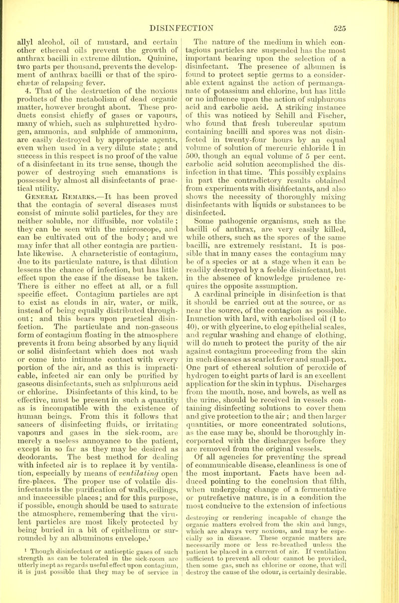 allyl alcohol, oil of mustard, and certain [ other ethereal oils prevent the growth of anthrax bacilli in extreme dilution. Quinine, two parts per thousand, prevents the develop- ment of anthrax bacilli or that of the spiro- chetal of relapsing fever. 4. That of the destruction of the noxious products of the metabolism of dead organic matter, however brought about. These pro- ducts consist chiefly of gases or vapours, many of which, such as sulphuretted hydro- gen, ammonia, and sulphide of ammonium, are easily destroyed by appropriate agents, even when used in a very dilute state ; and success in this respect is no proof of the value of a disinfectant in its true sense, though the power of destroying such emanations is possessed by almost all disinfectants of prac- tical utility. General Kemaeks.—It has been proved that the contagia of several diseases must consist of minute solid particles, for they are neither soluble, nor diffusible, nor volatile ; they can be seen with the microscope, and can be cultivated out of the body; and we may infer that all other contagia are particu- late likewise. A characteristic of contagium, due to its particulate nature, is that dilution lessens the chance of infection, but has little effect upon the case if the disease be taken. There is either no effect at all, or a full specific effect. Contagium particles are apt to exist as clouds in air, water, or milk, instead of being equally distributed through- out ; and this bears upon practical disin- fection. The particulate and non-gaseous form of contagium floating in the atmosphere prevents it from being absorbed by any liquid or solid disinfectant which does not wash or come into intimate contact with every portion of the air, and as this is impracti- cable, infected air can only be purified by gaseous disinfectants, such as sulphurous acid or chlorine. Disinfectants of this kind, to be effective, must be present in such a quantity as is incompatible with the existence of human beings. From this it follows that | saucers of disinfecting fluids, or irritating vapours and gases in the sick-room, are merely a useless annoyance to the patient, except in so far as they may be desired as deodorants. The best method for dealing with infected air is to replace it by ventila- tion, especially by means of ventilating open fire-places. The proper use of volatile dis- infectants is the purification of walls, ceilings, and inaccessible places; and for this purpose, if possible, enough should be used to saturate the atmosphere, remembering that the viru- lent particles are most likely protected by being buried in a bit of epithelium or sur- rounded by an albuminous envelope.1 1 Though disinfectant or antiseptic gases of such strength as can be tolerated in the sick-room are utterly inept as regards useful effect upon contagium, it is just possible that they may be of service in The nature of the medium in which con- tagious particles are suspended has the most important bearing upon the selection of a disinfectant. The presence of albumen is found to protect septic germs to a consider- able extent against the action of permanga- nate of potassium and chlorine, but has little or no influence upon the action of sulphurous acid and carbolic acid. A striking instance of this was noticed by Schill and Fischer, who found that fresh tubercular sputum containing bacilli and spores was not disin- fected hi twenty-four hours by an equal volume of solution of mercuric chloride 1 in 500, though an equal volume of 5 per cent, carbolic acid solution accomplished the dis- infection in that time. This possibly explains in part the contradictory resrdts obtained from experiments with disinfectants, and also shows the necessity of thoroughly mixing disinfectants with liquids or substances to be disinfected. Some pathogenic organisms, such as the bacilli of anthrax, are very easily killed, while others, such as the spores of the same bacilli, are extremely resistant. It is pos- sible that in many cases the contagium may be of a species or at a stage when it can be readily destroyed by a feeble disinfectant, but in the absence of knowledge prudence re- quires the opposite assumption. A cardinal principle in disinfection is that it should be carried out at the source, or as near the source, of the contagion as possible. Inunction with lard, with carbolised oil (1 to 40), or with glycerine, to clog epithelial scales, and regular washing and change of clothing, will do much to protect the purity of the air against contagium proceeding from the skin in such diseases as scarlet fever and small-pox. One part of ethereal solution of peroxide of hydrogen to eight parts of lard is an excellent application for the skin in typhus. Dischai'ges from the mouth, nose, and bowels, as well as the urine, should be received in vessels con- taining disinfecting solutions to cover them and give protection to the ah-; and then larger quantities, or more concentrated solutions, as the case may be, should be thoroughly in- corporated with the discharges before they are removed from the original vessels. Of all agencies for preventing the spread of conmnmicable disease, cleanliness is one of the most important. Facts have been ad- duced pointing to the conclusion that filth, when undergoing change of a fermentative or putrefactive nature, is in a condition the most conducive to the extension of infectious destroying or rendering incapable of change the organic matters evolved from the skin and lungs, which are always very noxious, and may be espe- cially so in disease. These organic matters are necessarily more or less re-breathed unless the patient be placed in a current of air. If ventilation sufficient to prevent all odour cannot be provided, then some gas, such as chlorine or ozone, that will destroy the cause of the odour, is certainly desirable.