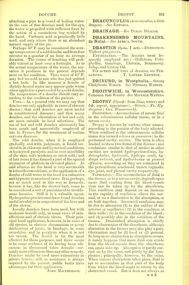 attaching a pipe to a vessel of boiling water. In the case of fine douches used for the eye, the water is propelled with sufficient force by the action of a caoutchouc bag worked by the hand. Carbonic acid is practically little used, and only where there is an abundant natural supply of the gas. Perhaps 50° F. may be considered the aver- age temperature of a cold douche, and from four minutes to a quarter of an hour its average duration. The course of douching will prob- ably extend at least over a fortnight. As to the actual temperature of the water, the sen- sation it produces in the patient depends most on his condition. Thus water of 45° F. may feel ice-cold to one who has just quitted a hot bath. In like manner a douche of slightly-heated water may appear quite warm when applied to a part cooled by a cold douche. The temperature of a douche should vary ac- cording to the condition of the patient. Uses.—As a general rule we may say that douches are only applicable in cases of chronic disease; that cold douches are most useful in constitutional diseases; and that warm douches, and the alternation of hot and cold, are most suitable in local affections. The I use of hot and cold douches alternately has been much and successfully employed of late in France, for the treatment of certain nervous diseases. The cold douche, when it is employed gradually and with judgment, is foimd ser- viceable in chlorotic and hysterical conditions, in hysterical paralysis, and in over-sensibility of the skin, with tendency to catch cold ; and of late years it has formed a part of the special treatment of phthisis in elevated places. As cold affusion on the head is very serviceable in infantile convulsions, so the application of a douche of cold water to the head is a calmative and hypnotic in maniacal cases. It is, perhaps, not so much used in this way as formerly, because it has, like the shower-bath, come to be considered a sort of punishment to trouble- some lunatics. Stiff it is a valuable agent. Hydropathic practitioners have found douches useful revulsives in congestion of the liver and of the uterus. Locally douches have been used, but with moderate benefit only, in some cases of skin- affections and of chronic ulcers. Their prin- cipal local application, however, is in cases of old sprains, in chronic rheumatism or gouty thickenings of joints, in lumbago, in some neuralgias, and in paralysis when it is not too recent. The Scotch is far the most effective for these purposes, and there seems to be some evidence of its having been effi- cacious in threatened tabes dorsalis—cer- tainly more efficacious than any other remedy. Douches might be used more extensively in private houses; still, as assistance is always required by the patient, public baths have advantages for their application. John Macpheeson. DEACU1M CULUS (dracunculus, a little dragon).—See Entozoa. DRAINAGE.—See Public Health. DRAKENSBERG MOUNTAINS, in Natal.—See Africa, South. DRASTICS (Sparc, I act).—Definition. Violent purgatives. Enumeration. — The drastics most fre- quently employed are :—Hellebore, Podo- phyllin, Gamboge, Elaterin, Scammony, Jalap, and Croton Oil. For action and uses of drastics, see Pur- gatives. T. Lauder Brunton. DRIBURG, in Westphalia.—Strong Chalybeate Waters. See Mineral Waters. DROITWICH, in Worcestershire. Common Salt Waters. See Mineral Waters. DROPSY (vdpayjs: from vdcop, water; and a>\js, aspect, appearance).—Synon. : Fr. Hy- dropisie ; Ger. Wassersucht. Definition.—Accumulation of serous fluid in the subcutaneous cellular tissue, or in a serous cavity. Dropsy is known by various other names, according to the portion of the body affected. When confined to the subcutaneous cellular tissue it is termed oedema or anasarca; to the peritoneal cavity, ascites. The term is often limited to these two forms of the disease; and exudations similar to that of ascites in other cavities are termed hydropericardium, hy- drocephalus, hydrocele, hydrops oculi, hy- drops articul/i,>and hydrothorax or pleural effusion, according as they are contained in the pericardium, arachnoid, tunica vaginalis, eye, joint, and pleural cavity respectively. Pathology.—The accumulation of fluid in the tissues, or in a serous cavity, depends upon more fluid exuding from the blood-vessels than can be taken up by the absorbents. This condition may depend on an increase in the rapidity of exudation above the nor- mal, or on a diminution in the absorption, or on both together. Increased exudation may be due to alteration (1) in the calibre of the arteries or capillaries; (2) in the condition of their walls ; (3) in the condition of the blood ; and (4) possibly also in the condition of the tissues. Diminished absorption is chiefly due to obstruction of the absorbents, although alteration in the tissues may also play a part. Obstruction may be (1) local or (2) general. So long as no obstruction to absorption occurs, it rarely happens that more fluid can exude from the blood-vessels than the absorbents can again take up. Absorption is partly car- ried on by the veins, and partly by the lym- phatics ; principally, however, by the veins. When venous obstruction takes place, fluid is apt to accumulate in that part of the body from which the blood ought to return by the obstructed vessel. But it does not always so m M 2