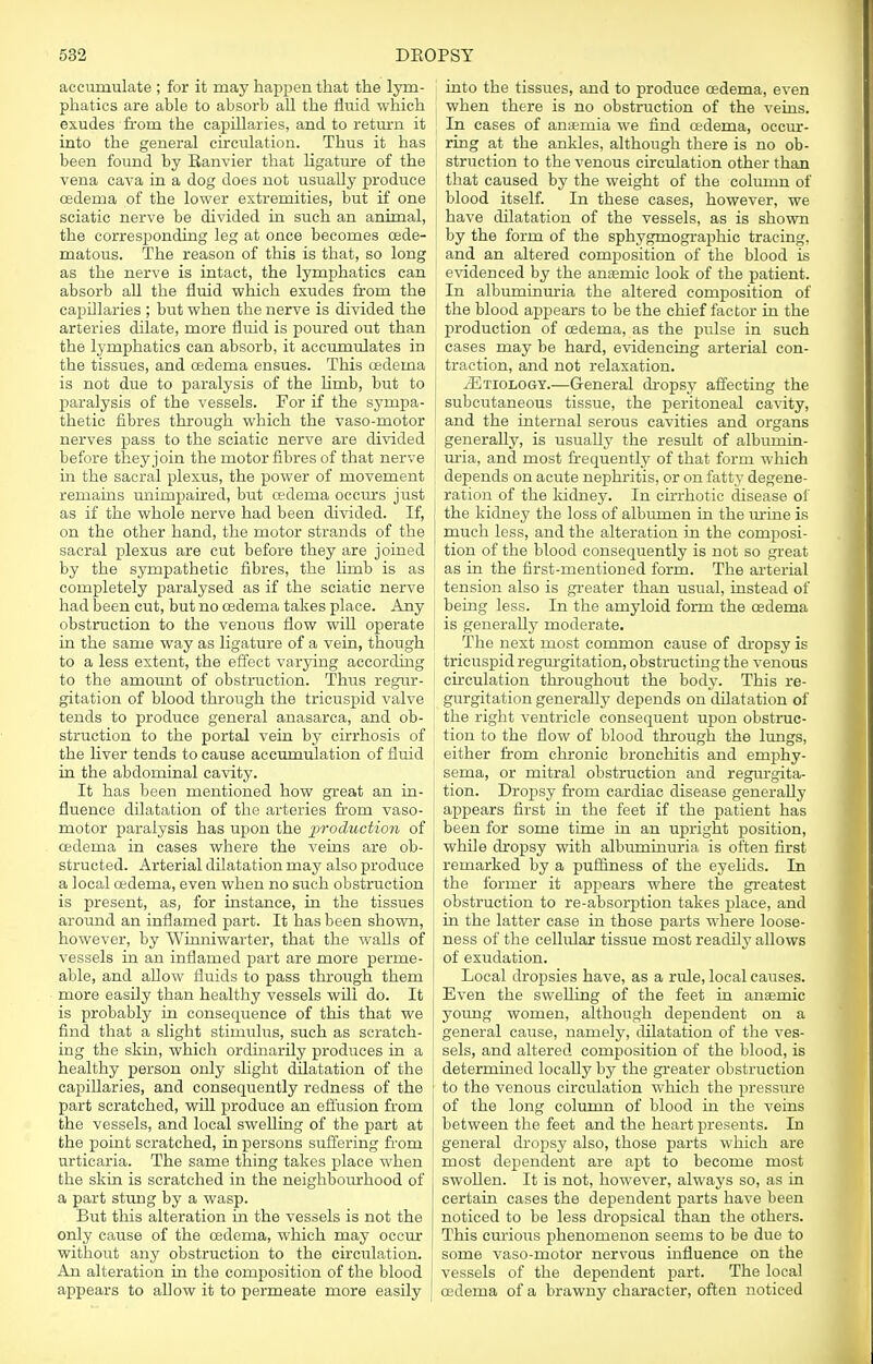 accumulate ; for it may happen that the lym- phatics are able to absorb all the fluid which exudes from the capillaries, and to return it into the general circulation. Thus it has been found by Eanvier that ligature of the vena cava in a dog does not usually produce cedema of the lower extremities, but if one sciatic nerve be divided in such an animal, the corresponding leg at once becomes cede- matous. The reason of this is that, so long as the nerve is intact, the lymphatics can absorb all the fluid which exudes from the capillaries ; but when the nerve is divided the arteries dilate, more fluid is poured out than the lymphatics can absorb, it accumulates in the tissues, and oedema ensues. This oedema is not due to paralysis of the limb, but to paralysis of the vessels. For if the sympa- thetic fibres through which the vaso-motor nerves pass to the sciatic nerve are divided before they join the motor fibres of that nerve in the sacral plexus, the power of movement remains unimpaired, but cedema occurs just as if the whole nerve had been divided. If, on the other hand, the motor strands of the sacral plexus are cut before they are joined by the sympathetic fibres, the hmb is as completely paralysed as if the sciatic nerve had been cut, but no oedema takes place. Any obstruction to the venous flow will operate in the same way as ligature of a vein, though to a less extent, the effect varying according to the amount of obstruction. Thus regur- gitation of blood through the tricuspid valve tends to produce general anasarca, and ob- struction to the portal vein by cirrhosis of the fiver tends to cause accumulation of fluid in the abdominal cavity. It has been mentioned how great an in- fluence dilatation of the arteries from vaso- motor paralysis has upon the production of oedema in cases where the veins are ob- structed. Arterial dilatation may also produce a local cedema, even when no such obstruction is present, as, for instance, in the tissues around an inflamed part. It has been shown, however, by Winniwarter, that the walls of vessels in an inflamed part are more perme- able, and allow fluids to pass through them more easily than healthy vessels will do. It is probably in consequence of this that we find that a slight stimulus, such as scratch- ing the skin, which ordinarily produces in a healthy person only slight dilatation of the capiUaries, and consequently redness of the part scratched, will produce an effusion frorn the vessels, and local swelling of the part at the point scratched, in persons suffering from urticaria. The same thing takes place when the skin is scratched in the neighbourhood of a part stung by a wasp. But this alteration in the vessels is not the only cause of the cedema, which may occur without any obstruction to the circulation. An alteration in the composition of the blood appears to allow it to permeate more easily into the tissues, and to produce cedema, even when there is no obstruction of the veins. In cases of anaemia we find cedema, occur- ring at the ankles, although there is no ob- struction to the venous circulation other than that caused by the weight of the column of blood itself. In these cases, however, we have dilatation of the vessels, as is shown by the form of the sphygmographic tracing, and an altered composition of the blood is evidenced by the anaemic look of the patient. In albuminuria the altered composition of the blood appears to be the chief factor in the production of cedema, as the pulse in such cases may be hard, evidencing arterial con- traction, and not relaxation. 2Etiology.—General dropsy affecting the subcutaneous tissue, the peritoneal cavity, and the internal serous cavities and organs generally, is usually the result of albumin- uria, and most frequently of that form which depends on acute nephritis, or on fatty degene- ration of the kidney. In cirrhotic disease of the kidney the loss of albumen in the urine is much less, and the alteration in the composi- tion of the blood consequently is not so great as in the first-mentioned form. The arterial tension also is greater than usual, instead of being less. In the amyloid form the cedema is generally moderate. The next most common cause of dropsy is tricuspid regurgitation, obstructing the venous circulation throughout the body. This re- gurgitation generally depends on dilatation of the right ventricle consequent upon obstruc- tion to the flow of blood through the lungs, either from chronic bronchitis and emphy- sema, or mitral obstruction and regurgita- tion. Dropsy from cardiac disease generally appears first in the feet if the patient has been for some time in an upright position, while dropsy with albuminuria is often first remarked by a puffiness of the eyelids. In the former it appears where the greatest obstruction to re-absorption takes place, and in the latter case in those parts where loose- ness of the cellular tissue most readily allows of exudation. Local dropsies have, as a rule, local causes. Even the swelling of the feet in anaemic young women, although dependent on a general cause, namely, dilatation of the ves- sels, and altered composition of the blood, is determined locally by the greater obstruction to the venous circulation which the pressure of the long column of blood in the veins between the feet and the heart presents. In general dropsy also, those parts which are most dependent are apt to become most swollen. It is not, however, always so, as in certain cases the dependent parts have been noticed to be less dropsical than the others. This curious phenomenon seems to be due to some vaso-motor nervous influence on the vessels of the dependent part. The local cedema of a brawny character, often noticed