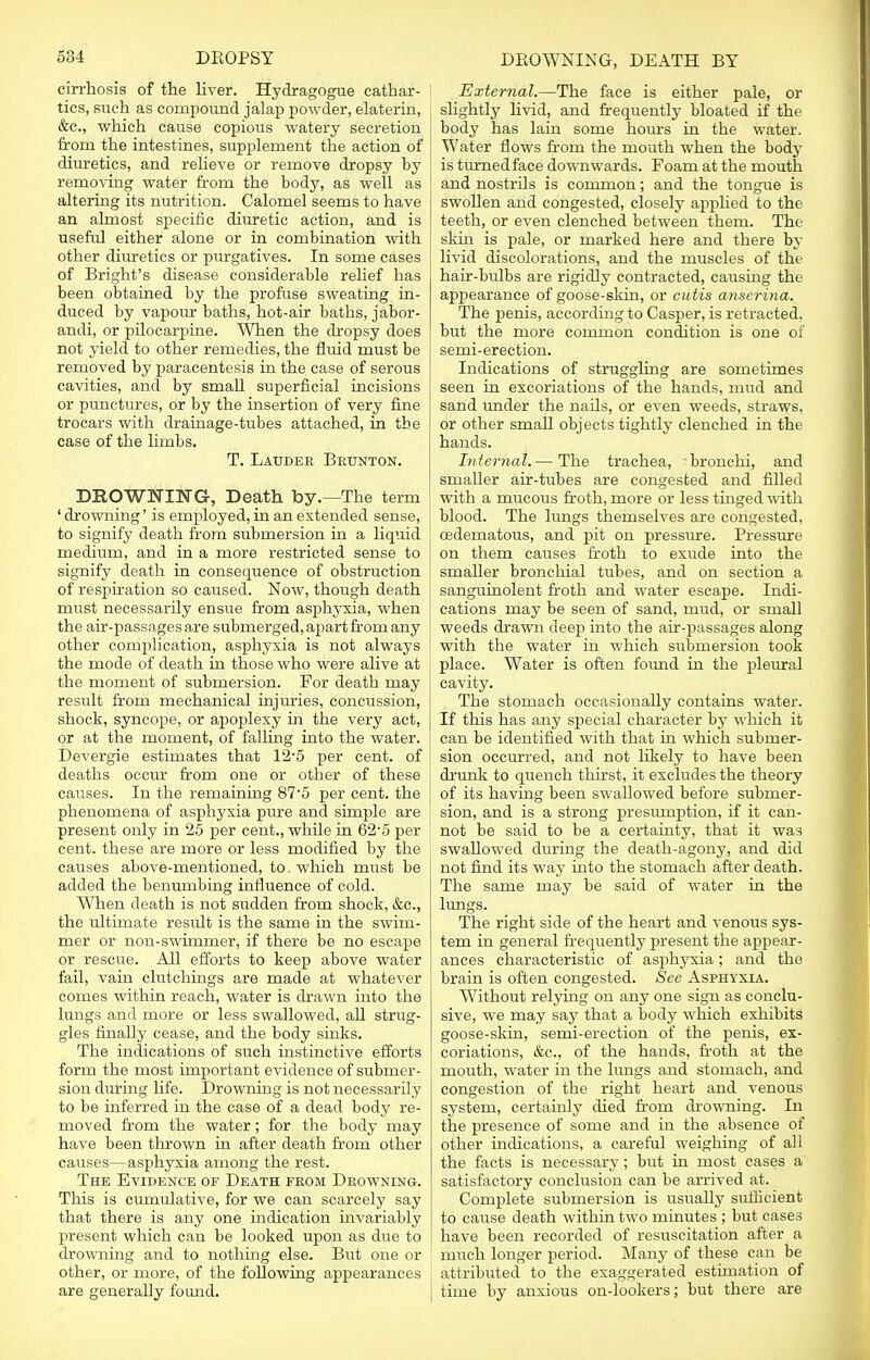 cirrhosis of the liver. Hydragogue cathar- tics, such as compound jalap powder, elaterin, &c, which cause copious watery secretion from the intestines, supplement the action of diuretics, and relieve or remove dropsy by removing water from the body, as well as altering its nutrition. Calomel seems to have an almost specific diuretic action, and is useful either alone or in combination with other diuretics or purgatives. In some cases of Bright's disease considerable relief has been obtained by the profuse sweating in- duced by vapour baths, hot-air baths, jabor- andi, or pilocarpine. When the dropsy does not yield to other remedies, the fluid must be removed by paracentesis in the case of serous cavities, and by small superficial incisions or punctures, or by the insertion of very fine trocars with drainage-tubes attached, in the case of the limbs. T. Lauder Brunton. DROWNING, Death, by.—The term ' drowning' is employed, in an extended sense, to signify death from submersion in a liquid medium, and in a more restricted sense to signify death in consequence of obstruction of respiration so caused. Now, though death must necessarily ensue from asphyxia, when ■ the air-passages are submerged, apart from any I other complication, asphyxia is not always I the mode of death in those who were alive at the moment of submersion. For death may result from mechanical injuries, concussion, shock, syncope, or apoplexy in the very act, or at the moment, of falling into the water. Devergie estimates that 12-5 per cent, of deaths occur from one or other of these causes. In the remaining 87'5 per cent, the phenomena of asphyxia pure and simple are j present only in 25 per cent., while in 62'5 per cent, these are more or less modified by the causes above-mentioned, to which must be added the benumbing influence of cold. When death is not sudden from shock, &c, the ultimate residt is the same in the swim- mer or non-swimmer, if there be no escape or rescue. All efforts to keep above water fail, vain clutchings are made at whatever comes within reach, water is drawn into the lungs and more or less swallowed, all strug- gles finally cease, and the body sinks. The indications of such instinctive efforts form the most important evidence of submer- sion during life. Drowning is not necessarily to be inferred in the case of a dead body re- moved from the water; for the body may have been thrown in after death from other causes—asphyxia among the rest. The Evidence of Death from Drowning-. This is cumulative, for we can scarcely say that there is any one indication invariably present which can be looked upon as due to drowning and to nothing else. But one or other, or more, of the following appearances are generally found. External.—The face is either pale, or slightly livid, and frequently bloated if the body has lain some hours in the water. Water flows from the mouth when the body is turned face downwards. Foam at the mouth and nostrils is common; and the tongue is swollen and congested, closely applied to the teeth, or even clenched between them. The skin is pale, or marked here and there by livid discolorations, and the muscles of the hair-bulbs are rigidly contracted, causing the appearance of goose-skin, or cutis anserina. The penis, according to Casper, is retracted, but the more common condition is one of semi-erection. Indications of struggling are sometimes seen in excoriations of the hands, mud and sand under the nails, or even weeds, straws, or other small objects tightly clenched in the hands. Internal.— The trachea, bronchi, and smaUer air-tubes are congested and filled with a mucous froth, more or less tinged with blood. The lungs themselves are congested, cedematous, and pit on pressure. Pressure on them causes froth to exude into the smaller bronchial tubes, and on section a sanguinolent froth and water escape. Indi- cations may be seen of sand, mud, or small weeds drawn deep into the air-passages along with the water in which submersion took place. Water is often found in the pleural cavity. The stomach occasionally contains water. If this has any special character by which it can be identified with that in which submer- sion occurred, and not likely to have been drunk to quench thirst, it excludes the theory of its having been swallowed before submer- sion, and is a strong presumption, if it can- not be said to be a certainty, that it was swallowed during the death-agony, and did not find its way into the stomach after death. The same may be said of water in the lungs. The right side of the heart and venous sys- tem in general frequently present the appear- ances characteristic of asphyxia; and the brain is often congested. See Asphyxia. Without relying on any one sign as conclu- sive, we may say that a body which exhibits goose-skin, semi-erection of the penis, ex- coriations, &c, of the hands, froth at the mouth, water in the lungs and stomach, and congestion of the right heart and venous system, certainly died from drowning. In the presence of some and in the absence of other indications, a careful weighing of all the facts is necessary; but in most cases a satisfactory conclusion can be arrived at. Complete submersion is usually sufficient to cause death within two minutes ; but cases have been recorded of resuscitation after a much longer period. Many of these can be attributed to the exaggerated estimation of time by anxious on-lookers; but there are