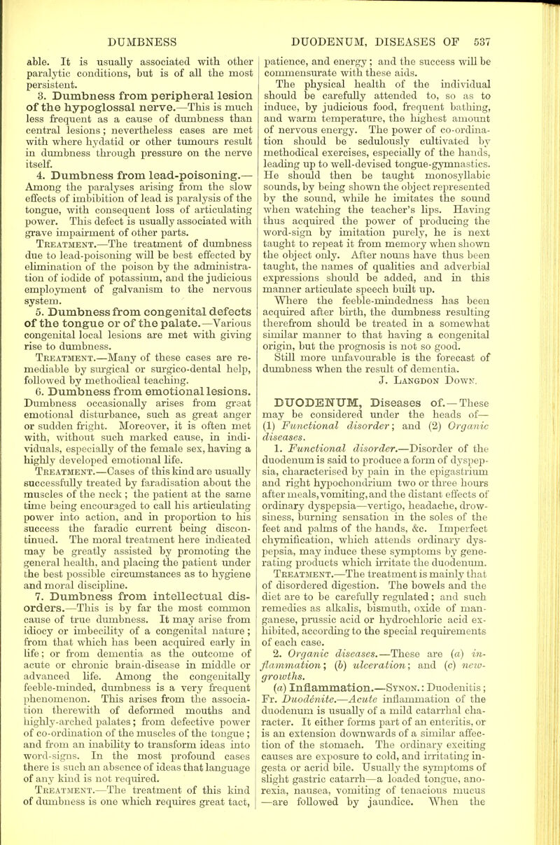 able. It is usually associated with other paralytic conditions, but is of all the most persistent. 3. Dumbness from peripheral lesion of the hypoglossal nerve.—This is much less frequent as a cause of dumbness than central lesions; nevertheless cases are met with where hydatid or other tumours result in dumbness through pressure on the nerve itself. 4. Dumbness from lead-poisoning.— Among the paralyses arising from the slow effects of imbibition of lead is paralysis of the tongue, with consequent loss of articulating power. This defect is usually associated with grave impairment of other parts. Treatment.—The treatment of dumbness due to lead-poisoning will be best effected by elimination of the poison by the administra- tion of iodide of potassium, and the judicious employment of galvanism to the nervous system. 5. Dumbness from congenital defects of the tongue or of the palate.—Various congenital local lesions are met with giving rise to dumbness. Treatment.—Many of these cases are re- mediable by sitrgical or surgico-dental help, followed by methodical teaching. 6. Dumbness from emotional lesions. Dumbness occasionaUy arises from great emotional disturbance, such as great anger or sudden fright. Moreover, it is often met with, without such marked cause, in indi- viduals, especiaUy of the female sex, having a highly developed emotional life. Treatment.—Cases of this kind are usually successfully treated by faradisation about the muscles of the neck ; the patient at the same time being encouraged to call his articulating power into action, and in proportion to his success the faradie current being discon- tinued. The moral treatment here indicated may be greatly assisted by promoting the general health, and placing the patient under the best possible circumstances as to hygiene and moral discipline. 7. Dumbness from intellectual dis- orders.—This is by far the most common cause of true dumbness. It may arise from idiocy or imbecility of a congenital nature; from that which has been acquired early in life; or from dementia as the outcome of acute or chronic brain-disease in middle or advanced life. Among the congenitahy feeble-minded, dumbness is a very frequent phenomenon. This arises from the associa- tion therewith of deformed mouths and highly-arched palates; from defective power of co-ordination of the muscles of the tongue ; and from an inability to transform ideas into word-signs. In the most profoimd cases there is such an absence of ideas that language of any kind is not required. Treatment.—The treatment of this kind of dumbness is one which requires great tact, patience, and energy; and the success wiU be commensurate with these aids. The physical health of the individual should be carefully attended to, so as to induce, by judicious food, frequent bathing, and warm temperature, the highest amount of nervous energy. The power of co-ordina- tion should be sedulously cultivated by methodical exercises, especiaUy of the hands, leading up to weU-devised tongue-gymnastics. He should then be taught monosyllabic sounds, by being shown the object represented by the sound, while he imitates the sound when watching the teacher's hps. Having thus acquired the power of producing the word-sign by imitation purely, he is next taught to repeat it from memory when shown the object only. After nouns have thus been taught, the names of qualities and adverbial expressions should be added, and in this manner articulate speech built up. Where the feeble-mindedness has been acquired after birth, the dumbness resulting therefrom should be treated in a somewhat similar manner to that having a congenital origin, but the prognosis is not so good. Still more unfavourable is the forecast of dumbness when the result of dementia. J. Langdon Down. DUODENUM, Diseases of. —These may be considered under the heads of— (1) Functional disorder; and (2) Organic diseases. 1. Functional disorder.—Disorder of the duodenum is said to produce a form of dyspep- sia, characterised by pain in the epigastrium and right hypochondriuin two or three hours after meals, vomiting, and the distant effects of ordinary dyspepsia—vertigo, headache, drow- siness, burning sensation in the soles of the feet and palms of the hands, &c. Imperfect chymification, which attends ordinary dys- pepsia, may induce these symptoms by gene- rating products which irritate the duodenum. Treatment.—The treatment is mainly that of disordered digestion. The bowels and the diet are to be carefully regulated; and such remedies as alkalis, bismuth, oxide of man- ganese, prussic acid or hydrochloric acid ex- hibited, according to the special requirements of each case. 2. Organic diseases.—These are (a) in- flammation ; (b) ulceration; and (c) neiv- growths. (a) Inflammation.—Synon. : Duodenitis; Fr. Duodenite.—Acute inflammation of the duodenum is usually of a mild catarrhal cha- racter. It either forms part of an enteritis, or is an extension downwards of a similar affec- tion of the stomach. The ordinary exciting causes are exposure to cold, and irritating in- gesta or acrid bile. Usually the symptoms of shght gastric catarrh—a loaded tongue, ano- rexia, nausea, vomiting of tenacious mucus —are followed by jaundice. When the