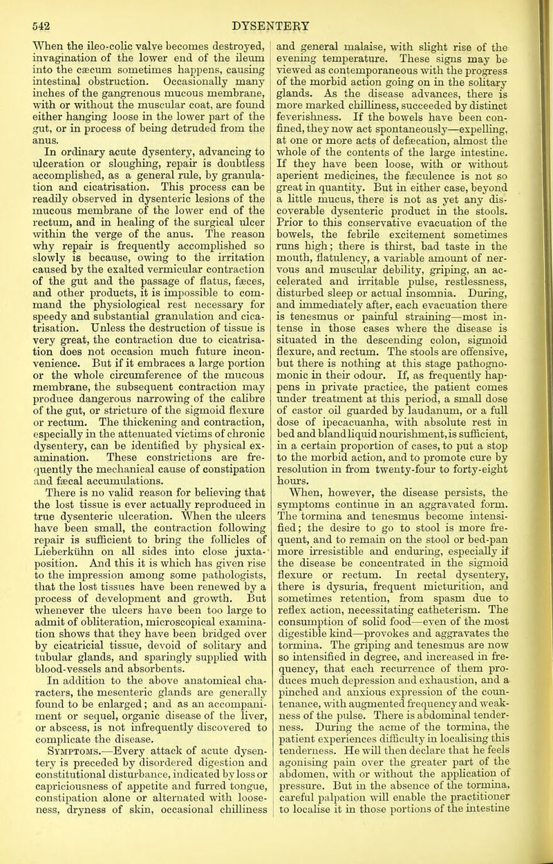 When the ileo-colic valve becomes destroyed, invagination of the lower end of the ileum into the caecum sometimes happens, causing intestinal obstruction. Occasionally many inches of the gangrenous mucous membrane, with or without the muscular coat, are found either hanging loose in the lower part of the gut, or in process of being detruded from the anus. In ordinary acute dysentery, advancing to ulceration or sloughing, repair is doubtless accomplished, as a general rule, by granula- tion and cicatrisation. This process can be readily observed in dysenteric lesions of the mucous membrane of the lower end of the rectum, and in healing of the surgical ulcer within the verge of the anus. The reason why repair is frequently accomplished so slowly is because, owing to the irritation caused by the exalted vermicular contraction of the gut and the passage of flatus, faeces, and other products, it is impossible to com- mand the physiological rest necessary for speedy and substantial granulation and cica- trisation. Unless the destruction of tissue is very great, the contraction due to cicatrisa- tion does not occasion much future incon- venience. But if it embraces a large portion or the whole circumference of the mucous membrane, the subsequent contraction may produce dangerous narrowing of the calibre of the gut, or stricture of the sigmoid flexure or rectum. The thickening and contraction, especially in the attenuated victims of chronic dysentery, can be identified by physical ex- amination. These constrictions are fre- quently the mechanical cause of constipation and fascal accumulations. There is no valid reason for believing that the lost tissue is ever actually reproduced in true dysenteric ulceration. When the ulcers have been small, the contraction following repair is sufficient to bring the follicles of Lieberkuhn on all sides into close juxta- position. And this it is which has given rise to the impression among some pathologists, that the lost tissues have been renewed by a process of development and growth. But whenever the ulcers have been too large to admit of obliteration, microscopical examina- tion shows that they have been bridged over by cicatricial tissue, devoid of solitary and tubular glands, and sparingly supplied with blood-vessels and absorbents. In addition to the above anatomical cha- racters, the mesenteric glands are generally found to be enlarged; and as an accompani- ment or sequel, organic disease of the liver, or abscess, is not infrequently discovered to complicate the disease. Symptoms.—Every attack of acute dysen- tery is preceded by disordered digestion and constitutional disturbance, indicated by loss or capriciousness of appetite and furred tongue, constipation alone or alternated with loose- ness, dryness of skin, occasional chilliness and general malaise, with slight rise of the evening temperature. These signs may be viewed as contemporaneous with the progress of the morbid action going on in the solitary glands. As the disease advances, there is more marked chilliness, succeeded by distinct feverishuess. If the bowels have been con- fined, they now act spontaneously—expelling, at one or more acts of defaecation, almost the whole of the contents of the large intestine. If they have been loose, with or without aperient medicines, the fasculence is not so great in quantity. But in either case, beyond a little mucus, there is not as yet any dis- coverable dysenteric product in the stools. Prior to this conservative evacuation of the bowels, the febrile excitement sometimes runs high; there is thirst, bad taste in the mouth, flatulency, a variable amount of ner- vous and muscular debility, griping, an ac- celerated and irritable pulse, restlessness, disturbed sleep or actual insomnia. During, and immediately after, each evacuation there is tenesmus or painful straining—most in- tense in those cases where the disease is situated in the descending colon, sigmoid flexure, and rectum. The stools are offensive, but there is nothing at this stage pathogno- monic in their odour. If, as frequently hap- pens in private practice, the patient comes under treatment at this period, a small dose of castor oil guarded by laudanum, or a full dose of ipecacuanha, with absolute rest in bed and blandliquid nourishment,is sufficient, in a certain proportion of cases, to put a stop to the morbid action, and to promote cure by resolution in from twenty-four to forty-eight hours. When, however, the disease persists, the symptoms continue in an aggravated form. The tormina and tenesmus become intensi- fied; the desire to go to stool is more fre- quent, and to remain on the stool or bed-pan more irresistible and enduring, especially if the disease be concentrated in the sigmoid flexure or rectum. In rectal dysentery, there is dysuria, frequent micturition, and sometimes retention, from spasm due to reflex action, necessitating catheterism. The consumption of solid food—even of the most digestible kind—provokes and aggravates the tormina. The griping and tenesmus are now so intensified in degree, and increased in fre- quency, that each recurrence of them pro- duces much depression and exhaustion, and a pinched and anxious expression of the coun- tenance, with augmented frequency and weak- ness of the pulse. There is abdominal tender- ness. During the acme of the tormina, the patient experiences difficulty in localising this tenderness. He will then declare that he feels agonising pain over the greater part of the abdomen, with or without the application of pressure. But in the absence of the tormina, careful palpation will enable the practitioner to localise it in those portions of the intestine