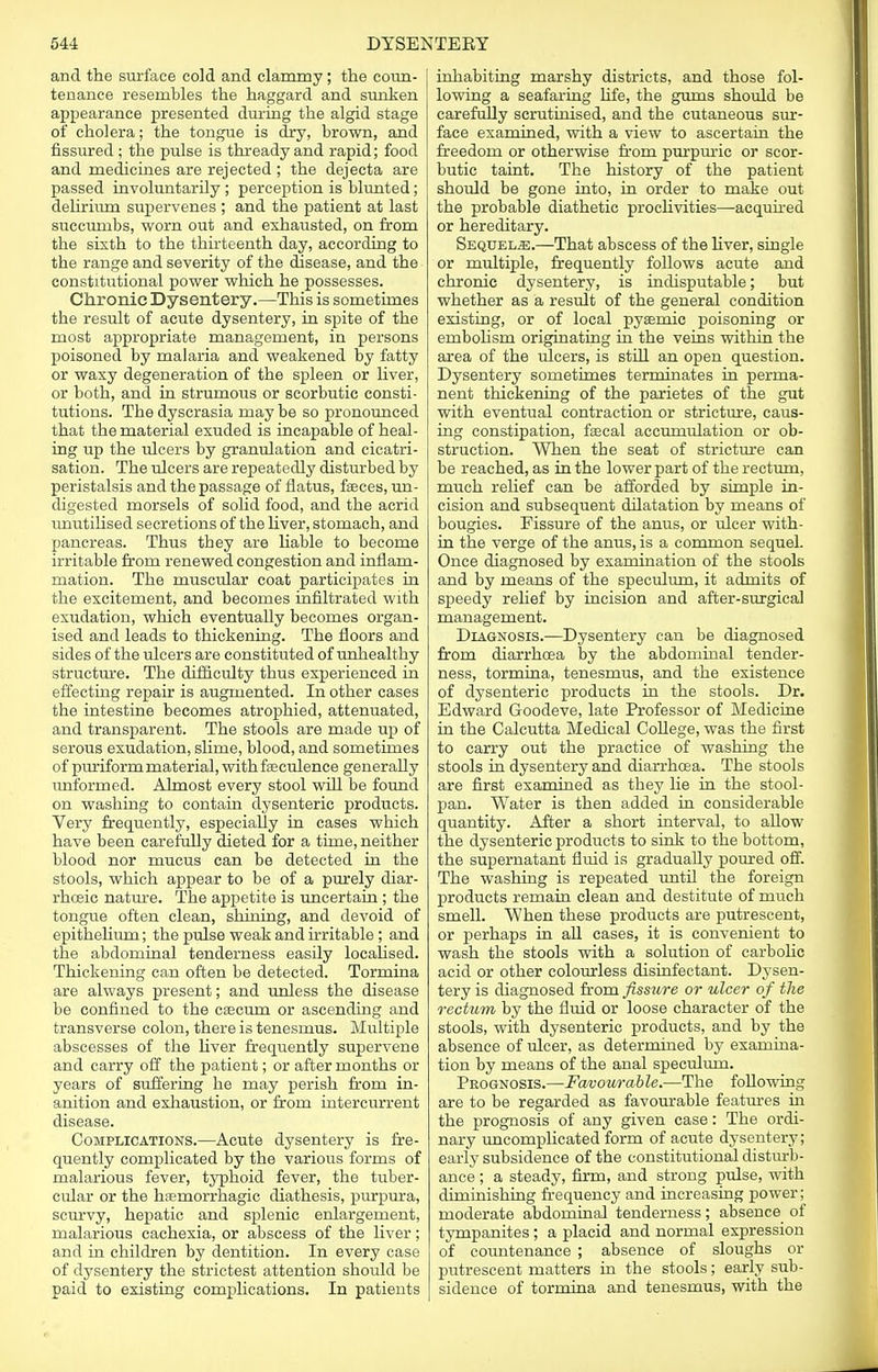 and the surface cold and clammy ; the coun- tenance resembles the haggard and sunken appearance presented during the algid stage of cholera; the tongue is dry, brown, and fissured ; tbe pulse is thready and rapid; food and medicines are rejected ; the dejecta are passed involuntarily ; perception is blunted; delirium supervenes ; and the patient at last succumbs, worn out and exhausted, on from the sixth to the thirteenth day, according to the range and severity of the disease, and the constitutional power which he possesses. Chronic Dysentery.—This is sometimes the result of acute dysentery, in spite of the most appropriate management, in persons poisoned by malaria and weakened by fatty or waxy degeneration of the spleen or liver, or both, and in strumous or scorbutic consti- tutions. The dyscrasia may be so pronounced that the material exuded is incapable of heal- ing up the ulcers by granulation and cicatri- sation. The ulcers are repeatedly disturbed by peristalsis and the passage of flatus, faeces, un- digested morsels of solid food, and the acrid irnutilised secretions of the liver, stomach, and pancreas. Thus tbey are liable to become irritable from renewed congestion and inflam- mation. The muscular coat participates in the excitement, and becomes infiltrated with exudation, which eventually becomes organ- ised and leads to thickening. The floors and sides of the ulcers are constituted of unhealthy structure. The difficulty thus experienced in effecting repair is augmented. In other cases the intestine becomes atrophied, attenuated, and transparent. The stools are made up of serous exudation, slime, blood, and sometimes of puriformmaterial, withfeculence generally unformed. Almost every stool will be found on washing to contain dysenteric products. Very frequently, especially in cases which have been carefully dieted for a time, neither blood nor mucus can be detected in the stools, which appear to be of a purely diar- rhceic nature. The appetite is uncertain ; the tongue often clean, shining, and devoid of epithelium; the pulse weak and irritable ; and the abdominal tenderness easily localised. Thickening can often be detected. Tormina are always present; and unless the disease be confined to the caecum or ascending and transverse colon, there is tenesmus. Multiple abscesses of the fiver frequently supervene and carry off the patient; or after months or years of suffering he may perish from in- anition and exhaustion, or from intercurrent disease. Complications.—Acute dysentery is fre- quently complicated by the various forms of malarious fever, typhoid fever, the tuber- cular or the hemorrhagic diathesis, purpura, scurvy, hepatic and splenic enlargement, malarious cachexia, or abscess of the liver; and in children by dentition. In every case of dysentery the strictest attention should be paid to existing complications. In patients inhabiting marshy districts, and those fol- lowing a seafaring life, the gums should be carefully scrutinised, and the cutaneous sur- face examined, with a view to ascertain the freedom or otherwise from purpuric or scor- butic taint. The history of the patient should be gone into, in order to make out the probable diathetic proclivities—-acquired or hereditary. Sequels.—That abscess of the fiver, single or multiple, frequently follows acute and chronic dysentery, is indisputable; but whether as a result of the general condition existing, or of local pyemic poisoning or embohsm originating in the veins within the area of the ulcers, is still an open question. Dysentery sometimes terminates in perma- nent thickening of the parietes of the gut with eventual contraction or stricture, caus- ing constipation, faecal accumulation or ob- struction. When the seat of stricture can be reached, as in the lower part of the rectum, much relief can be afforded by simple in- cision and subsequent dilatation by means of bougies. Fissure of the anus, or ulcer with- in the verge of the anus, is a common sequel. Once diagnosed by examination of the stools and by means of the speculum, it admits of speedy relief by incision and after-surgical management. Diagnosis.—Dysentery can be diagnosed from diarrfioea by the abdominal tender- ness, tormina, tenesmus, and the existence of dysenteric products in the stools. Dr. Edward Goodeve, late Professor of Medicine in the Calcutta Medical College, was the first to carry out the practice of washing the stools in dysentery and diarrhoea. The stools are first examined as tbey lie in the stool- pan. Water is then added in considerable quantity. After a short interval, to allow the dysenteric products to sink to the bottom, the supernatant fluid is gradually poured off. The washing is repeated until the foreign products remain clean and destitute of much smell. When these products are putrescent, or perhaps in all cases, it is convenient to wash the stools with a solution of carbolic acid or other colourless disinfectant. Dysen- tery is diagnosed from fissure or ulcer of the rectum by the fluid or loose character of the stools, with dysenteric products, and by the absence of ulcer, as determined by examina- tion by means of the anal speculum. Peognosis.—Favourable.—The following are to be regarded as favourable features in the prognosis of any given case: The ordi- nary uncomplicated form of acute dysentery; early subsidence of the constitutional disturb- ance ; a steady, firm, and strong pulse, with diminishing frequency and increasing power; moderate abdominal tenderness; absence of tympanites ; a placid and normal expression of countenance ; absence of sloughs or putrescent matters in the stools; early sub- sidence of tormina and tenesmus, with the