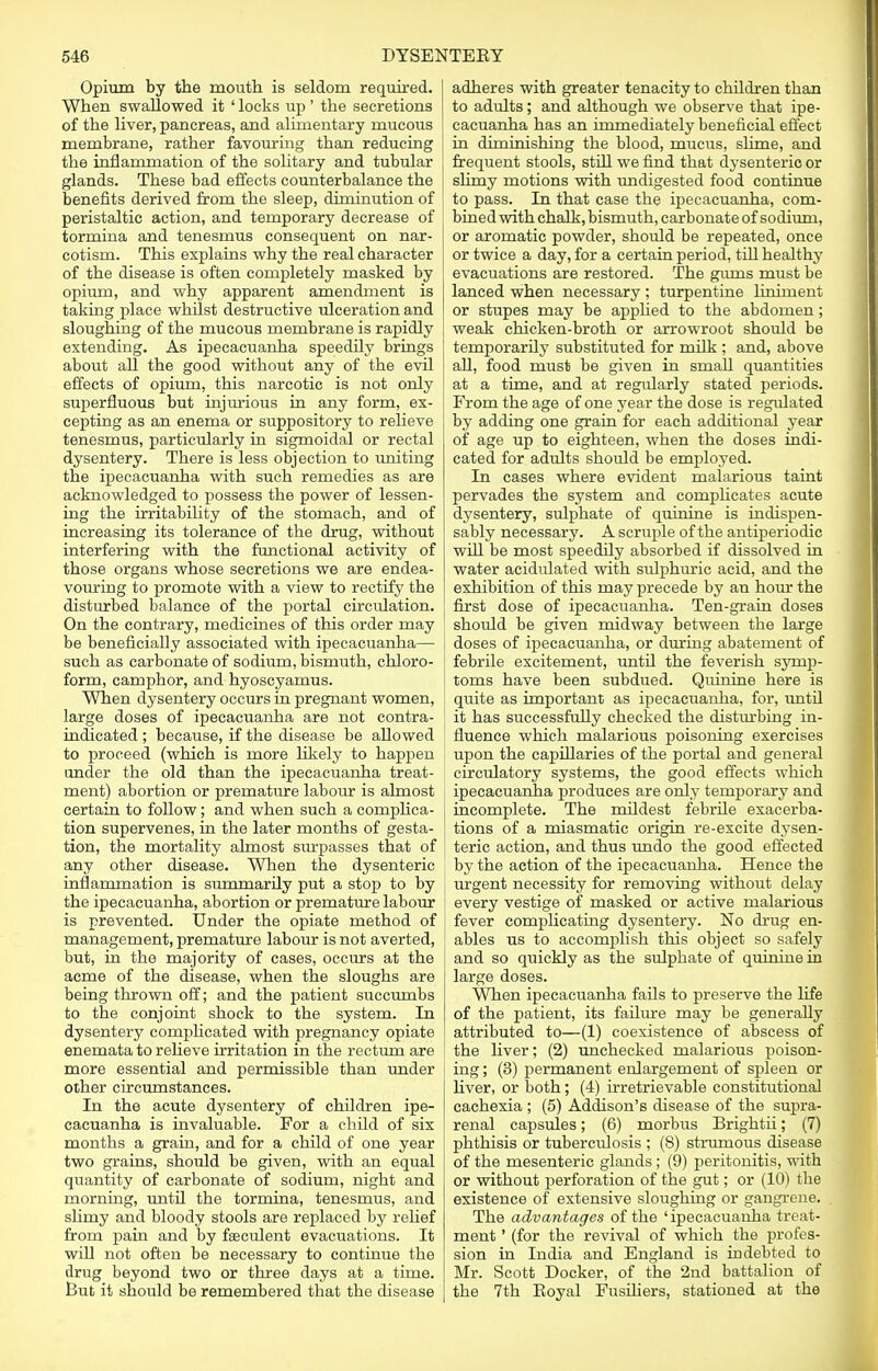 Opium by the mouth is seldom required. I When swallowed it ' locks up' the secretions ! of the liver, pancreas, and alimentary mucous ! membrane, rather favouring than reducing the inflammation of the solitary and tubular glands. These bad effects counterbalance the benefits derived from the sleep, diminution of peristaltic action, and temporary decrease of tormina and tenesmus consequent on nar- cotism. This explains why the real character of the disease is often completely masked by opium, and why apparent amendment is taking place whilst destructive ulceration and sloughing of the mucous membrane is rapidly extending. As ipecacuanha speedily brings about all the good without any of the evil effects of opium, this narcotic is not only superfluous but injurioiis in any form, ex- cepting as an enema or suppository to relieve tenesmus, particularly in sigmoidal or rectal dysentery. There is less objection to uniting the ipecacuanha with such remedies as are acknowledged to possess the power of lessen- ing the irritability of the stomach, and of increasing its tolerance of the drug, without interfering with the functional activity of those organs whose secretions we are endea- vouring to promote with a view to rectify the disturbed balance of the portal circtdation. On the contrary, medicines of this order may be beneficially associated with ipecacuanha— I such as carbonate of sodium, bismuth, chloro- form, camphor, and hyoscyamus. When dysentery occurs in pregnant women, large doses of ipecacuanha are not contra- indicated ; because, if the disease be allowed to proceed (which is more likely to happen j under the old than the ipecacuanha treat- ment) abortion or premature labour is almost certain to follow; and when such a complica- tion supervenes, in the later months of gesta- tion, the mortality almost surpasses that of any other disease. When the dysenteric inflammation is summarily put a stop to by the ipecacuanha, abortion or premature labour is prevented. Under the opiate method of management, premature labour is not averted, but, in the majority of cases, occurs at the acme of the disease, when the sloughs are being thrown off; and the patient succumbs to the conjoint shock to the system. In dysentery complicated with pregnancy opiate enemata to relieve irritation in the rectum are ! more essential and permissible than under other circumstances. In the acute dysentery of children ipe- cacuanha is invaluable. For a child of six months a grain, and for a child of one year two grains, should be given, with an equal quantity of carbonate of sodium, night and morning, until the tormina, tenesmus, and slimy and bloody stools are replaced by relief from pain and by feculent evacuations. It will not often be necessary to continue the drug beyond two or three days at a time. But it should be remembered that the disease adheres with greater tenacity to children than to adults; and although we observe that ipe- cacuanha has an immediately beneficial effect in diminishing the blood, mucus, slime, and frequent stools, still we find that dysenteric or slimy motions with undigested food continue to pass. In that case the ipecacuanha, com- bined with chalk, bismuth, carbonate of sodium, or aromatic powder, should be repeated, once or twice a day, for a certain period, till healthy evacuations are restored. The gums must be lanced when necessary ; turpentine liniment or stupes may be applied to the abdomen; weak chicken-broth or arrowroot should be temporarily substituted for milk ; and, above all, food must be given in small quantities at a time, and at regularly stated periods. From the age of one year the dose is regulated by adding one grain for each additional year of age up to eighteen, when the doses indi- cated for adults should be employed. In cases where evident malarious taint pervades the system and complicates acute dysentery, sulphate of quinine is indispen- sably necessary. A scruple of the antiperiodic will be most speedily absorbed if dissolved in water acidulated with sulphuric acid, and the exhibition of this may precede by an hour the first dose of ipecacuanha. Ten-grain doses shoidd be given midway between the large doses of ipecacuanha, or during abatement of febrile excitement, until the feverish symp- toms have been subdued. Quinine here is quite as important as ipecacuanha, for, until it has successfully checked the disturbing in- fluence which malarious poisoning exercises upon the capillaries of the portal and general circulatory systems, the good effects which ipecacuanha produces are only temporary and incomplete. The mildest febrile exacerba- tions of a miasmatic origin re-excite dysen- teric action, and thus undo the good effected by the action of the ipecacuanha. Hence the urgent necessity for removing without delay every vestige of masked or active malarious fever complicating dysentery. No drug en- ables us to accomplish this object so safely and so quickly as the sulphate of quinine in large doses. When ipecacuanha fails to preserve the life of the patient, its failure may be generally attributed to—(1) coexistence of abscess of the liver; (2) unchecked malarious poison- ing ; (3) permanent enlargement of spleen or liver, or both; (4) irretrievable constitutional cachexia ; (5) Addison's disease of the supra- renal capsules; (6) morbus Brightii; (7) phthisis or tuberculosis ; (8) strumous disease of the mesenteric glands ; (9) peritonitis, with or without perforation of the gut; or (10) the existence of extensive sloughing or gangrene. The advantages of the 'ipecacuanha treat- ment ' (for the revival of which the profes- sion in India and England is indebted to Mr. Scott Docker, of the 2nd battalion of the 7th Eoyal Fusiliers, stationed at the