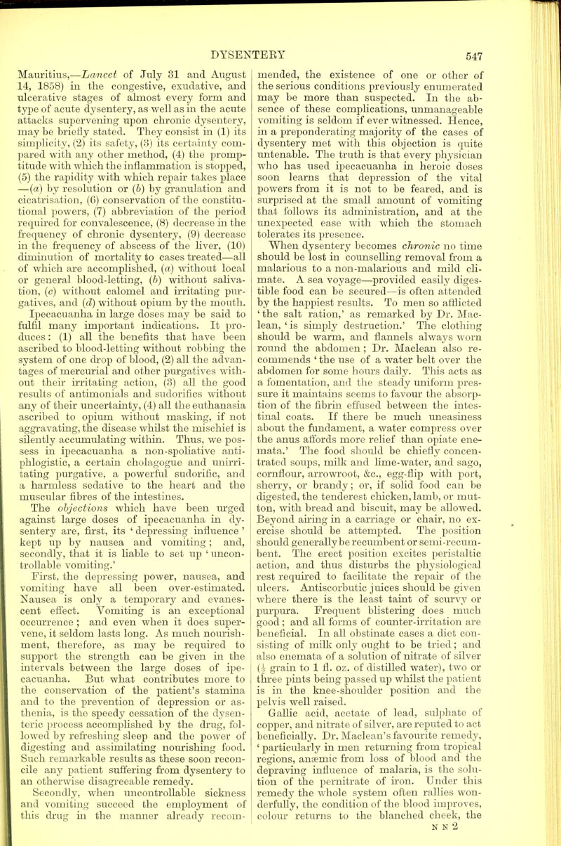 Mauritius,—Lancet of July 31 and August 14, 1858) in the congestive, exudative, and ulcerative stages of almost every form and type of acute dysentery, as well as in the acute attacks supervening upon chronic dysentery, may be briefly stated. They consist in (1) its simplicity, (2) its safety, (3) its certainty com- pared with any other method, (4) the promp- titude with which the inflammation is stopped, (5) the rapidity with which repair takes place —(a) by resolution or (b) by granulation and cicatrisation, (6) conservation of the constitu- tional powers, (7) abbreviation of the period required for convalescence, (8) decrease in the frequency of chronic dysentery, (9) decrease in the frequency of abscess of the liver, (10) diminution of mortality to cases treated—all of which are accomplished, (a) without local or general blood-letting, (b) without saliva- tion, (c) without calomel and irritating pur- gatives, and (d) without opium by the mouth. Ipecacuanha in large doses may be said to fulfil many important indications. It pro- duces : (1) all the benefits that have been ascribed to blood-letting without robbing the system of one drop of blood, (2) all the advan- tages of mercurial and other purgatives with- out their irritating action, (3) all the good results of antimonials and sudorifics without any of their uncertainty, (4) all the euthanasia ascribed to opium without masking, if not aggravating, the disease whilst the mischief is silently accumulating within. Thus, we pos- sess in ipecacuanha a non-spoliative anti- phlogistic, a certain cholagogue and unirri- tating purgative, a powerful sudorific, and a harmless sedative to the heart and the muscular fibres of the intestines. The objections which have been urged i against large doses of ipecacuanha in dy- sentery are, first, its ' depressing influence ' kept up by nausea and vomiting; and, secondly, that it is liable to set up 'uncon- trollable vomiting.' First, the depressing power, nausea, and vomiting have all been over-estimated. Nausea is only a temporary and evanes- cent effect. Vomiting is an exceptional occurrence ; and even when it does super- vene, it seldom lasts long. As much nourish- ment, therefore, as may be required to support the strength can be given in the intervals between the large doses of ipe- cacuanha. But what contributes more to the conservation of the patient's stamina and to the prevention of depression or as- thenia, is the speedy cessation of the dysen- teric process accomplished by the drug, fol- lowed by refreshing sleep and the power of digesting and assimilating nourishing food. Such remarkable results as these soon recon- cile any patient suffering from dysentery to an otherwise disagreeable remedy. Secondly, when uncontrollable sickness and vomiting succeed the employment of this drug in the manner already recom- mended, the existence of one or other of the serious conditions previously enumerated may be more than suspected. In the ab- sence of these complications, unmanageable vomiting is seldom if ever witnessed. Hence, in a preponderating majority of the cases of dysentery met with this objection is quite untenable. The truth is that every physician who has used ipecacuanha in heroic doses soon learns that depression of the vital powers from it is not to be feared, and is surprised at the small amount of vomiting that follows its administration, and at the unexpected ease with which the stomach tolerates its presence. When dysentery becomes chronic no time should be lost in coimselling removal from a malarious to a non-malarious and mild cli- mate. A sea voyage—provided easily diges- tible food can be secured—is often attended by the happiest results. To men so afflicted ' the salt ration,' as remarked by Dr. Mac- lean, 'is simply destruction.' The clothing should be warm, and flannels always worn round the abdomen ; Dr. Maclean also re- commends ' the use of a water belt over the abdomen for some hours daily. This acts as a fomentation, and the steady uniform pres- sure it maintains seems to favour the absorp- tion of the fibrin effused between the intes- tinal coats. If there be much uneasiness about the fundament, a water compress over the anus affords more relief than opiate ene- mata.' The food should be chiefly concen- trated soups, milk and hme-water, and sago, cornflour, arrowroot, &c, egg-flip with port, sherry, or brandy; or, if solid food can be digested, the tenderest chicken, lamb, or mut- l ton, with bread and biscuit, may be allowed. Beyond airing in a carriage or chair, no ex- ercise should be attempted. The position should generally be recumbent or semi-recum- bent. The erect position excites peristaltic action, and thus disturbs the physiological rest required to facilitate the repair of the ulcers. Antiscorbutic juices should be given where there is the least taint of scurvy or purpura. Frequent blistering does much good; and all forms of counter-irritation are beneficial. In all obstinate cases a diet con- sisting of milk only ought to be tried; and also enemata of a solution of nitrate of silver (j grain to 1 fl. oz. of distdled water), two or three pints being passed up whilst the patient is in the knee-shoulder position and the pelvis well raised. Gallic acid, acetate of lead, sulphate of copper, and nitrate of silver, are reputed to act beneficially. Dr. Maclean's favourite remedy, ' particularly in men returning from tropical regions, antemic from loss of blood and the depraving influence of malaria, is the solu- tion of the pernitrate of iron. Under this remedy the whole system often rallies won- derfully, the condition of the blood improves, colour returns to the blanched cheek, the N N 2