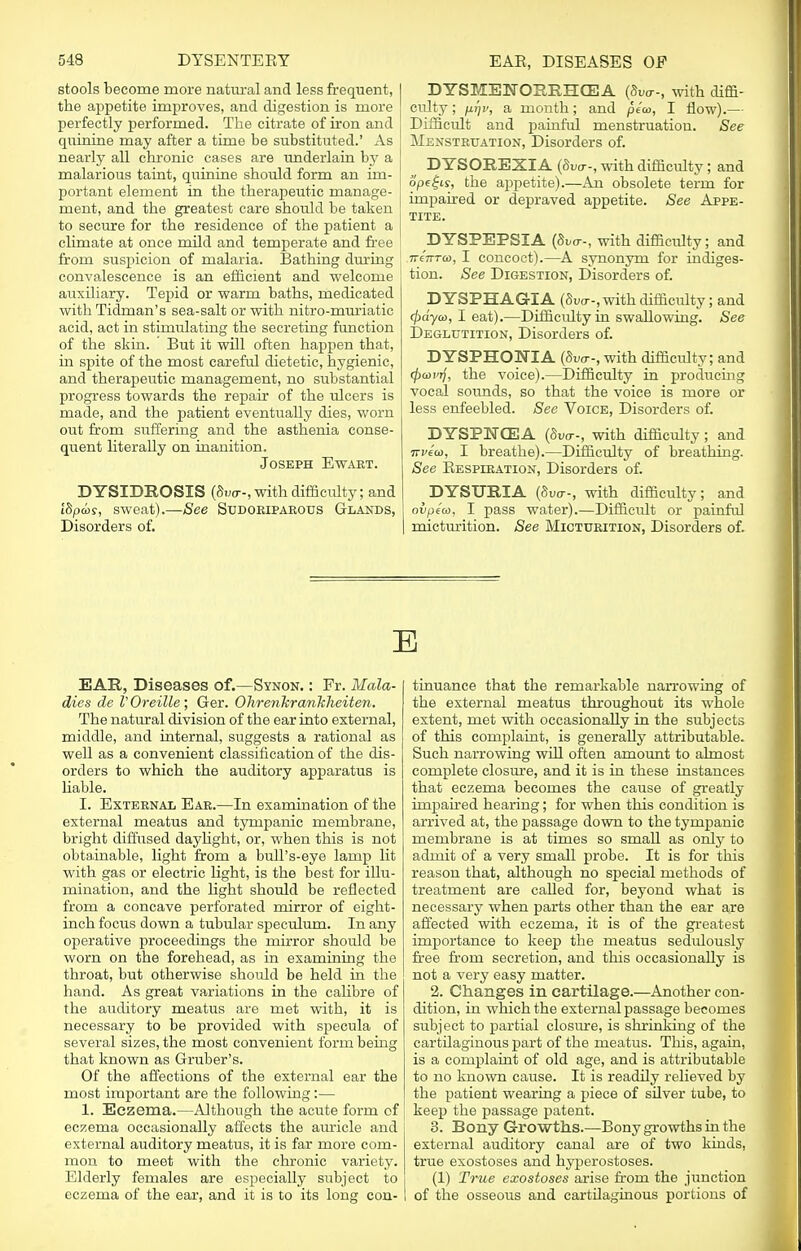 stools become more natural and less frequent, the appetite improves, and digestion is more perfectly performed. The citrate of iron and quinine may after a time be substituted.' As nearly all chronic cases are underlain by a malarious taint, quinine should form an im- portant element in the therapeutic manage- ment, and the greatest care should be taken to secure for the residence of the patient a climate at once mild and temperate and free from suspicion of malaria. Bathing during convalescence is an efficient and welcome auxiliary. Tepid or warm baths, medicated with Tidman's sea-salt or with nitro-muriatic acid, act in stimulating the secreting function of the skin. But it will often happen that, in spite of the most careful dietetic, hygienic, and therapeutic management, no substantial progress towards the repair of the ulcers is made, and the patient eventually dies, worn out from suffering and the asthenia conse- quent literally on inanition. Joseph Ewart. DYSIDKOSIS (Swo--, with difficulty; and ISpcor, sweat).—See Sudoriparous Glands, Disorders of. DYSMENORRHEA with diffi- culty ; firjv, a month; and pea>, I flow).— Difficult and painful menstruation. See Menstruation, Disorders of. ^ DYSOREXIA with difficulty; and ope£is, the appetite).—An obsolete term for impaired or depraved appetite. See Appe- tite. DYSPEPSIA with difficulty; and 7T€7rrG), I concoct).—A synonym for indiges- tion. See Digestion, Disorders of. DYSPHAGIA (8wr-, with difficulty; and <j)dyeo, I eat).—Difficulty in swallowing. See Deglutition, Disorders of. DYSPHORIA (duo--, with difficulty; and <pa>vr), the voice).—Difficulty in producing vocal sounds, so that the voice is more or less enfeebled. See Voice, Disorders of. DYSPNCEA (Svo--, with difficulty; and Tzviw, I breathe).—Difficulty of breathing. See Respiration, Disorders of. DYStTRIA with difficulty; and ovpiw, I pass water).—Difficult or painful micturition. See Micturition, Disorders of. E EAR, Diseases of.—Synon. : Fr. Mala- dies de VOreille; Ger. OTirenkrarikheiten. The natural division of the ear into external, middle, and internal, suggests a rational as well as a convenient classification of the dis- orders to which the auditory apparatus is liable. I. External Ear.—In examination of the external meatus and tympanic membrane, bright diffused daylight, or, when this is not obtainable, light from a bull's-eye lamp lit with gas or electric light, is the best for illu- mination, and the light should be reflected from a concave perforated mirror of eight- inch focus down a tubular speculum. In any operative proceedings the mirror should be worn on the forehead, as in examining the throat, but otherwise should be held in the hand. As great variations in the calibre of the auditory meatus are met with, it is necessary to be provided with specula of several sizes, the most convenient form being that known as Gruber's. Of the affections of the external ear the most important are the following:— 1. Eczema.—Although the acute form of eczema occasionally affects the auricle and external auditory meatus, it is far more com- mon to meet with the chronic variety. Elderly females are especially subject to eczema of the ear, and it is lo its long con- tinuance that the remarkable narrowing of the external meatus throughout its whole extent, met with occasionally in the subjects of this complaint, is generally attributable. Such narrowing will often amount to almost complete closure, and it is in these instances that eczema becomes the cause of greatly impaired hearing; for when this condition is arrived at, the passage down to the tympanic membrane is at times so small as only to admit of a very small probe. It is for this reason that, although no special methods of treatment are called for, beyond what is necessary when parts other than the ear are affected with eczema, it is of the greatest importance to keep the meatus sedidously free from secretion, and this occasionally is not a very easy matter. 2. Changes in cartilage.—Another con- dition, in which the external passage becomes subject to partial closure, is shrinking of the cartilaginous part of the meatus. This, again, is a complaint of old age, and is attributable to no known cause. It is readily relieved by the patient wearing a piece of silver tube, to keep the passage patent. 3. Bony Growths.—Bony growths in the external auditory canal are of two kinds, true exostoses and hyperostoses. (1) True exostoses arise from the junction of the osseous and cartilaginous portions of