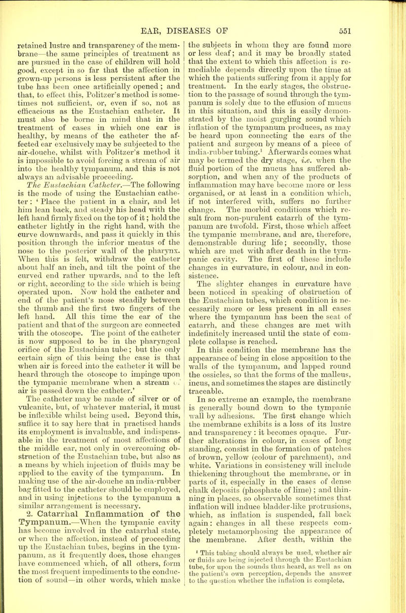 retained lustre and transparency of the mem- brane—the same principles of treatment as are pursued in the case of children will hold good, except in so far that the affection in grown-up persons is less persistent after the tube has been once artificially opened ; and that, to effect this, Politzers method is some- times not sufficient, or, even if so, not as efficacious as the Eustachian catheter. It must also be borne in mind that in the treatment of cases in which one ear is healthy, by means of the catheter the af- fected ear exclusively may be subjected to the air-douche, whilst with Politzer's method it is impossible to avoid forcing a stream of air | into the healthy tympanum, and this is not always an advisable proceeding. The Eustachian Catheter.—The following is the mode of using the Eustachian cathe- ter : ' Place the patient in a chair, and let him lean back, and steady his head with the left hand firmly fixed on the top of it; hold the catheter lightly in the right hand, with the ' curve downwards, and pass it quickly in this position through the inferior meatus of the nose to the posterior wall of the pharynx. When this is felt, withdraw the catheter about half an inch, and tilt the point of the curved end rather upwards, and to the left or right, according to the side which is being operated upon. Now hold the catheter and end of the patient's nose steadily between i the thumb and the first two fingers of the j left hand. All this time the ear of the | patient and that of the surgeon are connected with the otoscope. The point of the catheter is now supposed to be in the pharyngeal I orifice of the Eustachian tube; but the only certain sign of this being the case is that when air is forced into the catheter it will be heard through the otoscope to impinge upon the tympanic membrane when a stream ot air is passed down the catheter.' The catheter may be made of silver or of vulcanite, but, of whatever material, it must be inflexible whilst being used. Beyond this, suffice it to say here that in practised hands its employment is invaluable, and indispens- able in the treatment of most affections of the middle ear, not only in overcoming ob- struction of the Eustachian tube, but also as a means by which injection of fluids may be applied to the cavity of the tympanum. In making use of the air-douche an india-rubber bag fitted to the catheter should be employed, and in using injections to the tympanum a similar arrangement is necessary. 2. Catarrhal Inflammation of the Tympanum.—When the tympanic cavity has become involved in the catarrhal state, or when the affection, instead of proceeding up the Eustachian tubes, begins in the tym- panum, as it frequently does, those changes have commenced which, of all others, form the most frequent impediments to the conduc- tion of sound—in other words, which make the subjects in whom they are found more or less deaf; and it may be broadly stated that the extent to which this affection is re- mediable depends directly upon the thne at which the patients suffering from it apply for treatment. In the early stages, the obstruc- tion to the passage of sound through the tym- panum is solely due to the effusion of mucus in this situation, and this is easily demon- strated by the moist gurgling sound which inflation of the tympanum produces, as may be heard upon connecting the ears of the patient and surgeon by means of a piece of india-rubber tubing.1 Afterwards comes what may be termed the dry stage, i.e. when the fluid portion of the mucus has suffered ab- sorption, and when any of the products of inflammation may have become more or less organised, or at least in a condition which, if not interfered with, suffers no further change. The morbid conditions which re- sult from non-purulent catarrh of the tym- panum are twofold. First, those which affect the tympanic membrane, and are, therefore, demonstrable during life; secondly, those which are met with after death in the tym- panic cavity. The first of these include changes in curvature, in colour, and in con- sistence. The slighter changes in curvature have been noticed in speaking of obstruction of the Eustachian tubes, which condition is ne- cessarily more or less present in all cases where the tympanum has been the seat of catarrh, and these changes are met with indefinitely increased until the state of com- plete collapse is reached. In this condition the membrane has the appearance of being in close apposition to the walls of the tympanum, and lapped round the ossicles, so that the forms of the malleus, incus, and sometimes the stapes are distinctly traceable. In so extreme an example, the membrane is generally bound down to the tympanic wall by adhesions. The first change which the membrane exhibits is a loss of its lustre and transparency : it becomes opaque. Fur- ther alterations in colour, in cases of long standing, consist in the formation of patches of brown, yellow (colour of parchment), and white. Variations in consistency will include thickening throughout the membrane, or in parts of it, especially in the cases of dense chalk deposits (phosphate of lime); and thin- ning in places, so observable sometimes that inflation will induce bladder-like protrusions, which, as inflation is suspended, fall back again: changes in all these respects com- pletely metamorphosing the appearance of the membrane. After death, within the 1 This tubing should always be used, whether air or fluids are being injected through the Eustachian tube, for upon the sounds thus heard, as well as on the patient's own perception, depends the answer to the question whether the inflation is complete.