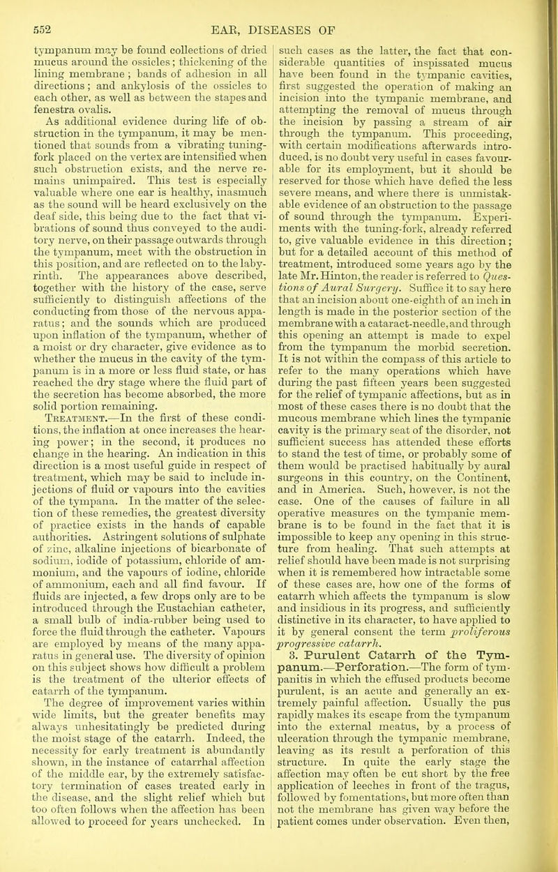 tympanum may be found collections of dried mucus around the ossicles; thickening of the lining membrane ; bands of adhesion in all directions; and ankylosis of the ossicles to each other, as well as between the stapes and fenestra ovalis. As additional evidence during life of ob- struction in the tympanum, it may be men- tioned that sounds from a vibrating tuning- fork placed on the vertex are intensified when such obstruction exists, and the nerve re- mains unimpaired. This test is especially valuable where one ear is healthy, inasmuch as the sound will be heard exclusively on the deaf side, this being due to the fact that vi- brations of sound thus conveyed to the audi- tory nerve, on their passage outwards through the tympanum, meet with the obstruction in this position, and are reflected on to the laby- rinth. The appearances above described, together with the history of the case, serve sufficiently to distinguish affections of the conducting from those of the nervous appa- ratus ; and the sounds which are produced upon inflation of the tympanum, whether of a moist or dry character, give evidence as to whether the mucus in the cavity of the tym- panum is in a more or less fluid state, or has reached the dry stage where the fluid part of the secretion has become absorbed, the more solid portion remaining. Treatment.—In the first of these condi- tions, the inflation at once increases the hear- ing power; in the second, it produces no change in the hearing. An indication in this direction is a most useful guide in respect of treatment, which may be said to include in- jections of fluid or vapours into the cavities of the tympana. In the matter of the selec- tion of these remedies, the greatest diversity of practice exists in the hands of capable authorities. Astringent solutions of sulphate of zinc, alkaline injections of bicarbonate of sodium, iodide of potassium, chloride of am- monium, and the vapours of iodine, chloride of ammonium, each and all find favour. If fluids are injected, a few drops only are to be introduced through the Eustachian catheter, a small bidb of india-rubber being used to force the fluid through the catheter. Vapours are employed by means of the many appa- ratus in general use. The diversity of opinion on this subject shows how difficult a problem is the treatment of the ulterior effects of catarrh of the tympanum. The degree of improvement varies within wide limits, but the greater benefits may always unhesitatingly be predicted during the moist stage of the catarrh. Indeed, the necessity for early treatment is abundantly shown, in the instance of catarrhal affection of the middle ear, by the extremely satisfac- tory termination of cases treated early in the disease, and the slight relief which but too often follows when tbe affection has been allowed to proceed for years unchecked. In ' such cases as the latter, the fact that con- siderable quantities of inspissated mucus have been found in the tympanic cavities, ) first suggested the operation of making an incision into the tympanic membrane, and attempting the removal of mucus through the incision by passing a stream of air through the tympanum. This proceeding, with certain modifications afterwards intro- duced, is no doubt very useful in cases favour- able for its employment, but it should be reserved for those which have defied the less severe means, and where there is unmistak- able evidence of an obstruction to the passage of sound through the tympanum. Experi- ments with the tuning-fork, already referred to, give valuable evidence in this direction; but for a detailed account of this method of treatment, introduced some years ago by the late Mr. Hinton, the reader is referred to Ques- tions of Aural Surgery. Suffice it to say here that an incision about one-eighth of an inch in length is made in the posterior section of the membrane with a cataract-needle, and through this opening an attempt is made to expel from the tympanum the morbid secretion. It is not within the compass of this article to refer to the many operations which have during the past fifteen years been suggested for the relief of tympanic affections, but as in most of these cases there is no doubt that the mucous membrane which lines the tympanic cavity is the primary seat of the disorder, not sufficient success has attended these efforts to stand the test of time, or probably some of them would be practised habitually by aural surgeons in this country, on the Continent, and in America. Such, however, is not the case. One of the causes of failure in all operative measures on the tympanic mem- brane is to be found in the fact that it is impossible to keep any opening in this struc- ture from healing. That such attempts at relief should have been made is not surprising when it is remembered how intractable some of these cases are, how one of the forms of catarrh which affects the tympanum is slow and insidious in its progress, and sufficiently distinctive in its character, to have applied to it by general consent the term proliferous •progressive catarrh. 3. Purulent Catarrh of the Tym- panum.—Perforation.—The form of tym- panitis in which the effused products become purulent, is an acute and generally an ex- tremely painful affection. Usually the pus rapidly makes its escape from the tympanum into the external meatus, by a process of ulceration through the tympanic membrane, leaving as its result a perforation of this structm-e. In quite the early stage the affection may often be cut short by the free application of leeches in front of the tragus, followed by fomentations, but more often than not the membrane has given way before the j patient comes under observation. Even then,