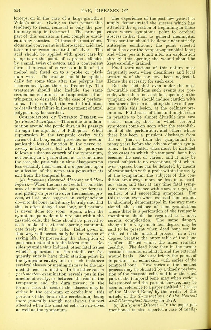 forceps, or, in the case of a large growth, a Wilde's snare. Owing to their remarkable tendency to recur, removal is only the pre- liminary step in treatment. The principal part of this consists in their complete eradi- cation by caustics. Of these the most effica- cious and convenient is chloro-acetic acid, and later in the treatment nitrate of silver. The acid should be applied with great care by using it on the point of a probe defended by a small twist of cotton, and a convenient form of nitrate of silver is a bulb of the melted salt fused on to a probe or plati- num wire. The caustic should be applied daily for some time after the polypus has been removed, and then less frequently. The treatment should also include the same scrupulous cleanliness and application of as- tringents, so desirable in the case of perfora- tions. It is simply to the want of attention to details that failure in the treatment of aural polypus may be ascribed. Complications of Tympanic Disease.— (a) Facial Paralysis.—This is due to inflam- mation around the portio dura in its passage through the aqueduct of Fallopius. When suppuration in the tympanic cavity, with caries of the bony canal, precedes or accom- panies the loss of function in the nerve, re- covery is hopeless; but when the paralysis follows a subacute catarrh of the tympanum, not ending in a perforation, as is sometimes the case, the paralysis in time disappears no less certainly than when it is dependent upon an affection of the nerve at a point after its exit from the temporal bone. (b) Pycemia; Cerebral Abscess ; and Men- ingitis.—When the mastoid cells become the seat of inflammation, the pain, tenderness, and pitting on pressure over the mastoid pro- cess, will at once suggest an early incision j down to the bone, and it may be truly said that this is often delayed too long, and perhaps is never done too soon. Again, when the symptoms point definitely to pus within the mastoid cells, the bone should be pierced so as to make the external opening communi- cate freely with the cells. Belief given in this way will occasionally be the means of saving life, by preventing the absorption of poisoned material into the lateral sinus. Be- sides pyaemia thus induced, other fatal issues which suppuration in the middle ear fre- quently entails have then* starting-point in the tympanic cavity, and in such instances cerebral abscess or meningitis may be the im- mediate cause of death. In the latter case a post-mortem examination reveals pus in the arachnoid cavity, or between the roof of the tympanum and the dura mater; in the former case, the seat of the abscess may be either in the cerebrum or cerebellum; this portion of the brain (the cerebellum) being more generahy, though not always, the part affected when the mastoid cells are involved as well as the tympanum. The experience of the past few years has amply demonstrated the success which has attended the operation of trephining in those cases where symptoms point to cerebral abscess rather than to general meningitis. The operation should be done under strictly antiseptic conditions; the point selected should be over the temporo-sphenoidal lobe; and when pus is found after an exploration through this opening the wound should be kept carefully drained. Fatal terminations of this nature most frequently occur when cleanliness and local treatment of the ear have been neglected. Hence the necessity for such care. But the fact that even under the most favourable conditions such events are pos- sible, when there is a fistulous opening in the tympanic cavity, should induce caution with insurance offices in accepting the lives of per- sons with this lesion, at the ordinary pre- miums. Fatal cases of this kind might seem in practice to be almost divisible into two classes—namely, those in which cerebral symptoms come on soon after the establish- ment of the perforation; and others where there has been a purulent discharge from the ear (that is, from the tympanum) for many years before the advent of such symp- toms. In this latter class must be included those cases in which the temporal bone has become the seat of caries; and it may be stated, subject to no exceptions, that when- ever exposed bone can be detected by means of examination with a probe within the cavity of the tympanum, the subjects of this con- dition are always more or less in a peril- ous state, and that at any time fatal symp- toms may commence with a severe rigor, the earliest of all succeeding symptoms. For this reason, even when exposed bone cannot be absolutely demonstrated in the way men- tioned, the existence of bone-granulations where there is a perforation of the tympanic membrane should be regarded as a most serious complication. The same danger, though in a very much less degree, may be said to be present when dead bone can be detected in the mastoid process—in a less degree, because the outer table of the bone is often affected whilst the inner remains healthy. The dead bone then in the former position becomes exfoliated, and the external wound heals. Such are briefly the points of importance in connexion with caries of the temporal bone. How caries of the mastoid process may be obviated by a timely perfora- tion of the mastoid cells, and how the chief part of the temporal bone may when carious I be removed and the patient survive, may be seen on reference to a paper entitled ' Disease of the Mastoid Bone,' by the writer of this article, in the Transactions of the Medical and Chirurgical Society for 1879. (c) Malignant Disease.—In the paper just mentioned is also reported a case of roalig-