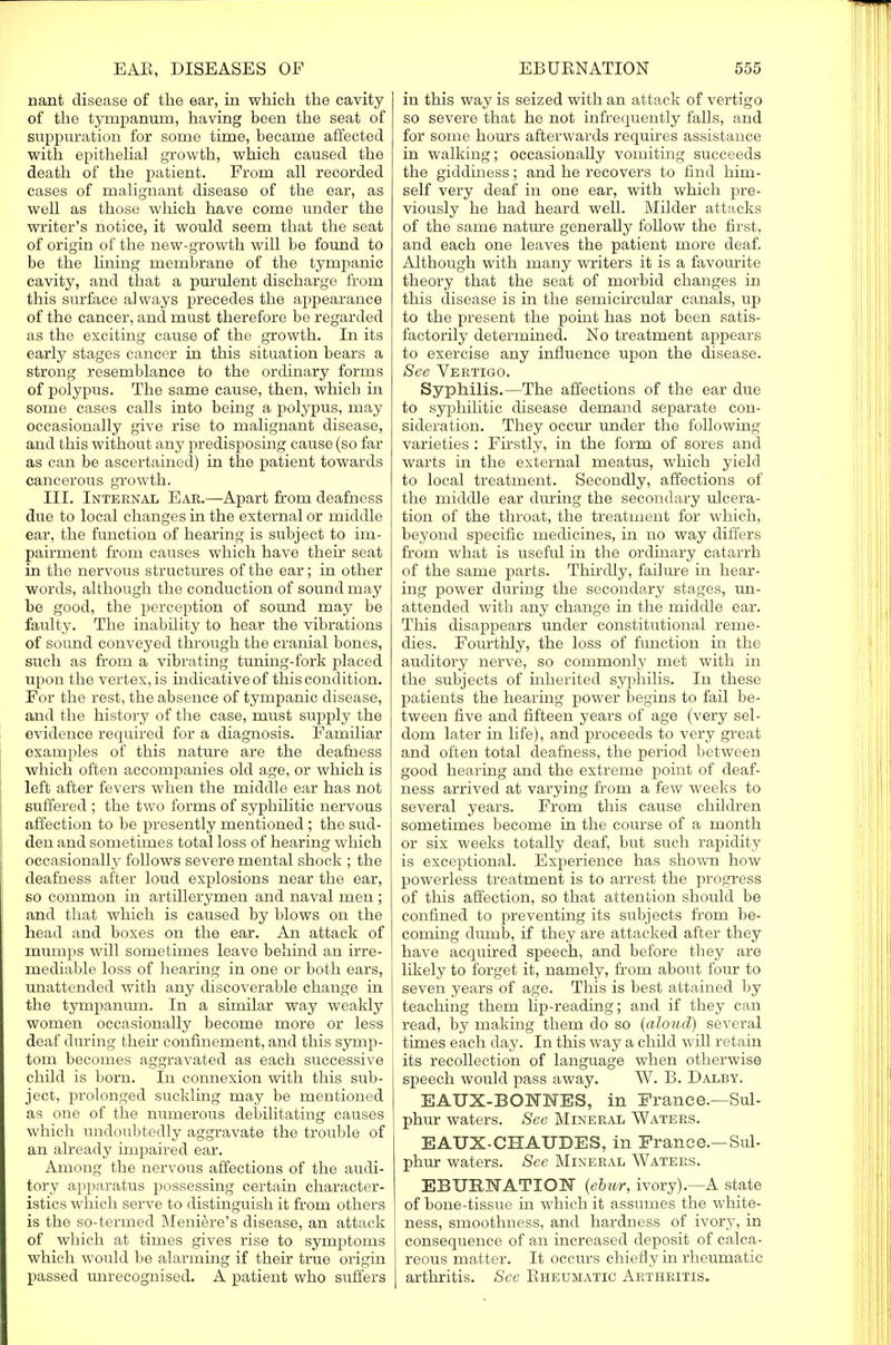 nant disease of the ear, in which the cavity of the tympanum, having been the seat of suppuration for some time, became affected with epithelial growth, which caused the death of the patient. From all recorded cases of malignant disease of the ear, as well as those which have come under the writer's notice, it would seem that the seat of origin of the new-growth will be found to be the lining membrane of the tympanic cavity, and that a purulent discharge from this surface always precedes the appearance of the cancer, and must therefore be regarded as the exciting cause of the growth. In its early stages cancer in this situation bears a strong resemblance to the ordinary forms of polypus. The same cause, then, which in some cases calls into being a polypus, may occasionally give rise to malignant disease, and this without any predisposing cause (so far as can be ascertained) in the patient towards cancerous growth. III. Internal Ear.—Apart from deafness due to local changes in the external or middle ear, the function of hearing is subject to im- pairment from causes which have their seat in the nervous structures of the ear; in other words, although the conduction of sound may be good, the perception of sound may be faulty. The inability to hear the vibrations of sound conveyed through the cranial bones, such as from a vibrating tuning-fork placed upon the vertex, is indicative of this condition. For the rest, the absence of tympanic disease, and the history of the case, must supply the evidence required for a diagnosis. Familiar examples of this nature are the deafness which often accompanies old age, or which is left after fevers when the middle ear has not suffered ; the two forms of syphilitic nervous affection to be presently mentioned ; the sud- den and sometimes total loss of hearing which occasionally follows severe mental shock ; the deafness after loud explosions near the ear, so common in artillerymen and naval men ; and that which is caused by blows on the head and boxes on the ear. An attack of mumps will sometimes leave behind an irre- mediable loss of hearing in one or both ears, unattended with any discoverable change in the tympanum. In a similar way weakly women occasionally become more or less deaf during their confinement, and this symp- tom becomes aggravated as each successive child is born. In connexion with this sub- ject, prolonged suckling may be mentioned as one of the numerous debilitating causes which undoubtedly aggravate the trouble of an already impaired ear. Among the nervous affections of the audi- tory apparatus possessing certain character- istics which serve to distinguish it from others is the so-termed Meniere's disease, an attack of which at times gives rise to symptoms which would be alarming if their true origin passed unrecognised. A patient who suffers in this way is seized with an attack of vertigo so severe that he not infrequently falls, and for some hours afterwards requires assistance in walking; occasionally vomiting succeeds the giddiness; and he recovers to find him- self very deaf in one ear, with which pre- viously he had heard well. Milder attacks of the same nature generally follow the first, and each one leaves the patient more deaf. Although with many writers it is a favomite theory that the seat of morbid changes in this disease is in the semicircular canals, up to the present the point has not been satis- factorily determined. No treatment appears to exercise any influence upon the disease. See Vertigo. Syphilis.—The affections of the ear due to syphihtic disease demand separate con- sideration. They occur under the following varieties : Firstly, in the form of sores and warts in the external meatus, which yield to local treatment. Secondly, affections of the middle ear during the secondary ulcera- tion of the throat, the treatment for which, beyond specific medicines, in no way differs from what is useful in the ordinary catarrh of the same parts. Thirdly, failure in hear- ing power during the secondary stages, un- attended with any change in the middle ear. This disappears under constitutional reme- dies. Fourthly, the loss of function in the auditory nerve, so commonly met with in the subjects of inherited syphilis. In these patients the hearing power begins to fail be- tween five and fifteen years of age (very sel- dom later in life), and proceeds to very great and often total deafness, the period between good hearing and the extreme point of deaf- ness arrived at varying from a few weeks to several years. From this cause children sometimes become in the course of a month or six weeks totally deaf, but such rapidity is exceptional. Experience has shown how powerless treatment is to arrest the progress of this affection, so that attention should be confined to preventing its subjects from be- coming dumb, if they are attacked after they have acquired speech, and before they are likely to forget it, namely, from about four to seven years of age. This is best attained by teaching them hp-reading; and if they can read, by making them do so (aloud) several times each day. In this way a child will retain its recollection of language when otherwise speech would pass away. W. B. Dalby. EAUX-BONMES, in France.—Sul- phur waters. See Mineral Waters. EAUX-CHAUDES, in France.— Sul- phur waters. See Mineral Waters. EBURNATION (ebur, ivory).—A state of bone-tissue in which it assumes the white- ness, smoothness, and hardness of ivory, in consequence of an increased deposit of calca- reous matter. It occurs chiefly in rheumatic arthritis. See Rheumatic Arthritis.