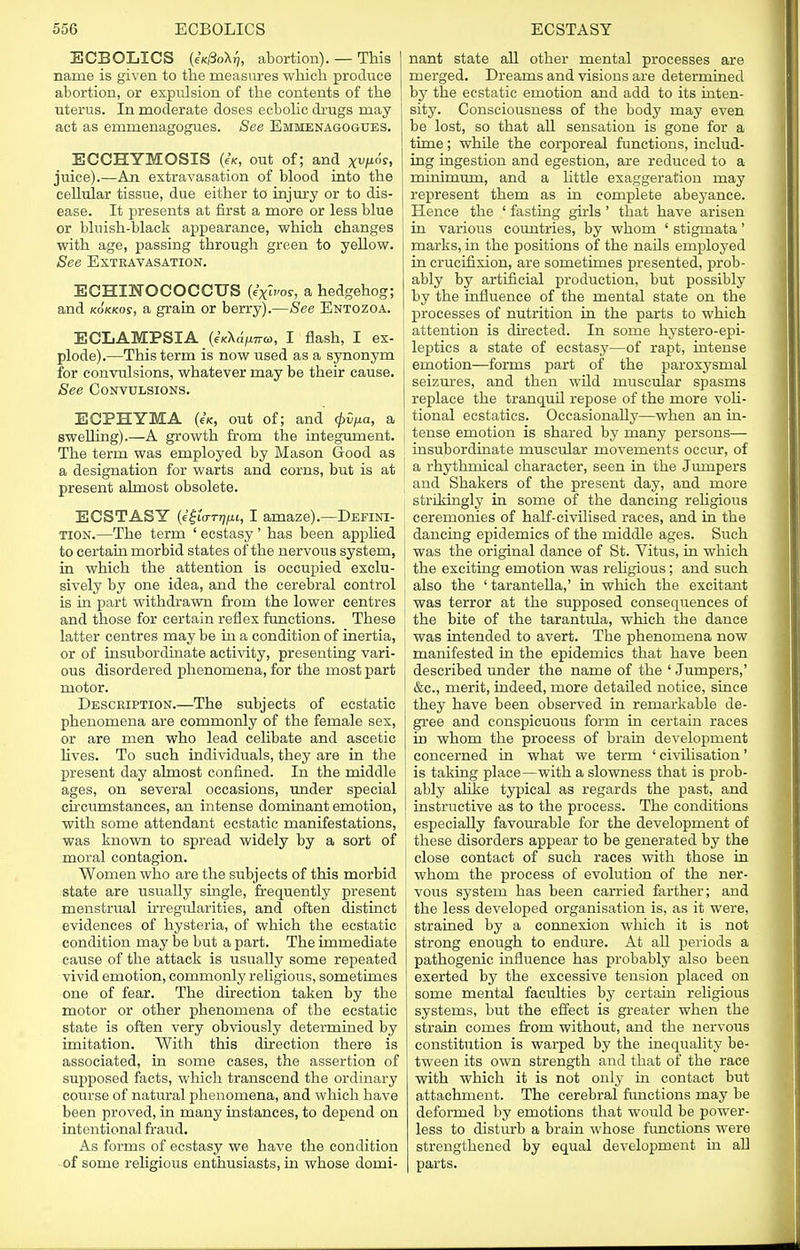 ECBOLICS (eK/3oX^, abortion). — This name is given to the measures which produce abortion, or expulsion of the contents of the uterus. In moderate doses ecbolic drugs may act as emmenagogues. See Emmenagogues. ECCHYMOSIS («, out of; and xu/ios, juice).—An extravasation of blood into the cellular tissue, due either to injury or to dis- ease. It presents at first a more or less blue or bluish-black appearance, which changes with age, passing through green to yellow. See Extravasation. ECHTNOCOCCUS (ixwos, a hedgehog; and kokkos, a grain or berry).—See Entozoa. ECLAMPSIA (eK\dpir<o, I flash, I ex- plode).—This term is now used as a synonym for convulsions, whatever may be their cause. See Convulsions. ECPHYMA (e'fc, out of; and Qvpa, a swelling).—A growth from the integument. The term was employed by Mason Good as a designation for warts and corns, but is at present almost obsolete. ECSTASY (igurniiu, I amaze).—Defini- tion.—The term ' ecstasy ' has been applied to certain morbid states of the nervous system, in which the attention is occupied exclu- sively by one idea, and the cerebral control is in part withdrawn from the lower centres and those for certain reflex functions. These latter centres may be in a condition of inertia, or of insubordinate activity, presenting vari- ous disordered phenomena, for the most part motor. Description.—The subjects of ecstatic phenomena are commonly of the female sex, or are men who lead cehbate and ascetic lives. To such individuals, they are in the present day almost confined. In the middle ages, on several occasions, under special circumstances, an intense dominant emotion, with some attendant ecstatic manifestations, was known to spread widely by a sort of moral contagion. Women who are the subjects of this morbid state are usually single, frequently present menstrual irregularities, and often distinct evidences of hysteria, of which the ecstatic condition may be but a part. The immediate cause of the attack is usually some repeated vivid emotion, commonly religious, sometimes one of fear. The direction taken by the motor or other phenomena of tbe ecstatic state is often very obviously determined by imitation. With this direction there is associated, in some cases, the assertion of supposed facts, which transcend the ordinary course of natural phenomena, and which have been proved, in many instances, to depend on intentional fraud. As forms of ecstasy we have the condition of some religious enthusiasts, in whose domi- nant state all other mental processes are merged. Dreams and visions are determined by the ecstatic emotion and add to its inten- sity. Consciousness of the body may even be lost, so that all sensation is gone for a time; while the corporeal functions, includ- ing ingestion and egestion, are reduced to a minimum, and a little exaggeration may represent them as in complete abeyance. Hence the ' fasting girls' that have arisen in various countries, by whom ' stigmata' marks, in the positions of the nails employed in crucifixion, are sometimes presented, prob- ably by artificial production, but possibly by the influence of the mental state on the processes of nutrition in the parts to which attention is directed. In some hystero-epi- leptics a state of ecstasy—of rapt, intense emotion—forms part of the paroxysmal seizures, and then wild muscular spasms replace the tranquil repose of the more voli- tional ecstatics. Occasionally—when an in- tense emotion is shared by many persons— insubordinate muscular movements occur, of a rhythmical character, seen in the Jumpers and Shakers of the present day, and more strikingly in some of the dancing religious ceremonies of half-civilised races, and in the dancing epidemics of the middle ages. Such was the original dance of St. Vitus, in which the exciting emotion was religious; and such also the ' tarantella,' in which the excitant was terror at the supposed consequences of the bite of the tarantula, which the dance was intended to avert. The phenomena now manifested in the epidemics that have been described under the name of the ' Jumpers,' &c, merit, indeed, more detailed notice, since they have been observed in remarkable de- gree and conspicuous form in certain races in whom the process of brain development concerned in what we term ' civilisation' is taking place—with a slowness that is prob- ably alike typical as regards the past, and instructive as to the process. The conditions especially favourable for the development of these disorders appear to be generated by the close contact of such races with those in whom the process of evolution of the ner- vous system has been carried farther; and the less developed organisation is, as it were, strained by a connexion which it is not strong enough to endure. At all periods a pathogenic influence has probably also been exerted by the excessive tension placed on some mental faculties by certain religious systems, but the effect is greater when the strain comes from without, and the nervous constitution is warped by the inequality be- tween its own strength and that of the race with which it is not only in contact but attachment. The cerebral functions may be deformed by emotions that would be power- less to disturb a brain whose functions were strengthened by equal development in all parts.