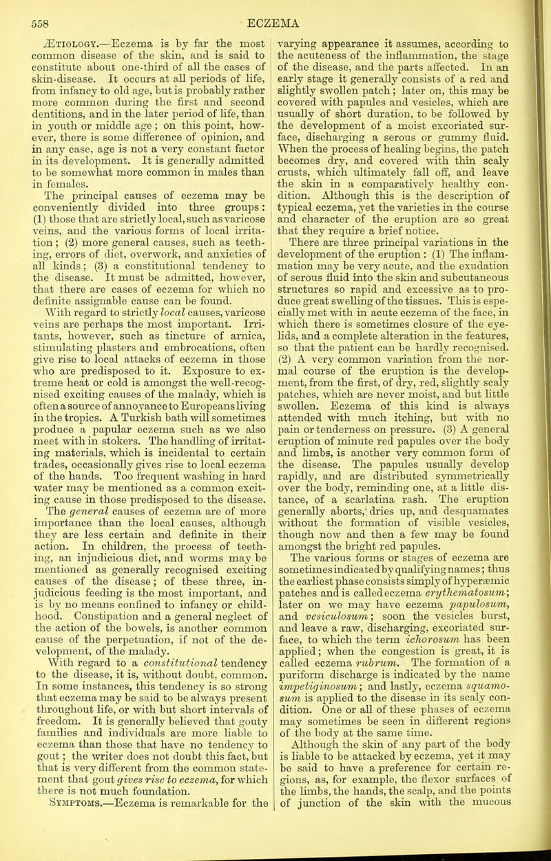 ^Etiology.—Eczema is by far the most common disease of the skin, and is said to constitute about one-third of all the cases of skin-disease. It occurs at all periods of life, from infancy to old age, but is probably rather more common during the first and second dentitions, and in the later period of life, than in youth or middle age ; on this point, how- ever, there is some difference of opinion, and in any case, age is not a very constant factor in its development. It is generally admitted to be somewhat more common in males than in females. The principal causes of eczema may be conveniently divided into three groups: (1) those that are strictly local, such as varicose veins, and the various forms of local irrita- tion ; (2) more general causes, such as teeth- ing, errors of diet, overwork, and anxieties of all kinds; (3) a constitutional tendency to the disease. It must be admitted, however, that there are cases of eczema for which no definite assignable cause can be found. With regard to strictly local causes, varicose ; veins are perhaps the most important. Irri- tants, however, such as tincture of arnica, stimulating plasters and embrocations, often give rise to local attacks of eczema in those who are predisposed to it. Exposure to ex- treme heat or cold is amongst the well-recog- nised exciting causes of the malady, which is often a source of annoyance to Europeans living 1 in the tropics. A Turkish bath will sometimes 1 produce a papular eczema such as we also meet with in stokers. The handling of irritat- ing materials, which is incidental to certain trades, occasionally gives rise to local eczema of the hands. Too frequent washing in hard water may be mentioned as a common excit- ing cause in those predisposed to the disease. The general causes of eczema are of more importance than the local causes, although they are less certain and definite in their action. In children, the process of teeth- ing, an injudicious diet, and worms may be mentioned as generally recognised exciting causes of the disease; of these three, in- judicious feeding is the most important, and is by no means confined to infancy or child- hood. Constipation and a general neglect of the action of the bowels, is another common cause of the perpetuation, if not of the de- velopment, of the malady. With regard to a constitutional tendency to the disease, it is, without doubt, common. In some instances, this tendency is so strong that eczema may be said to be always present throughout life, or with but short intervals of freedom. It is generally believed that gouty families and individuals are more liable to eczema than those that have no tendency to goat; the writer does not doubt this fact, but that is very different from the common state- ment that gout gives rise to eczema, for which there is not much foundation. Symptoms.—Eczema is remarkable for the varying appearance it assumes, according to the acuteness of the inflammation, the stage of the disease, and the parts affected. In an early stage it generally consists of a red and slightly swollen patch; later on, this may be covered with papules and vesicles, which are usually of short duration, to be followed by the development of a moist excoriated sur- face, discharging a serous or gummy fluid. When the process of healing begins, the patch becomes dry, and covered with thin scaly crusts, which ultimately fall off, and leave the skin in a comparatively healthy con- dition. Although this is the description of typical eczema, yet the varieties in the course and character of the eruption are so great that they require a brief notice. There are three principal variations in the development of the eruption : (1) The inflam- mation may be very acute, and the exudation of serous fluid into the skin and subcutaneous structures so rapid and excessive as to pro- duce great swelling of the tissues. This is espe- cially met with in acute eczema of the face, in which there is sometimes closure of the eye- lids, and a complete alteration in the features, so that the patient can be hardly recognised. (2) A very common variation from the nor- mal course of the eruption is the develop- ment, from the first, of dry, red, slightly scaly patches, which are never moist, and but little swollen. Eczema of this kind is always attended with much itching, but with no pain or tenderness on pressure. (3) A general eruption of minute red papules over the body and limbs, is another very common form of the disease. The papules usually develop rapidly, and are distributed symmetrically over the body, reminding one, at a little dis- tance, of a scarlatina rash. The eruption generally aborts,; dries up, and desquamates without the formation of visible vesicles, though now and then a few may be found amongst the bright red papules. The various forms or stages of eczema are sometimes indicated by qualifyingnames; thus the earliest phase consists simply of hypersernic patches and is caUedeczema erythematosum; later on we may have eczema papillosum, and vesiculosum; soon the vesicles burst, and leave a raw, discharging, excoriated sur- face, to which the term ichorosum has been applied; when the congestion is great, it is called eczema rubrum. The formation of a puriform discharge is indicated by the name impetiginosum; and lastly, eczema squamo- sum is applied to the disease in its scaly con- dition. One or all of these phases of eczema may sometimes be seen in different regions of the body at the same time. Although the skin of any part of the body is liable to be attacked by eczema, yet it may be said to have a preference for certain re- gions, as, for example, the flexor surfaces of the limbs, the hands, the scalp, and the points of junction of the skin with the mucous