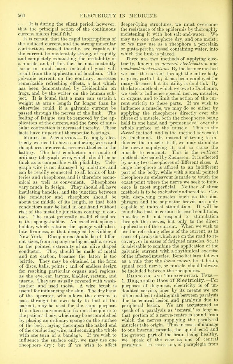 ... It is during the silent period, however, that the principal action of the continuous current makes itself felt.' It is certain that the rapid interruptions of the induced current, and the strong muscular contractions caused thereby, are capable, if the current be moderately strong, of rapidly and completely exhausting the irritability of a muscle, and, if this fact be not constantly borne in mind, harm instead of good will result from the application of faradism. The galvanic current, on the contrary, possesses remarkable refreshing effects, a fact which has been demonstrated by Heidenhain on frogs, and by the writer on the human sub- ject. It is found that a man can sustain a weight at arm's length far longer than he otherwise could, if a galvanic current be passed through the nerves of the limb. The feeling of fatigue can be removed by the ap- plication of the current, and the force of mus- cular contraction is increased thereby. These facts have important therapeutic bearings. Modes of Application.—To apply elec- tricity we need to have conducting wires and rheophores or current-carriers attached to the battery. The best conductors are made of ordinary telegraph wire, which should be as thick as is compatible with phability. Tele- graph wire is not damaged by moisture, and can be readily connected to all forms of bat- teries and rheophores, and is therefore econo- mical as well as convenient. Rheophores vary much in design. They should all have insulating handles, and the junction between the conductor and rheophore should be about the middle of its length, so that both conductors may be held in one hand without risk of the metallic junctions coming in con- tact. The most generally useful rheophore is the sponge-holder. An excellent sponge- holder, which retains the sponge with abso- lute firmness, is that designed by Kidder of New York. Rheophores should be of differ- ent sizes, from a sponge as big as half-a-crown to the pointed extremity of an olive-shaped conductor. They should be made of metal and not carbon, because the latter is too brittle. They may be obtained in the form of discs, balls, points ; and of endless design for reaching particular organs and regions, as the eye, ear, larynx, bladder, rectum, and uterus. They are usually covered with wash- leather, and used moist. A wire brush is useful for influencing the skin. The dry hand of the operator, who allows the current to j pass through his own body to that of the i patient, may be used for the same purpose. ' It is often convenient to fix one rheophore to the patient'sbody, whichmay be accomplished by placing an ordinary sponge on the surface of the body, laying thereupon the naked end j of the conducting wire, and securing the whole with one turn of a bandage. If we wish to influence the surface only, we may use one rheophore dry; but if we wish to affect deeper-lying structures, we must overcome the resistance of the epidermis by thoroughly moistening it with hot salt-and-water. We may use one rheophore dry, and one moist; or we may use as a rheophore a porcelain or gutta-percha vessel containing water, into which the limb is placed. There are two methods of applying elec- tricity, known as general electrisation and localised electrisation. By the former method we pass the current through the entire body or great part of it; it has been employed for many diseases, but its utility is doubtful. By the latter method, which we owe to Duchenne, we seek to influence special nerves, muscles, or organs, and to limit the action of the cur- rent strictly to these parts. If we wish to influence a muscle, we may do so either by applying the rheophores directly over the fibres of a muscle, both the rheophores being held in one hand and ' promenaded' over the whole surface of the muscle. This is the direct method, and is the method advocated by Duchenne. Or, instead of trying to in- fluence the muscle itself, we may stimulate the nerve supplying it, and so cause the muscle to contract. This is the indirect method, advocated by Ziemssen. It is effected by using two rheophores of different sizes. A large rheophore is affixed to an indifferent part of the body, while with a small pointed rheophore an endeavour is made to touch the exact point where the nerve we seek to influ- ence is most superficial. Neither of these methods is to be exclusively adhered to. Cer- tain deep-lying muscles, such as the dia- phragm and the supinator brevis, are only capable of indirect stimulation. It will be found also that, in certain diseased conditions, muscles will not respond to stimulation through the nerves, but only to the direct application of the current. When we wish to use the refreshing effects of the current, as in cases of paralysis which are on the road to re- covery, or in cases of fatigued muscles, &c, it is advisable to combine the application of the galvanic current with a rhythmical exercise of the affected muscles. Benedict lays it down as a rule that the locus morbi, be it brain, spinal cord, nerve, or muscle, should always be included between the rheophores. Diagnostic and Therapeutical Uses.— 1. Diagnostic Uses of Electricity.—For purposes of diagnosis, electricity is of un- doubted service, since by its means we are often enabled to distinguish between paralysis due to central lesion and paralysis due to peripheral lesion. We are accustomed to speak of a paralysis as ' central' so long as that portion of a nerve-centre is sound from which the nerves supplying the paralysed muscles take origin. Thus in cases of damage to one internal capside, the spinal cord and the greater part of the brain being healthy, we speak of the case as one of central paralysis. In cases, too, of paraplegia from