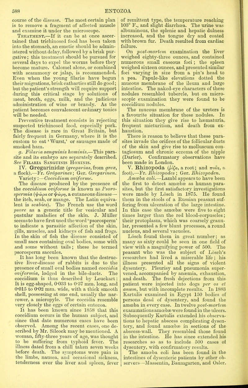 course of the disease. The most certain plan is to remove a fragment of affected muscle and examine it under the microscope. Treatment.—If it can be at once ascer- tained that trichinosed food has been taken into the stomach, an emetic should be admin- istered without delay, followed by a brisk pur- gative ; this treatment should be pursued for several days to expel the worms before they become mature. Calomel alone, or combined with scammony or jalap, is recommended. Even when the young filariae have begun their migrations, brisk cathartics still do good; but the patient's strength will require support during this critical stage by solutions of meat, broth, eggs, milk, and the judicious administration of wine or brandy. As the patient becomes convalescent ordinary tonics will be needed. Preventive treatment consists in rejecting suspected trichinosed food, especially pork. The disease is rare in Great Britain, but fairly frequent in Germany, where it is the custom to eat ' Wurst,' or sausages made of smoked ham. g. Filaria sanguinis homirvis.—This para- site and its embryo are separately described. See Filaria Sanguinis Hominis. IV. Gregarinidse {gregarius, from grex, a flock).—Fr. Gregarines; Ger. Gregarinen. Variety :—Coccidium oviforme. The disease produced by the presence of the coccidium oviforme is known as Psoro- spermia (ij/a>pa or tydopr], a cutaneous disease— the itch, scab, or mange. The Latin equiva- lent is scabies). The French use the word psore as a generic title for vesicular and pustular maladies of the skin. J. Miiller seems to have first used the word' psorosperm' to indicate a parasitic affection of the skin, gills, muscles, and kidneys of fish and frogs. In the skin of fish the disease consisted of small sacs containing oval bodies, some with and some without tails; these he termed psorosperm saccules. It has long been known that the destruc- tive liver-disease of rabbits is due to the presence of small oval bodies named coccidia oviformia, lodged in the bile-ducts. The coccidium is thus described by Leuckart: It is egg-shaped, O033 to 037 mm. long, and 0*015 to 00'2 mm. wide, with a thick smooth shell, possessing at one end, usually the nar- rower, a micropyle. The coccidia resemble very closely the eggs of certain entozoa. It has been known since 1858 that this coccidium occurs in the human subject, and since that date numerous cases have been observed. Among the recent cases, one de- scribed by Mr. Silcock may be mentioned. A woman, fifty-three years of age, was thought to be suffering from typhoid fever. The illness dated from a chill taken seven weeks before death. The symptoms were pain in the limbs, nausea, and occasional sickness, tenderness over the liver and spleen, fever of remittent type, the temperature reaching 103° F., and slight diarrhoea. The urine was albuminous, the splenic and hepatic dulness increased, and the tongue dry and coated with brown fur. Death resulted from cardiac failure. On post-mortem examination the liver weighed eighty-three ounces, and contained numerous small caseous foci ; the spleen weighed sixteen ounces, and presented similar foci varying in size from a pin's head to a pea. Papule-like elevations dotted the mucous membrane of the ileum and large intestine. The naked-eye characters of these nodules resembled tubercle, but on micro- scopic examination they were found to be coccidium nodules. The mucous membrane of the ureters is a favourite situation for these nodules. In this situation they give rise to hasmaturia, frequent micturition, and death from ex- haustion. There is reason to believe that these para- sites invade the orifices of the follicular ducts of the skin and give rise to molluscum con- tagiosum and chronic eczema of the nipple (Darier). Confirmatory observations have been made in London. V. Rhizopoda (p/fa, a root; and novs, a foot).—Fr. Bhizopodes ; Ger. Bhizopoden. Amosba coli.—Lambl appears to have been the first to detect amoebae as human para- sites, but the first satisfactory investigations were made by Losch in 1875. He found them in the stools of a Russian peasant suf- fering from ulceration of the large intestine. In this case the amcebas were five to eight times larger than the red blood-corpuscles; their protoplasm, which was coarsely granu- lar, presented a few blunt processes, a round nucleus, and several vacuoles. Losch found them in great number; as many as sixty could be seen in one field of view with a magnifying power of 500. The peasant who was the subject of Losch's researches had lived a miserable life; his illness presented all the signs of violent dysentery. Pleurisy and pneumonia super- vened, accompanied by ansemia, exhaustion, and death. The fresh dejections from this patient were injected into dogs per os et anum, but with incomplete residts. In 1883 Kartulis examined in Egypt 150 bodies of persons dead of dysentery, and found the amoeba in every case. In twelve post-mortem examinations amoebae were found in the idcers. Subsequently Kartulis extended his observa- tions to hepatic abscess complicating dysen- tery, and found aincebse in sections of the abscess-wall. They resembled those found in the intestine. He has since extended his researches so as to include 500 cases of dysentery, with confirmatory results. The amoeba coli has been found in the intestines of dysenteric patients by other ob- servers—Massentin, Baumgarten, and Osier.