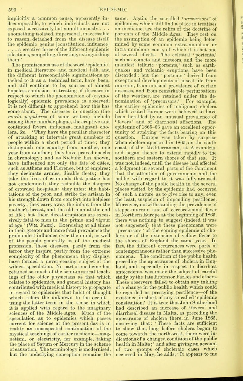 implicitly a common cause, apparently in- decomposable, to which individuals are not exposed successively but simultaneously . . . a something isolated, impersonal, inaccessible to reason, detached from the disease itself, the epidemic genius [constitution, influence] ... a creative force of the different epidemic affections, compelling, directing, extinguishing them.' The promiscuous use of the word' epidemic' in medical literature and medical talk, and the different irreconcilable significations at- tached to it as a technical term, have been, and still continue to be, sources of almost hopeless confusion in treating of diseases in respect to which the phenomenon of (etymo- logieally) epidemic prevalence is observed. It is not difficult to apprehend how this has come about. The diseases in question (the morbi populares of some writers) include among their number plague, the eruptive and continued fevers, influenza, malignant cho- lera, &c. ' They have the peculiar character of attacking at intervals great numbers of people within a short period of time; they distinguish one country from another, one year from another; they have proved epochs in chronology ; and, as Niebuhr has shown, have influenced not only the fate of cities, such as Athens and Florence, but of empires; they decimate armies, disable fleets; they take the lives of criminals that justice has not condemned; they redouble the dangers of crowded hospitals; they infest the habi- tations of the poor, and strike the artisan in his strength down from comfort into helpless poverty; they carry away the infant from the mother's breast, and the old man at the end of life; but their direst eruptions are exces- sively fatal to men in the prime and vigour of age ' (Wm. Fare). Exercising at all times in their greater and more fatal prevalence the profoundest influence over the mind, as well of the people generally as of the medical profession, these diseases, partly from the terror they inspire, partly from the extreme complexity of the phenomena they display, have formed a never-ceasing subject of the wildest speculation. No part of medicine has retained so much of the semi-mystical teach- ings of the older physicians as that which relates to epidemics, and general history has contributed with medical history to propagate in regard to epidemics that habit of thought which refers the unknown to the occult— using the latter term in the sense in which it is applied with regard to the imaginary sciences of the Middle Ages. Much of the speculation as to epidemics which passes current for science at the present day is in reality an unsuspected continuation of the mystical teachings of earlier medicine—mag- netism, or electricity, for example, taking the place of Saturn or Mercury in the scheme of causation. The terminology is modernised, but the underlying conception remains the same. Again, the so-called 'precursors' of epidemics, which still find a place in treatises on medicine, are the relics of the doctrine of portents of the Middle Ages. They rest on the assumption of an epidemic being deter- mined by some common extra-mundane or intra-mundane cause, of which it is but one of several effects. The celestial 'portents,' such as comets and meteors, and the more manifest telluric 'portents,' such as earth- quakes and volcanic eruptions, have been discarded; but the ' portents ' derived from exceptional developments of insect life, from murrain, from unusual prevalence of certain diseases, and from remarkable perturbations of the weather, are retained under the de- nomination of 'precursors.' For example, the earlier epidemics of malignant cholera which visited Em-ope were believed to have been heralded by an unusual prevalence of ' fevers ' and of diarrhoeal affections. The epidemic of 1865-66 gave an excellent oppor- tunity of studying the facts bearing on this question. Europe was taken by surprise when cholera appeared in 1865, on the south coast of the Mediterranean, at Alexandria, and began thence to extend rapidly to the southern and eastern shores of that sea. It was not, indeed, until the disease had effected a lodgment in several parts of the Continent that the attention of governments and the public with regard to it was fully aroused. No change of the public health in the several places visited by the epidemic had occurred of such a nature as to give rise to any, even the least, suspicion of impending pestilence. Moreover, notwithstanding the prevalence of steppe-murrain and of cerebro-spinal fever in Northern Europe at the beginning of 1865. there was nothing to suggest (indeed it was not suggested) that these phenomena were ' precursors ' of the coming epidemic of cho- lera, or of the extension of yellow fever to the shores of England the same year. In fact, the different occurrences were parts of contemporaneous rather than successive phe- nomena. The condition of the public health preceding the appearance of cholera in Eng- land, and especially in respect to diarrhoea antecedents, was made the subject of careful study by the late Professor Parkes and others. These observers failed to obtain any inkling of a change in the public health which could be regarded as presaging pestdence—of the existence, in short, of any so-called 'epidemic constitution.' It is true that John Sutherland had described an increase of ' fevers' and diarrhceal disease in Malta, as preceding the appearance of cholera there, in June 1865, observing that: ' These facts are sufficient to show that, long before cholera began to come towards the north-west, there were in- dications of a changed condition of the public health in Malta;' and after giving an account of two groups of choleraic cases which occurred in May, he adds, ' It appears to me