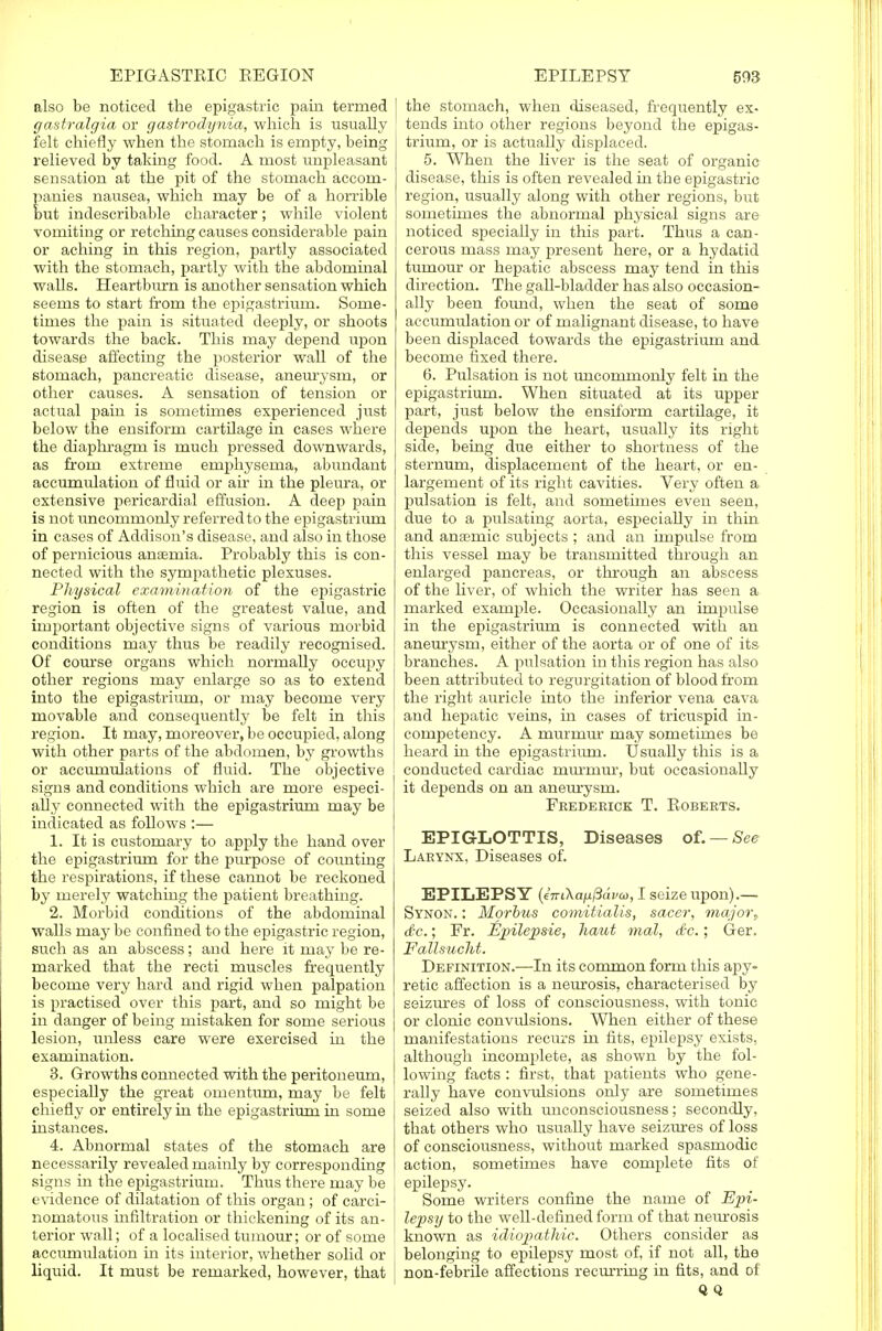 also be noticed the epigastric pain termed gastralgia or gastrodynia, which is usually felt chiefly when the stomach is empty, being relieved by taking food. A most unpleasant sensation at the pit of the stomach accom- panies nausea, which may be of a horrible but indescribable character; while violent vomiting or retching causes considerable pain or aching in this region, partly associated with the stomach, partly with the abdominal walls. Heartburn is another sensation which seems to start from the epigastrium. Some- times the pain is situated deeply, or shoots towards the back. This may depend upon disease affecting the posterior wall of the stomach, pancreatic disease, aneurysm, or other causes. A sensation of tension or actual pain is sometimes experienced just below the ensiform cartilage in cases where the diaphragm is much pressed downwards, as from extreme emphysema, abundant accumulation of fluid or air in the pleura, or extensive pericardial effusion. A deep pain is not imcommonly referred to the epigastrium in cases of Addison's disease, and also in those of pernicious ansemia. Probably this is con- nected with the sympathetic plexuses. Physical examination of the epigastric region is often of the greatest value, and important objective signs of various morbid conditions may thus be readily recognised. Of course organs which normally occupy other regions may enlarge so as to extend into the epigastrium, or may become very movable and consequently be felt in this region. It may, moreover, be occupied, along with other parts of the abdomen, by growths or accumulations of fluid. The objective signs and conditions which are more especi- ally connected with the epigastrium may be indicated as follows :— 1. It is customary to apply the hand over the epigastrium for the purpose of counting the respirations, if these cannot be reckoned by merely watching the patient breathing. 2. Morbid conditions of the abdominal walls may be confined to the epigastric region, such as an abscess; and here it may be re- marked that the recti muscles frequently become very hard and rigid when palpation is practised over this part, and so might be in danger of being mistaken for some serious lesion, unless care were exercised in the examination. 3. Growths connected with the peritoneum, especially the great omentum, may be felt chiefly or entirely in the epigastrium in some instances. 4. Abnormal states of the stomach are necessarily revealed rnairdy by corresponding signs in the epigastrium. Thus there may be evidence of dilatation of this organ; of carci- nomatous infiltration or thickening of its an- terior wall; of a localised tumour; or of some accumulation in its interior, whether solid or liquid. It must be remarked, however, that the stomach, when diseased, frequently ex- tends into other regions beyond the epigas- trium, or is actually displaced. 5. When the liver is the seat of organic disease, this is often revealed in the epigastric region, usually along with other regions, but sometimes the abnormal physical signs are noticed specially in this part. Thus a can- cerous mass may present here, or a hydatid tumour or hepatic abscess may tend in this direction. The gall-bladder has also occasion- ally been foimd, when the seat of some accumulation or of malignant disease, to have been displaced towards the epigastrium and become fixed there. 6. Pulsation is not imcommonly felt in the epigastrium. When situated at its upper part, just below the ensiform cartilage, it depends upon the heart, usually its right side, being due either to shortness of the sternum, displacement of the heart, or en- largement of its right cavities. Very often a pulsation is felt, and sometimes even seen, due to a pulsating aorta, especially in thin and anaimic subjects ; and an impulse from this vessel may be transmitted through an enlarged pancreas, or through an abscess of the liver, of which the writer has seen a marked example. Occasionally an impulse in the epigastrium is connected with an aneurysm, either of the aorta or of one of its branches. A pulsation in this region has also been attributed to regurgitation of blood from the right auricle into the inferior vena cava and hepatic veins, in cases of tricuspid in- competency. A murmur may sometimes be heard in the epigastrium. Usually this is a conducted cardiac rnurinur, but occasionally it depends on an aneurysm. Frederick T. Roberts. EPIGLOTTIS, Diseases of. —See Larynx, Diseases of. EPILEPSY (iTrikaiifiavw, I seize upon).— Synon. : Morbus comitialis, sacer, major, dc.; Fr. Epilepsie, haut mal, <£c.; Ger. FaUsucht. Definition.—In its common form this a2)y- retic affection is a neurosis, characterised by seizures of loss of consciousness, with tonic or clonic convulsions. When either of these manifestations recurs in fits, epilepsy exists, although incomplete, as shown by the fol- lowing facts : first, that patients who gene- rally have convulsions only are sometimes seized also with unconsciousness; secondly, that others who usually have seizures of loss of consciousness, without marked spasmodic action, sometimes have complete fits of epilepsy. Some writers confine the name of Epi- lepsy to the well-defined form of that neurosis known as idiojjathic. Others consider as belonging to epilepsy most of, if not all, the non-febrile affections recurring in fits, and of Q Q