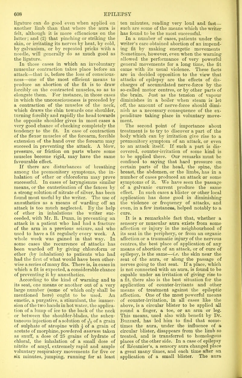 ligature can do good even when applied on another limb than that where the aura is felt, although it is more efficacious on the latter; and (2) that pinching or striking the skin, or irritating its nerves by heat, by cold, by galvanism, or by repeated pricks with a needle, will generally do as much good as the ligature. In those cases in which an involuntary muscular contraction takes place before an attack—that is, before the loss of conscious- ness—one of the most efficient means to produce an abortion of the fit is to draw forcibly on the contracted muscles, so as to elongate them. For instance, in those cases in which the unconsciousness is preceded by a contraction of the muscles of the neck, which draws the chin towards one shoulder, turning forcibly and rapidly the head towards the opposite shoulder gives in most cases a very good chance of checking completely the tendency to the fit. In case of contraction of the flexor muscles of the forearm, forcible extension of the hand over the forearm may succeed in preventing the attack. A blow, pressure, or friction on parts where some muscles become rigid, may have the same favourable effect. If there are disturbances of breathing among the premonitory symptoms, the in- halation of ether or chloroform may prove successful. In cases of laryngismus similar means, or the cauterisation of the fauces by a strong solution of nitrate of silver, has been found most useful by the writer. The use of anaesthetics as a means of warding off an attack is too much neglected. By the help of ether in inhalations the writer suc- ceeded, with Mr. R. Dunn, in preventing an attack in a patient who had had a fracture of the arm in a previous seizure, and who used to have a fit regularly every week. A whole week was gained in that way. In some cases the recurrence of attacks has ' been warded off by giving chloroform or j ether (by inhalation) to patients who had had the first of what would have been other- wise a series of many fits. There is, in cases in which a fit is expected, a considerable chance of preventing it by anaesthetics. According to the kind of warning and to its seat, one means or another out of a very large number (some of which only shall be mentioned here) ought to be used. An emetic, a purgative, a stimulant, the immer- sion of the two hands in hot water, the applica- tion of a lump of ice to the back of the neck or between the shoulder-blades, the subcu- taneous injection of a solution of of a grain of sulphate of atropine with J of a grain of acetate of morphine, powdered asarum taken as snuff, a dose of 25 grains of hydrate of chloral, the inhalation of a small dose of nitrite of amyl, extremely rapid and ample voluntary respiratory movements for five or six minutes, jumping, running for at least , ten minutes, reading very loud and fast— such are some of the means which the writer has found to be the most successful. In a number of cases, patients under the writer's care obtained abortion of an impend- ing fit by making energetic movements Sometimes, however, even when the warning allowed the performance of very powerful general movements for a long time, the fit came with its usual violence. These facts are in decided opposition to the view that attacks of epilepsy are the effects of dis- charges of accumulated nerve-force by the so-called motor centres, or by other parts of the brain. Just as the tension of vapour diminishes in a boiler when steam is let off, the amount of nerve-force should dimi- nish as a necessary consequence of the ex- penditure taking place in voluntary move- ment. The second point of importance about treatment is to try to discover a part of the body which can by irritation give rise to a premonitory symptom of an attack, or even to an attack itself. If such a part is dis- covered, counter-irritation of some kind is to be applied there. Our remarks must be confined to saying that hard pressure on certain parts of the head, the spine, the breast, the abdomen, or the limbs, has in a number of cases produced an attack or some symptoms of it. We have seen the passage of a galvanic current produce the same effect. In such cases a blister or other local application has done good in diminishing the violence or frequency of attacks, and even, in a few instances, helped notably to a cure. It is a remarkable fact that, whether a sensory or muscular aura exists from some affection or injury in the neighbourhood of its seat in the periphery, or from an organic affection or a traumatic injury of the nervous centres, the best place of application of any means of abortion of an attack, or of cure of epilepsy, is the same—i.e. the skin near the seat of the aura, or along the passage of nerves going to that seat. If a place, which is not connected with an aura, is found to be capable under an irritation of giving rise to a fit, there also is the best situation for the application of counter-irritants and other means of treatment against the epileptic affection. One of the most powerful means of counter-irritation, in all cases like the above, is a circular blister to be applied all round a finger, a toe, or an arm or leg. This means, used also with benefit by Dr. Buzzard, has led him to find that some- times the aura, under the influence of a circular blister, disappears from the limb so treated, and is transferred to homologous places of the other side. In a case of epilepsy of Recamier's, a sensory aura changed place a great many times, and each time after an application of a small blister. The aura