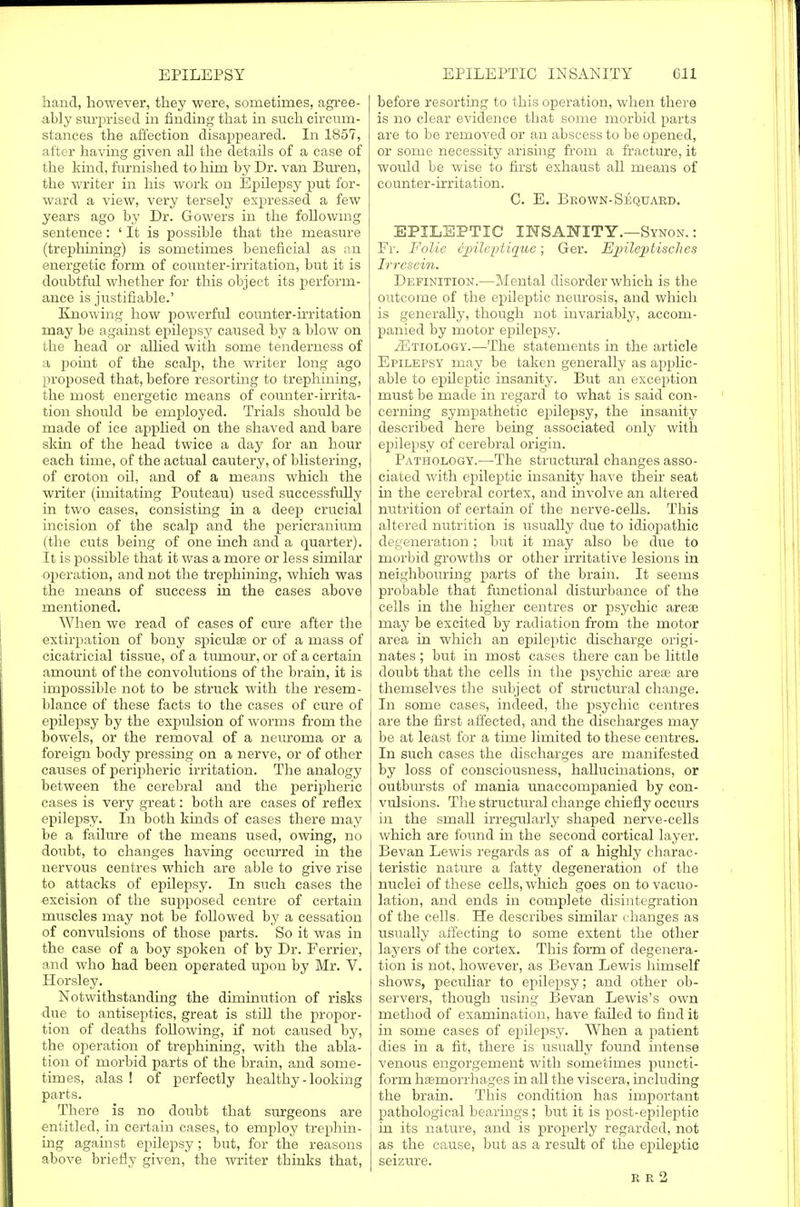 hand, however, they were, sometimes, agree- ably surprised in finding that in such circum- stances the affection disappeared. In 1857, after having given all the details of a case of the kind, furnished to him by Dr. van Buren, the writer in his work on Epilepsy put for- ward a view, very tersely expressed a few years ago by Dr. Gowers in the following sentence: ' It is possible that the measure (trephining) is sometimes beneficial as an energetic form of counter-irritation, but it is doubtful whether for this object its perform- ance is justifiable.' Knowing how powerful counter-irritation may be against epilepsy caused by a blow on the head or allied with some tenderness of a point of the scalp, the writer long ago proposed that, before resorting to trephining, the most energetic means of counter-irrita- tion should be employed. Trials should be made of ice applied on the shaved and bare skin of the head twice a day for an hour each time, of the actual cautery, of blistering, of croton oil, and of a means which the writer (imitating Pouteau) used successfully in two cases, consisting in a deep crucial incision of the scalp and the pericranium (the cuts being of one inch and a quarter). It is possible that it was a more or less similar operation, and not the trephining, which was the means of success in the cases above mentioned. When we read of cases of cure after the extirpation of bony spicule or of a mass of cicatricial tissue, of a turnour, or of a certain amount of the convolutions of the brain, it is impossible not to be struck with the resem- blance of these facts to the cases of cure of epilepsy by the expulsion of worms from the bowels, or the removal of a neuroma or a foreign body pressing on a nerve, or of other causes of peripheric irritation. The analogy between the cerebral and the peripheric cases is very great: both are cases of reflex epilepsy. In both kinds of cases there may be a failure of the means used, owing, no doubt, to changes having occurred in the nervous centres which are able to give rise to attacks of epilepisy. In such cases the excision of the supposed centre of certain muscles may not be followed by a cessation of convulsions of those parts. So it was in the case of a boy spoken of by Dr. Ferrier, and who had been operated upon by Mr. V. Horsley. Notwithstanding the diminution of risks due to antiseptics, great is still the propor- tion of deaths following, if not caused by, the operation of trephining, with the abla- tion of morbid parts of the brain, and some- times, alas ! of perfectly healthy - looking parts. There is no doubt that surgeons are entitled, in certain cases, to employ trephin- ing against epilepsy; but, for the reasons above briefly given, the writer thinks that, before resorting to this operation, when there is no clear evidence that some morbid parts are to be removed or an abscess to be opened, or some necessity arising from a fracture, it would be wise to first exhaust all means of counter-irritation. C. E. Brown-Sequard. EPILEPTIC INSANITY.—Synon. : Fr. Folic ipileptique; Ger. Epileptisches Irrcsein. Definition.—Mental disorder which is the outcome of the epileptic neurosis, and which is generally, though not invariably, accom- panied by motor epilepsy. .(Etiology.—The statements in the article Epilepsy may be taken generally as applic- able to epileptic insanity. But an exception must be made in regard to what is said con- cerning sympathetic epilepsy, the insanity described here being associated only with epilepsy of cerebral origin. Pathology.—The structural changes asso- ciated with epileptic insanity have their seat in the cerebral cortex, and involve an altered nutrition of certain of the nerve-cells. This altered nutrition is usually due to idiopathic degeneration; but it may also be due to morbid growths or other irritative lesions in neighbouring parts of the brain. It seems probable that functional disturbance of the cells in the higher centres or pisychic area? may be excited by radiation from the motor area in which an epileptic discharge origi- nates ; but in most cases there can be little doubt that the cells in the psychic ares are themselves the subject of structural change. In some cases, indeed, the psychic centres are the first affected, and the discharges may be at least for a time limited to these centres. In such cases the discharges are manifested by loss of consciousness, hallucinations, or outbursts of mania unaccompanied by con- vulsions. The structural change chiefly occurs in the small irregularly shaped nerve-cells which are found in the second cortical layer. Bevan Lewis regards as of a highly charac- teristic nature a fatty degeneration of the nuclei of these cells, which goes on to vacuo- lation, and ends in complete disintegration of the cells. He describes similar changes as usually affecting to some extent the other layers of the cortex. This form of degenera- tion is not, however, as Bevan Lewis himself shows, peculiar to epiilepsy; and other ob- servers, though using Bevan Lewis's own method of examination, have failed to find it in some cases of epilepsy. When a patient dies in a fit, there is usually found intense venous engorgement with sometimes puncti- form haemorrhages in all the viscera, including the brain. This condition has important pathological bearings; but it is post-epileptic in its nature, and is properly regarded, not as the cause, but as a result of the epileptic seizure.