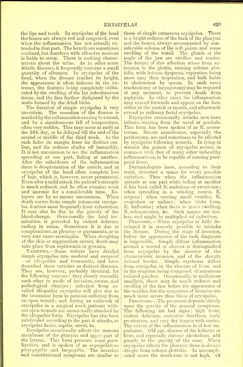 the lips and teeth. In erysipelas of the head the fauces are always red and congested, even when the inflammation has not actually ex- tended to that part. The bowels are sometimes confined, but diarrhoea with offensive motions is liable to occur. There is nothing charac- teristic about the urine. As in other acute febrile diseases, it frequently contains a small quantity of albumen. In erysipelas of the head, when the disease reaches its height, the appearance is often hideous in the ex- treme, the features being completely oblite- rated by the swelling of the lax subcutaneous tissue, and the face further disfigured by the scabs formed by the dried blebs. The duration of simple erysipelas is very uncertain. The cessation of the disease is marked by the inflammation ceasing to extend, and by a simultaneous fall of temperature, often very sudden. This may occur as early as the fifth day, or be delayed till the end of the second or middle of the third week. As the rash fades its margin loses its distinct out- line, and the redness shades off insensibly. It is not uncommon to see the inflammation spreading at one part, fading at another. After the subsidence of the inflammation there is desquamation of the cuticle, and in erysipelas of the head often complete loss of hair, which is, however, never permanent. Even after a mild attack the patient's strength is much reduced, and he often remains weak and anaemic for a considerable time. Re- lapses are by no means uncommon. When death occurs from simple cutaneous erysipe- las, it arises most frequently horn exhaustion. It may also be due to the gravity of the blood-change. Occasionally the fatal ter- mination is preceded by violent delirium ending in coma. Sometimes it is due to complications, as pleurisy or pneumonia, or in very rare cases meningitis. When sloughing of the skin or suppuration occurs, death may take place from septicemia or pyaemia. Varieties.—Some writers have divided simple erysipelas into medical and surgical —or idiopathic and traumatic, and have described these varieties as distinct diseases. They are, however, probably identical, for the following reasons : they closely resemble each other in mode of invasion, course, and pathological changes; infection from so- called idiopathic erysipelas will give rise to the traumatic form in patients suffering from an open wound; and during an outbreak of erysipelas in a surgical ward, patients with- out open wounds are occasionally attacked by the idiopathic form. Erysipelas has also been subdivided according to the part it attacks, as erysipelas faciei, capitis, scroti, &c. Erysipelas occasionally affects the mucous membrane of the pharynx and upper part of the larynx. This form presents some pecu- liarities, and is spoken of as erysipelatous pharyngitis and laryngitis. The invasion and constitutional symptoms are similar to those of simple cutaneous erysipelas. There is a bright redness of the back of the pharynx and the fauces, always accompanied by con- siderable oedema of the soft palate and some swelling of the tonsil. The glands at the angle of the jaw are swollen and tender. The danger of this affection arises from ex- tension to the glottis, causing oedema glot- tidis, with intense dyspnoea, expiration being more easy than inspiration, and both liable to obstruction by spasm. In such cases tracheotomy or laryngotomy may be required at any moment, to prevent death from asphyxia. In other cases the inflammation may extend forwards and appear on the face, either at the nostril or mouth, and afterwards extend as ordinary facial erysipelas. Erysipelas occasionally attacks new-born infants, starting from the navel or genitals. This form has been spoken of as E. neona- torum. Serous membranes, especially the peritoneum, are said sometimes to be affected by erysipelas following wounds. In lying-in women the poison of erysipelas seems, in common with that of many other unhealthy inflammations, to be capable of causing puer- peral fever. Dermatologists have, according to their wont, invented a name for every possible variation. Thus when the inflammation spreads at one part while fading at another it has been called E. ambulans or erraticum; when spreading in a winding course, E. serpens; when causing small vesicles, E. vesiculare or miliare; when blebs form, E. bullosum ; when there is much swelling, E. cedematosum, &c. Such names are use- less, and might be multiplied ad infinitum. Diagnosis.—When erysipelas is fully de- veloped it is scarcely possible to mistake the disease. During the stage of invasion, before the appearance of the rash, diagnosis is impossible. Simple diffuse inflammation around a wound or abscess is distinguished from erysipelas by the absence of the characteristic invasion, and of the sharply defined border. Simple erythema differs from erysipelas in the absence of fever, and in the eruption being composed of numerous isolated patches. Occasionally, in malignant smallpox, there may be much redness and swelling of the face before the appearance of the vesicles, but the symptoms of invasion are much more severe than those of erysipelas. Prognosis.—The prognosis depends chiefly upon the gravity of the general symptoms. The following are bad signs: high fever, violent delirium, excessive diarrhoea, early prostration, and very dry tongue with sordes. The extent of the inflammation is of less im- portance. Old age, disease of the kidneys or liver, and especially chronic alcoholism, add greatly to the gravity of the case. ,When erysipelas affects the pharynx there is always danger from oedema glottidis. In uncompli- cated cases the death-rate is not high. Of