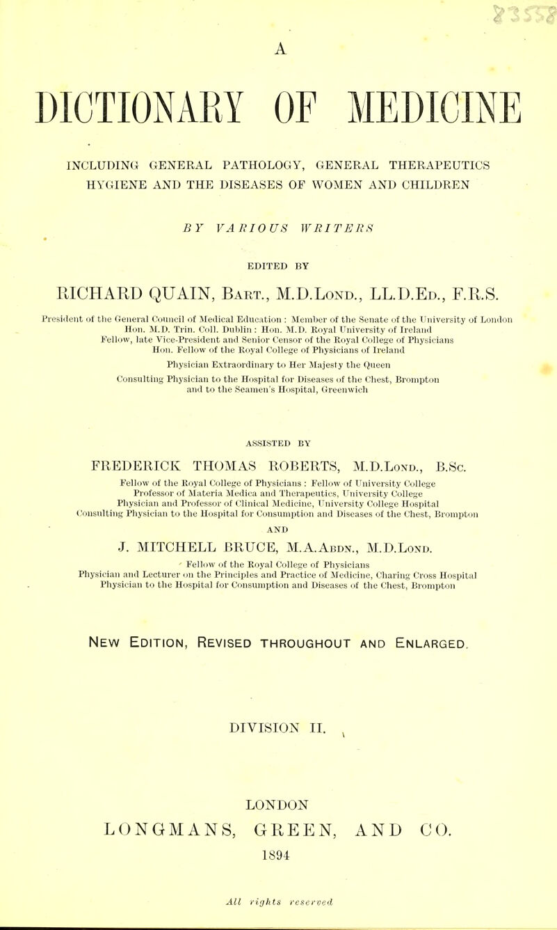 A DICTIONAKY OF MEDICINE INCLUDING GENERAL PATHOLOGY, GENERAL THERAPEUTICS HYGIENE AND THE DISEASES OF WOMEN AND CHILDREN BY VARIOUS WRITERFi EDITED BY RICHARD QUAIN, Bart., M.D.Lond., LL.D.Ed., RR.S. President of tlie Geiieral touiicil of Medical Education : Member of the Senate of the University of London Hon. M.D. Trin. Coll. Dublin : Hon. M.D. Royal University of Ireland fellow, late Vice-President and Senior Censor of the Royal College of Physicians Hon. Fellow of the Royal College of Physicians of Ireland Physician Extraordinary to Her Majesty the Queen Consulting- Physician to the Hospital for Diseases cjf the Chest, Bronipton and to the Seamen's Hospital, Greenwich ASSISTED BY FREDERICK THOMAS ROBERTS, M.D.Lond., B.Sc. Fellow of the Royal College of Physicians : Fellow of University College Professor of Materia Medica and Therapeutics, University College Physician and Professor of Clinical Medicine, University College Hospital Consulting Physician to the Hospital for Consumption and Diseases of the C'hest, Brompton AND J. MITCHELL BRUCE, M.A.Abdn., M.D.Lond. ' Fellow of the Royal College of Physicians Pliysician and Lecturer on the Principles and Practice of Medicine, Charing Cross Hospital Physician to the Hospital for Consumption and Diseases of the Chest, Brompton New Edition, Revised throughout and Enlarged, DIVISION II. LONDON LONGMANS, GREEN, AND CO. 1894 All rights rcseriied