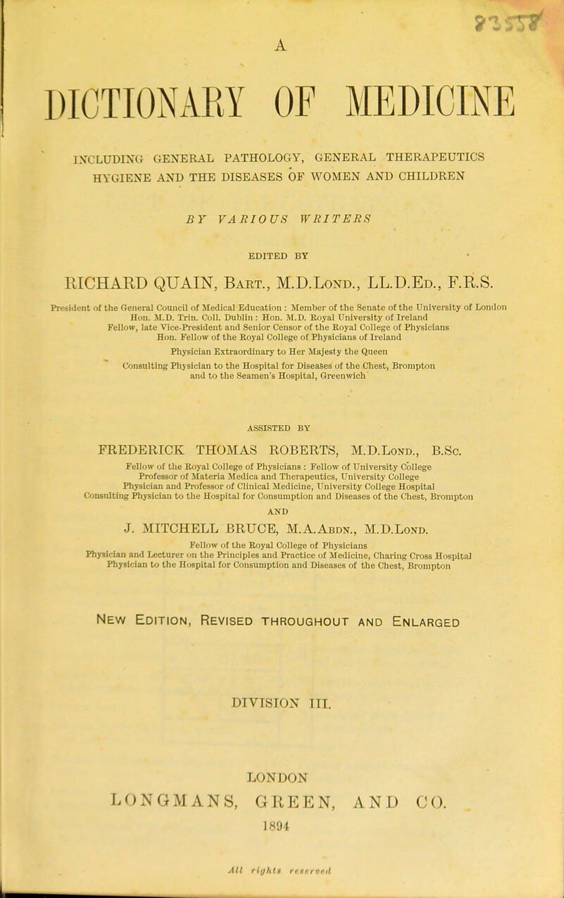 A *i 5!»• DICTIONARY OF MEDICINE INCLUDING GENERAL PATHOLOGY, GENERAL THERAPEUTICS HYGIENE AND THE DISEASES OF WOMEN AND CHILDREN BY VARIOUS WRITERS EDITED BY RICHARD QUAIN, Bart., M.D.Lond., LL.D.Ed., F.R.S. President of the General Council of Medical Education : Member of the Senate of the University of London Hon. M.D. Trin. Coll. Dublin : Hon. M.D. Royal University of Ireland Fellow, late Vice-President and Senior Censor of the Royal College of Physicians Hon. Fellow of the Royal College of Physicians of Ireland Physician Extraordinary to Her Majesty the Queen Consulting Physician to the Hospital for Diseases of the Chest, Brompton and to the Seamen's Hospital, Greenwich ASSISTED BY FREDERICK THOMAS ROBERTS, M.D.Lond., B.Sc. Fellow of the Royal College of Physicians : Fellow of University College Professor of Materia Medica and Therapeutics, University College Physician and Professor of Clinical Medicine, University College Hospital Consulting Physician to the Hospital for Consumption and Diseases of the Chest, Brompton AND J. MITCHELL BRUCE, M.A.Abdn., M.D.Lond. Fellow of the Royal College of Physicians Physician and Lecturer on the Principles and Practice of Medicine, Charing Cross Hospital Physician to the Hospital for Consumption and Diseases of the Chest, Brompton New Edition, Revised throughout and Enlarged DIVISION III. LONDON LONGMANS, GREEN, AND CO. 1894 All riyhtn remrvnil