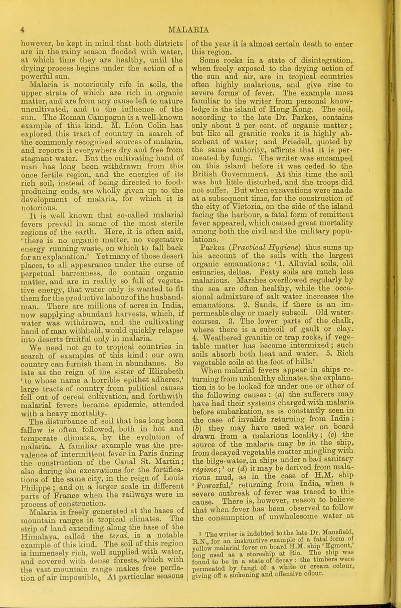 however, be kept in mind that both districts are iu the rainy season flooded with water, at which time they are healthy, until the drying process begins iinder the action of a powerful sun. Malaria is notoriously rife in soils, the upper strata of which are rich in organic matter, and are from any cause left to nature uncultivated, and to the influence of the sun. The Eoman Campagna is a well-known example of this kind. M. Leon Colin has explored this tract of country in search of the commonly recognised sources of malaria, and reports it everywhere dry and free from stagnant water. But the cultivating hand of man has long been withdrawn from this once fertile region, and the energies of its rich soil, instead of being directed to food- producing ends, are wholly given up to the development of malaria, for which it is notorious. It is well known that so-called malarial fevers prevail in some of the most sterile regions of the earth. Here, it is often said, ' there is no organic matter, no vegetative energy running waste, on which to fall back for an explanation.' Yet many of those desert places, to all appearance under the curse of perpetual barrenness, do contain organic matter, and are in reality so full of vegeta- tive energy, that water only is wanted to fit them for the productive labour of the husband- man. There are millions of acres in India, now supplying abundant harvests, which, if water was withdrawn, and the cultivating hand of man withheld, would quickly relapse into deserts fruitful only in malaria. We need not go to tropical countries in search of examples of this kind: our own country can furnish them in abundance. So late as the reign of the sister of -Elizabeth ' to whose name a horrible epithet adheres,' large tracts of country from political causes fell out of cereal cultivation, and forthwith malarial fevers became epidemic, attended with a heavy mortality. The disturbance of soil that has long been fallow is often followed, both in hot and temperate climates, by the evolution of malaria. A familiar example was the pre- valence of intermittent fever in Paris during the construction of the Canal St. Martin; also during the excavations for the fortifica- tions of the same city, in the reign of Louis Philippe ; and on a larger scale in different parts of France when the railways were in process of construction. Malaria is freely generated at the bases of mountain ranges in tropical climates. The strip of land extending along the base of the Himalaya, called the term, is a notable example of this kind. The soil of this region is immensely rich, well supplied with water, and covered with dense forests, which with the vast mountain range makes free perfla- tion of air impossible,. At particular seasons of the year it is almost certain death to enter this region. Some rocks in a state of disintegration, when freely exposed to the drying action of the sun and air, are in tropical countries often highly malarious, and give rise to severe forms of fever. The example most familiar to the writer from personal know- ledge is the island of Hong Kong. The soil,, according to the late Dr. Parkes, contains only about 2 per cent, of organic matter ; but like all granitic rocks it is highly ab- sorbent of water; and Friedell, quoted by the same authority, affirms that it is per- meated by fungi. The writer was encamped on this island before it was ceded to the British Government. At this time the soil was but little disturbed, and the troops did not suffer. But when excavations were made at a subsequent time, for the construction of the city of Victoria, on the side of the island facing the harbour, a fatal form of remittent fever appeared, which caused great mortality among both the civil and the military popu- lations. Parkes (Practical Hygiene) thus sums up his account of the soils with the largest organic emanations: ' 1. Alluvial soils, old estuaries, deltas. Peaty soils are much less malarious. Marshes overflowed regularly by the sea are often healthy, while the occa- sional admixture of salt water increases the emanations. 2. Sands, if there is an im- permeable clay or marly subsoil. Old water- courses. 3. The lower parts of the chalk, where there is a subsoil of gault or clay. 4. Weathered granitic or trap rocks, if vege- table matter has become intermixed; such soils absorb both heat and water. 5. Bich vegetable soils at the foot of hills.' When malarial fevers appear in ships re- turning from unhealthy climates, the explana- tion is to be looked for under one or other of the following causes : (a) the sufferers may have had their systems charged with malaria before embarkation, as is constantly seen in the case of invalids returning from India; (6) they may have used water on board drawn from a malarious locality; (c) the source of the malaria may be in the ship,, from decayed vegetable matter mingling with the bilge-water, in ships under a bad sanitary regime;1 or (d) it may be derived from mala- rious mud, as in the case of H.M. ship ' Powerful,' returning from India, when a severe outbreak of fever was traced to this cause. There is, however, reason to believe that when fever has been observed to follow the consumption of unwholesome water at i The writer is indebted to the late Dr. Mansfield, B N for an instructive example of a fatal form of yellow malarial fever on board H.M. ship ' Egmont, long used as a storeship at Eio. The ship was found to be in a state of' decay: the timbers were permeated by fungi of a white or cream colour, giving off a sickening and offensive odour.