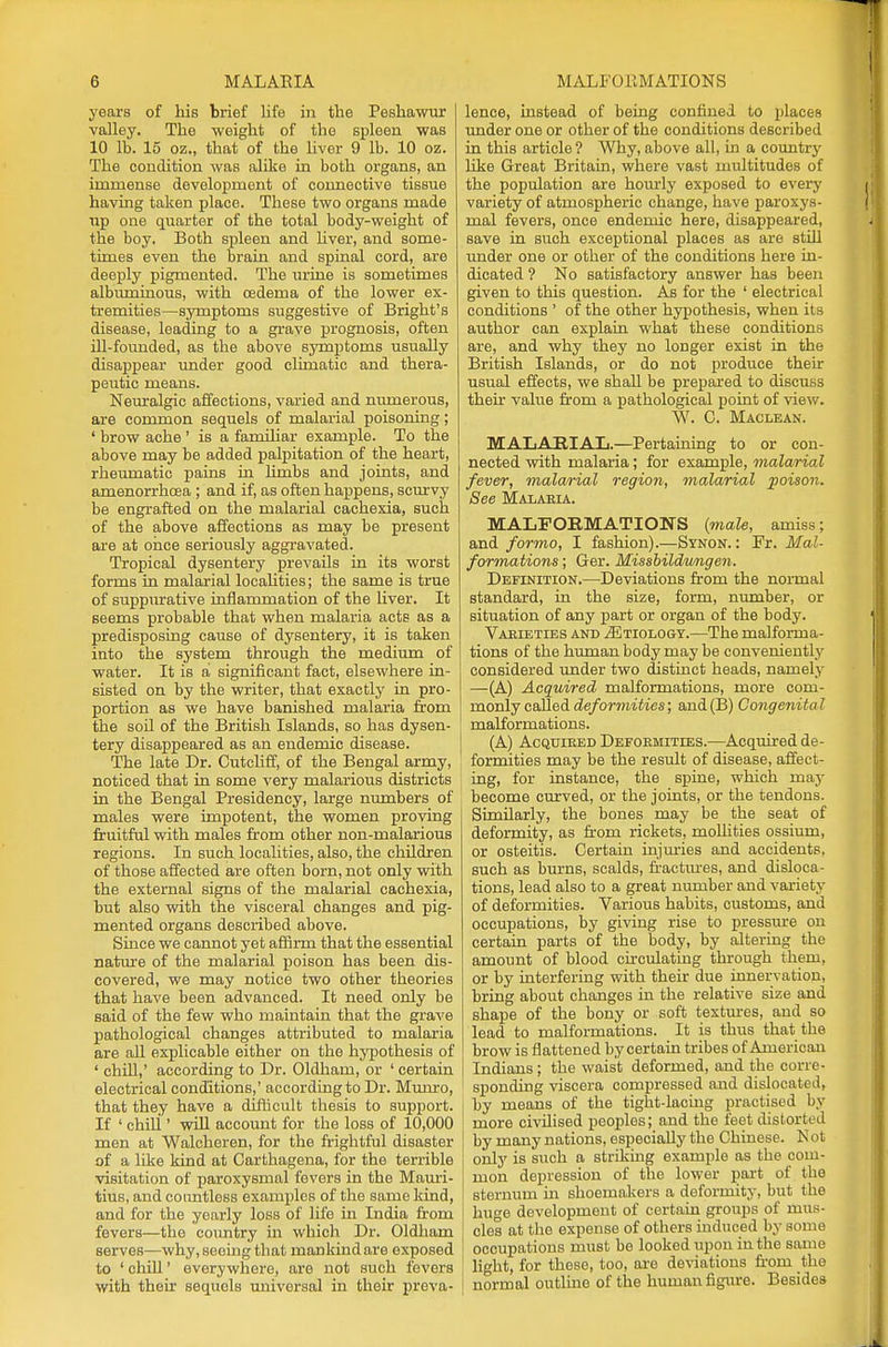 years of his brief life in the Peskawur valley. The weight of the spleen was 10 lb. 15 oz., that of the liver 9 lb. 10 oz. The condition was alike in both organs, an immense development of connective tissue having taken place. These two organs made up one quarter of the total body-weight of the boy. Both spleen and liver, and some- times even the brain and spinal cord, are deeply pigmented. The urine is sometimes albuminous, with oedema of the lower ex- tremities—symptoms suggestive of Bright's disease, leading to a grave prognosis, often ill-founded, as the above symptoms usually disappear under good climatic and thera- peutic means. Neuralgic affections, varied and numerous, are common sequels of malarial poisoning; ' brow ache ' is a familiar example. To the above may be added palpitation of the heart, rheumatic pains in limbs and joints, and amenorrhcea ; and if, as often happens, scurvy be engrafted on the malarial cachexia, such of the above affections as may be present are at once seriously aggravated. Tropical dysentery prevails in its worst forms in malarial localities; the same is true of suppurative inflammation of the liver. It seems probable that when malaria acts as a predisposing cause of dysentery, it is taken into the system through the medium of water. It is a significant fact, elsewhere in- sisted on by the writer, that exactly in pro- portion as we have banished malaria from the soil of the British Islands, so has dysen- tery disappeared as an endemic disease. The late Dr. Cutcliff, of the Bengal army, noticed that in some very malarious districts in the Bengal Presidency, large numbers of males were impotent, the women proving fruitful with males from other non-malarious regions. In such localities, also, the children of those affected are often born, not only with the external signs of the malarial cachexia, but also with the visceral changes and pig- mented organs described above. Since we cannot yet affirm that the essential nature of the malarial poison has been dis- covered, we may notice two other theories that have been advanced. It need only be said of the few who maintain that the grave pathological changes attributed to malaria are all explicable either on the hypothesis of ' chill,' according to Dr. Oldham, or ' certain electrical conditions,' according to Dr. Munro, that they have a difficult thesis to support. If ' chill' will account for the loss of 10,000 men at Walcheren, for the frightful disaster of a like kind at Carthagena, for the terrible visitation of paroxysmal fevers in the Mauri- tius, and countless examples of the same kind, and for the yearly loss of life in India from fevers—the country in which Dr. Oldliam serves—why, seeing that mankind are exposed to ' chill1 everywhere, are not such fevers with their sequols universal in their preva- [ lence, instead of being confined to places under one or other of the conditions described in this article ? Why, above all, in a country like Great Britain, where vast multitudes of the population are hourly exposed to every variety of atmospheric change, have paroxys- mal fevers, once endemic here, disappeared, save in such exceptional places as are still under one or other of the conditions here in- dicated ? No satisfactory answer has been given to this question. As for the ' electrical conditions ' of the other hypothesis, when its author can explain what these conditions are, and why they no longer exist in the British Islands, or do not produce their usual effects, we shall be prepared to discuss then: value from a pathological point of view. W. C. Maclean. MALARIAL.—Pertaining to or con- nected with malaria; for example, malarial fever, malarial region, malarial poison. See Malaria. MALFORMATIONS (male, amiss; and formo, I fashion).—Synon. : Fr. Mal- formations ; Ger. Missbildwngen. Definition.—Deviations from the normal standard, in the size, form, number, or situation of any part or organ of the body. Varieties and Etiology.—The malforma- tions of the human body may be conveniently considered under two distinct heads, namely —(A) Acquired malformations, more com- monly caHei deformities; and(B) Congenital malformations. (A) Acquired Deformities.—Acquired de- formities may be the result of disease, affect- ing, for instance, the spine, which niay become curved, or the joints, or the tendons. Similarly, the bones may be the seat of deformity, as from rickets, molhties ossium, or osteitis. Certain injuries and accidents, such as burns, scalds, fractures, and disloca- tions, lead also to a great number and variety of deformities. Various habits, customs, and occupations, by giving rise to pressure on certain parts of the body, by altering the amount of blood circulating through them, or by interfering with their due innervation, bring about changes in the relative size and shape of the bony or soft textures, and so lead to malformations. It is thus that the brow is flattened by certain tribes of American Indians ; the waist deformed, and the corre- sponding viscera compressed and dislocated, by means of the tight-lacing practised by more civilised peoples; and the feet distorted by many nations, especially the Chinese. Not only is such a striking example as the com- mon depression of the lower part of the sternum in shoemakers a deformity, but the huge development of certain groups of mus- cles at the expense of others induced by some occupations must be looked upon in the same light, for these, too, are deviations from the normal outline of the human figure. Besides