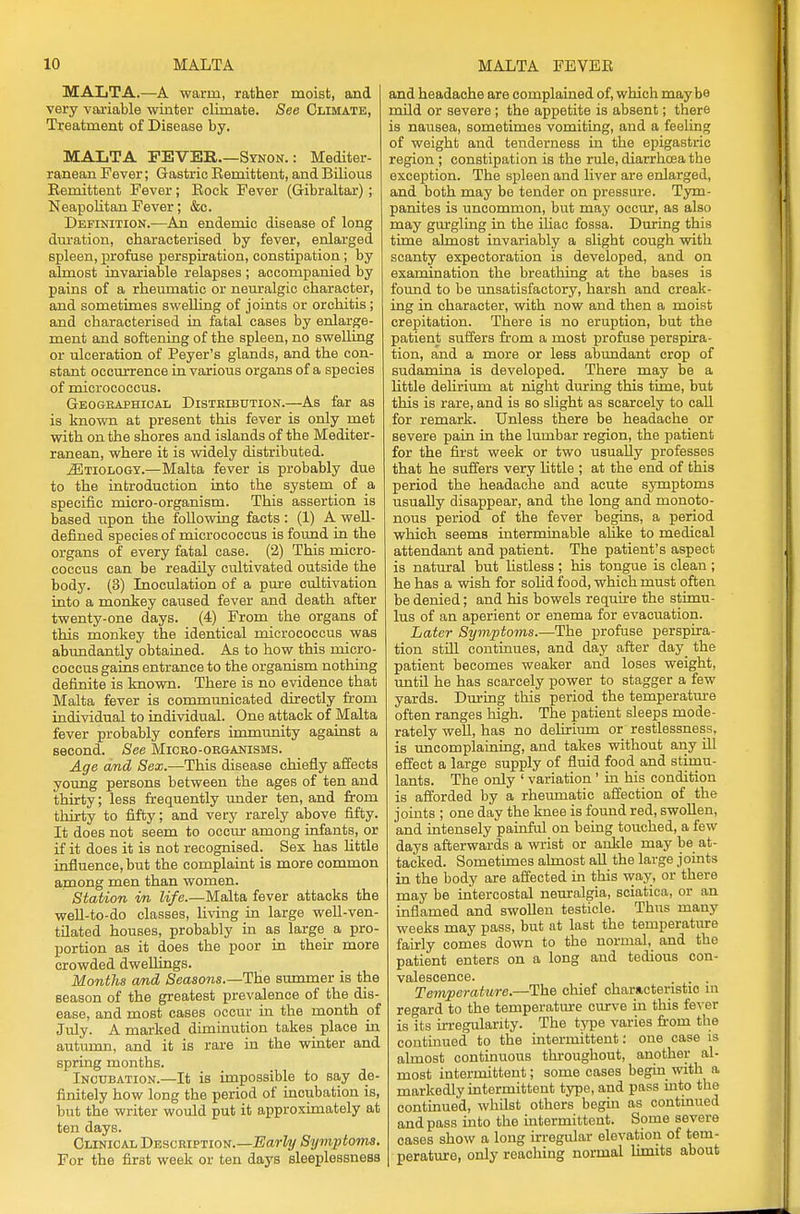 MALTA.—A warm, rather moist, and very variable winter climate. See Climate, Treatment of Disease by. MALTA FEVER.—Synon. : Mediter- ranean Fever; Gastric Remittent, and Bilious Remittent Fever; Rock Fever (Gibraltar) ; Neapolitan Fever; &c. Definition.—An endemic disease of long duration, characterised by fever, enlarged spleen, profuse perspiration, constipation; by almost invariable relapses ; accompanied by pains of a rheumatic or neuralgic character, and sometimes swelling of joints or orchitis ; and characterised in fatal cases by enlarge- ment and softening of the spleen, no swelling or ulceration of Peyer's glands, and the con- stant occurrence in various organs of a species of micrococcus. Geographical Distribution.—As far as is known at present this fever is only met with on the shores and islands of the Mediter- ranean, where it is widely distributed. ^Etiology.—Malta fever is probably due to the introduction into the system of a specific micro-organism. This assertion is based upon the following facts : (1) A well- defined species of micrococcus is found in the organs of every fatal case. (2) This micro- coccus can be readily cultivated outside the body. (3) Inoculation of a pure cultivation into a monkey caused fever and death after twenty-one days. (4) From the organs of this monkey the identical micrococcus was abundantly obtained. As to how this micro- coccus gains entrance to the organism nothing definite is known. There is no evidence that Malta fever is communicated directly from individual to individual. One attack of Malta fever probably confers immunity against a second. See Micro-organisms. Age and Sex.—This disease chiefly affects young persons between the ages of ten and thirty; less frequently under ten, and from thirty to fifty; and very rarely above fifty. It does not seem to occur among infants, or if it does it is not recognised. Sex has little influence, but the complaint is more common among men than women. Station in life.—Malta fever attacks the well-to-do classes, living in large well-ven- tilated houses, probably in as large a pro- portion as it does the poor in their more crowded dwellings. Months and Seasons.—-The summer is the season of the greatest prevalence of the dis- ease, and most cases occur in the month of July. A marked diminution takes place in autumn, and it is rare in the winter and spring months. Incubation.—It is impossible to say de- finitely how long the period of incubation is, but the writer would put it approximately at ten days. Clinical Description.—Early Symptoms. For the first week or ten days sleeplessness and headache are complained of, which may be mild or severe ; the appetite is absent; there is nausea, sometimes vomiting, and a feeling of weight and tenderness in the epigastric region ; constipation is the rule, diarrhoea the exception. The spleen and liver are enlarged, and both may be tender on pressure. Tym- panites is uncommon, but may occur, as also may gurgling in the iliac fossa. During this time almost invariably a slight cough with scanty expectoration is developed, and on examination the breathing at the bases is found to be unsatisfactory, harsh and creak- ing in character, with now and then a moist crepitation. There is no eruption, but the patient suffers from a most profuse perspira- tion, and a more or less abundant crop of sudamina is developed. There may be a little delirium at night during this time, but this is rare, and is so slight as scarcely to call for remark. Unless there be headache or severe pain in the lumbar region, the patient for the first week or two usually professes that he suffers very little ; at the end of this period the headache and acute symptoms usually disappear, and the long and monoto- nous period of the fever begins, a period which seems interminable alike to medical attendant and patient. The patient's aspect is natural but listless ; his tongue is clean ; he has a wish for solid food, which must often be denied; and his bowels require the stimu- lus of an aperient or enema for evacuation. Later Symptoms.—The profuse perspira- tion still continues, and day after day_ the patient becomes weaker and loses weight, until he has scarcely power to stagger a few yards. During this period the temperature often ranges high. The patient sleeps mode- rately well, has no delirium or restlessness, is uncomplaining, and takes without any ill effect a large supply of fluid food and stimu- lants. The only ' variation ' in his condition is afforded by a rheumatic affection of the joints ; one day the knee is found red, swollen, and intensely painful on being touched, a few days afterwards a wrist or ankle may be at- tacked. Sometimes almost all the large joints in the body are affected in this way, or there may be intercostal neuralgia, sciatica, or an inflamed and swollen testicle. Thus many weeks may pass, but at last the temperature fairly comes down to the normal, and the patient enters on a long and tedious con- valescence. . . . Temperature.—The chief characteristic in regard to the temperature curve in this fever is its irregularity. The type varies from the continued to the intermittent: one case is almost continuous throughout, another al- most intermittent; some cases begin with a markedly intermittent type, and pass into the continued, whilst others begin as continued and pass into the intermittent. Some severe cases show a long irregular elevation of tem- perature, only reaching normal limits about