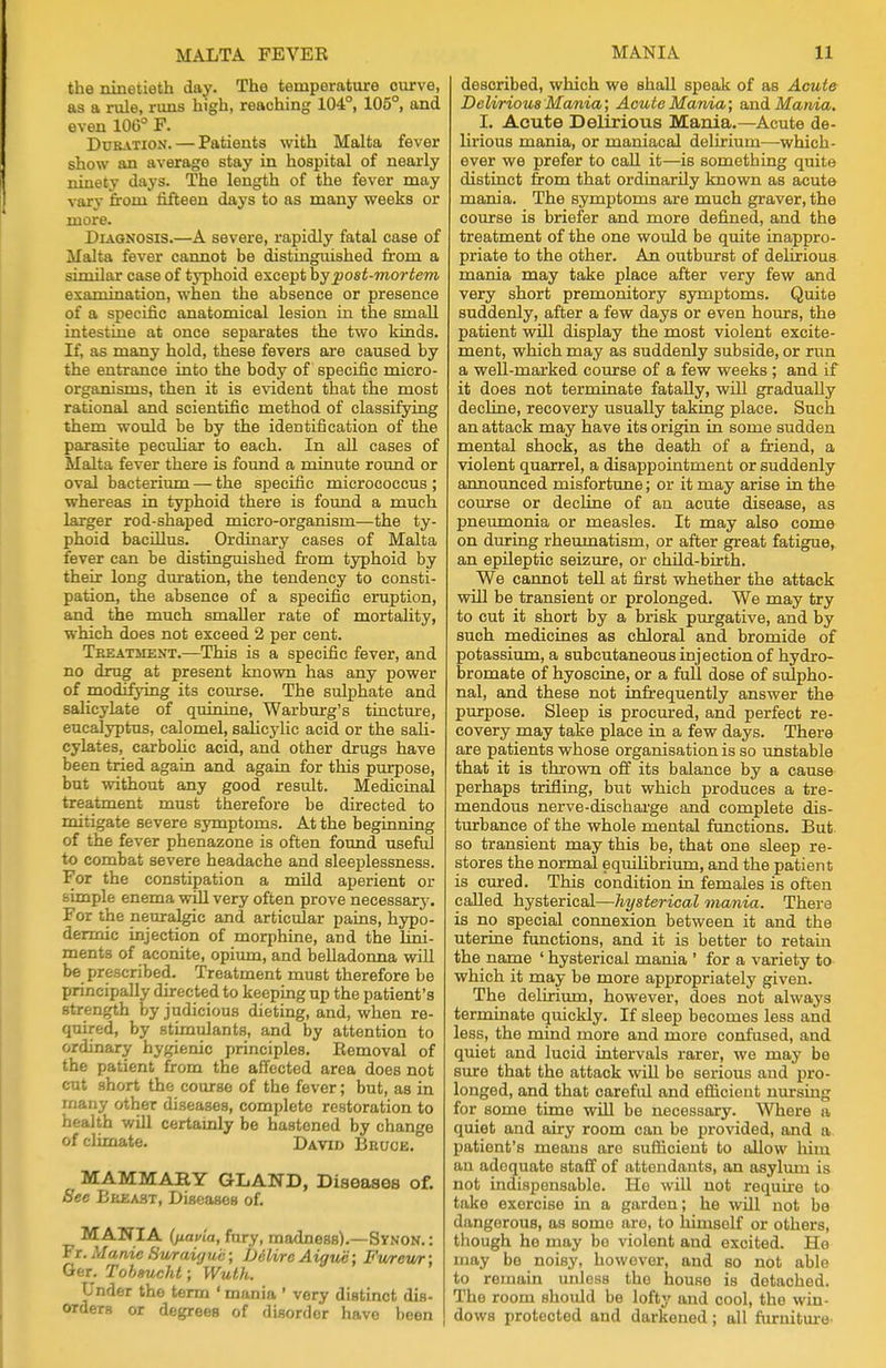 the ninetieth day. The temperature ourve, as a rule, runs high, reaching 104°, 105°, and even 106° F. Duration. — Patients with Malta fever show an average stay in hospital of nearly ninety days. The length of the fever may vary from fifteen days to as many weeks or more. Diagnosis.—A severe, rapidly fatal case of Malta fever cannot be distinguished from a similar case of typhoid except by •post-mortem examination, when the absence or presence of a specific anatomical lesion in the small intestine at once separates the two kinds. If, as many hold, these fevers are caused by the entrance into the body of specific micro- organisms, then it is evident that the most rational and scientific method of classifying them would be by the identification of the parasite peculiar to each. In all cases of Malta fever there is found a minute round or oval bacterium — the specific micrococcus ; whereas in typhoid there is found a much larger rod-shaped micro-organism—the ty- phoid bacillus. Ordinary cases of Malta fever can be distinguished from typhoid by their long duration, the tendency to consti- pation, the absence of a specific eruption, and the much smaller rate of mortality, which does not exceed 2 per cent. Treatment.—This is a specific fever, and no drug at present known has any power of modifying its course. The sulphate and salicylate of quinine, Warburg's tincture, eucalyptus, calomel, salicylic acid or the sali- cylates, carbolic acid, and other drugs have been tried again and again for this purpose, but without any good result. Medicinal treatment must therefore be directed to mitigate severe symptoms. At the beginning of the fever phenazone is often found useful to combat severe headache and sleeplessness. For the constipation a mild aperient or simple enema will very often prove necessary. For the neuralgic and articular pains, hypo- dermic injection of morphine, and the lini- ments of aconite, opium, and belladonna will be prescribed. Treatment must therefore be principally directed to keeping up the patient's strength by judicious dieting, and, when re- quired, by stimulants, and by attention to ordinary hygienic principles. Removal of the patient from the affected area does not cut short the course of the fever; but, as in many other diseases, complete restoration to health will certainly be hastened by change of climate. David Bruce. MAMMARY GLAND, Diseases of. See Breast, Diseases of. MANIA (fiauia, fury, madness).—Synon.: Fr. Manie Suraigu'c; DdUrc Aiguc; Fureur; Ger. Tobsucht; Wuth. Under the term ' mania ' very distinct dis- orders or degrees of disorder have been described, which we shall speak of as Acute Delirious Mania; Acute Mania; and Mania. I. Acute Delirious Mania.—Acute de- lirious mania, or maniacal delirium—which- ever we prefer to call it—is something quite distinct from that ordinarily known as acute mania. The symptoms are much graver, the course is briefer and more defined, and the treatment of the one would be quite inappro- priate to the other. An outburst of delirious mama may take place after very few and very short premonitory symptoms. Quite suddenly, after a few days or even hours, the patient will display the most violent excite- ment, which may as suddenly subside, or run a well-marked course of a few weeks ; and if it does not terminate fatally, will gradually decline, recovery usually taking place. Such an attack may have its origin in some sudden mental shock, as the death of a friend, a violent quarrel, a disappointment or suddenly announced misfortune; or it may arise in the course or decline of an acute disease, as pneumonia or measles. It may also come on during rheumatism, or after great fatigue, an epileptic seizure, or child-birth. We cannot tell at first whether the attack will be transient or prolonged. We may try to cut it short by a brisk purgative, and by such medicines as chloral and bromide of potassium, a subcutaneous injection of hydro- bromate of hyoscine, or a full dose of sulpho- nal, and these not infrequently answer the purpose. Sleep is procured, and perfect re- covery may take place in a few days. There are patients whose organisation is so unstable that it is thrown off its balance by a cause perhaps trifling, but which produces a tre- mendous nerve-discharge and complete dis- turbance of the whole mental functions. But so transient may this be, that one sleep re- stores the normal equilibrium, and the patient is cured. This condition in females is often called hysterical—hysterical mania. There is no special connexion between it and the uterine functions, and it is better to retain the name ' hysterical mania ' for a variety to which it may be more appropriately given. The delirium, however, does not always terminate quickly. If sleep becomes less and less, the mind more and more confused, and quiet and lucid intervals rarer, we may be sure that the attack will be serious and pro- longed, and that careful and efficient nursing for some time will be necessary. Where a quiet and airy room can be provided, and a patient's means are sufficient to allow him an adequate staff of attendants, an asylum is not indispensable. He will not require to take exercise in a garden; he will not be dangerous, as some are, to himself or others, though he may bo violent and excited. He may be noisy, however, and bo not able to remain unless the house is detached. The room should be lofty and cool, the win- dows protected and darkened; all furniture