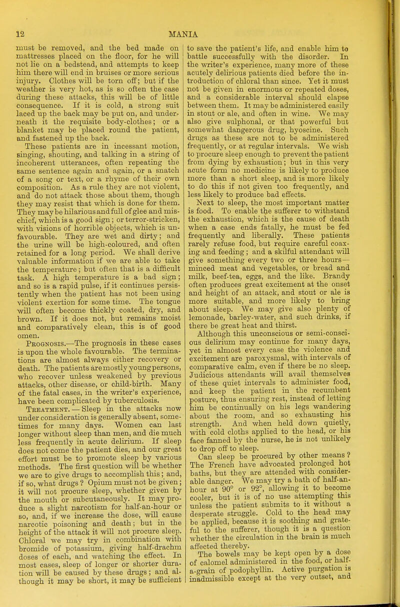 must be removed, and the bed made on mattresses placed on the floor, for he will not lie on a bedstead, and attempts to keep him there will end in bruises or more serious injury. Clothes will be torn off; but if the weather is very hot, as is so often the case during these attacks, this will be of little consequence. If it is cold, a strong suit laced up the back may be put on, and under- neath it the requisite body-clothes; or a blanket may be placed round the patient, and fastened up the back. These patients are in incessant motion, singing, shouting, and talking in a string of incoherent utterances, often repeating the same sentence again and again, or a snatch of a song or text, or a rhyme of their own composition. As a rule they are not violent, and do not attack those about them, though they may resist that which is done for them. They maybe hilarious and full of glee and mis- chief, which is a good sign; or terror-stricken, with visions of horrible objects, which is un- favourable. They are wet and dirty; and the urine will be high-coloured, and often retained for a long period. We shall derive valuable information if we are able to take the temperature ; but often that is a difficult task. A high temperature is a bad sign; and so is a rapid pulse, if it continues persis- tently when the patient has not been using violent exertion for some time. The tongue will often become thickly coated, dry, and brown. If it does not, but remains moist and comparatively clean, this is of good omen. Prognosis.—The prognosis in these cases is upon the whole favourable. The termina- tions are almost always either recovery or death. The patients aremostly youngpersons, who recover unless weakened by previous attacks, other disease, or child-birth. Many of the fatal cases, in the writer's experience, have been complicated by tuberculosis. Treatment. — Sleep in the attacks now under consideration is generally absent, some- times for many days. Women can last longer without sleep than men, and die much less frequently in acute delirium. If sleep does not come the patient dies, and our great effort must be to promote sleep by various methods. The first question will be whether we are to give drugs to accomplish this; and, if so, what drugs ? Opium must not be given; it will not procure sleep, whether given by the mouth or subcutaneously. It may pro- duce a slight narcotism for half-an-hour or so, and, if we increase the dose, will cause narcotic poisoning and death; but in the height of the attack it will not procure sleep. Chloral we may try in combination with bromide of potassium, giving half-drachm doses of each, and watching the effect. In most cases, sleep of longer or shorter dura- tion will be caused by these drugs; and al- though it may be short, it may be sufficient to save the patient's life, and enable him to battle successfully with the disorder. In the writer's experience, many more of these acutely delirious patients died before the in- troduction of chloral than since. Yet it must not be given in enormous or repeated doses, and a considerable interval should elapse between them. It may be administered easily in stout or ale, and often in wine. We may also give sulphonal, or that powerful but somewhat dangerous drug, hyoscine. Such drugs as these are not to be administered frequently, or at regular intervals. We wish to procure sleep enough to prevent the patient from dying by exhaustion; but in this very acute form no medicine is likely to produce more than a short sleep, and is more likely to do this if not given too frequently, and less likely to produce bad effects. Next to sleep, the most important matter is food. To enable the sufferer to withstand the exhaustion, which is the cause of death when a case ends fatally, he must be fed frequently and liberally. These patients rarely refuse food, but require careful coax- ing and feeding ; and a skilful attendant will give something every two or three hours— minced meat and vegetables, or bread and milk, beef-tea, eggs, and the like. Brandy often produces great excitement at the onset and height of an attack, and stout or ale is more suitable, and more likely to bring about sleep. We may give also plenty of lemonade, barley-water, and such drinks, if there be great heat and thirst. Although this unconscious or semi-consci- ous delirium may continue for many days, yet in almost every case the violence and excitement are paroxysmal, with intervals of comparative calm, even if there be no sleep. Judicious attendants will avail themselves of these quiet intervals to administer food, and keep the patient in the recumbent posture, thus ensuring rest, instead of letting him be continually on his legs wandering about the room, and so exhausting his strength. And when held down quietly, with cold cloths applied to the head, or his face fanned by the nurse, he is not unlikely to drop off to sleep. Can sleep be procured by other means ? The French have advocated prolonged hot baths, but they are attended with consider- able danger. We may try a bath of half-an- hour at 90° or 92°, allowing it to become cooler, but it is of no use attempting this unless the patient submits to it without a desperate struggle. Cold to the head may be applied, because it is soothing and grate- ful to the sufferer, though it is a question whether the circulation in the brain is much affected thereby. The bowels may be kept open by a dose of calomel administered in the food, or half- a-grain of podophyllin. Active purgation is inadmissible except at the very outset, and