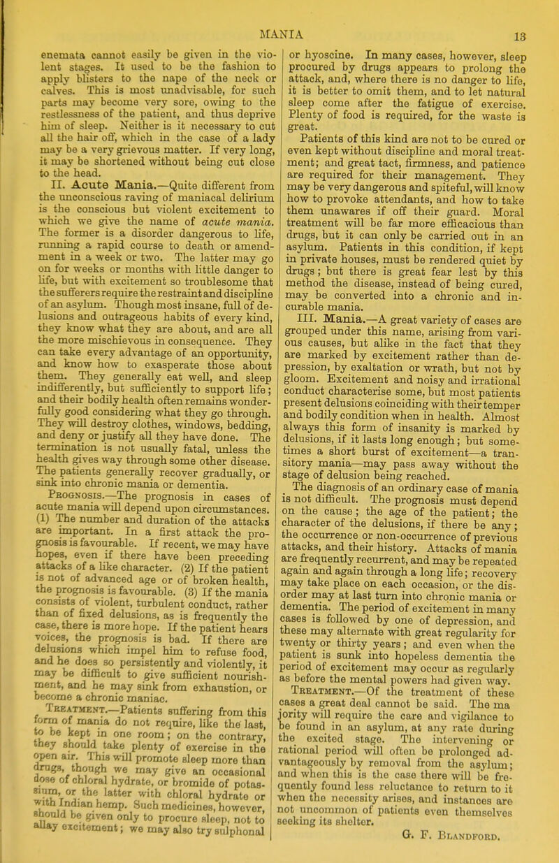 enemata cannot easily be given in the vio- lent stages. It nsed to be the fashion to apply bhsters to the nape of the neck or calves. This is most unadvisable, for such parts may become very sore, owing to the restlessness of the patient, and thus deprive him of sleep. Neither is it necessary to cut all the hair off, which in the case of a lady may be a very grievous matter. If very long, it may be shortened without being cut close to the head. H. Acute Mania.—Quite different from the unconscious raving of maniacal delirium is the conscious but violent excitement to which we give the name of acute mania. The former is a disorder dangerous to life, running a rapid course to death or amend- ment in a week or two. The latter may go on for weeks or months with little danger to life, but with excitement so troublesome that the sufferers require the restraint and discipline of an asylum. Though most insane, full of de- lusions and outrageous habits of every kind, they know what they are about, and are all the more mischievous in consequence. They can take every advantage of an opportunity, and know how to exasperate those about them. They generally eat well, and sleep indifferently, but sufficiently to support life; and their bodily health often remains wonder- fully good considering what they go through. They will destroy clothes, windows, bedding, and deny or justify all they have done. The termination is not usually fatal, unless the health gives way through some other disease. The patients generally recover gradually, or sink into chronic mania or dementia. Prognosis.—The prognosis in cases of acute mania will depend upon circumstances. (1) The number and duration of the attacks are important. In a first attack the pro- gnosis is favourable. If recent, we may have hopes, even if there have been preceding attacks of a like character. (2) If the patient is not of advanced age or of broken health, the prognosis is favourable. (3) If the mania consists of violent, turbulent conduct, rather than of fixed delusions, as is frequently the casie, there is more hope. If the patient hears voices, the prognosis is bad. If there are delusions which impel him to refuse food, and he doe3 so persistently and violently, it may be difficult to give sufficient nourish- ment, and he may sink from exhaustion, or become a chronic maniac. Treatment.—Patients suffering from this form of mania do not require, like the last, to be kept in one room; on the contrary, they should take plenty of exercise in the open air. This will promote sleep more than drugs though we may give an occasional dose of chloral hydrate, or bromide of potas- sium orthe latter with chloral hydrate or with Indian hemp. Such medicines, however, should be <<iven only to procure sleep, not to auay excitement; we may also try sulphonal or hyoscine. In many cases, however, sleep procured by drugs appears to prolong the attack, and, where there is no danger to life, it is better to omit them, and to let natural sleep come after the fatigue of exercise. Plenty of food is required, for the waste is great. Patients of this kind are not to be cured or even kept without discipline and moral treat- ment; and great tact, firmness, and patience are required for their management. They may be very dangerous and spiteful, will know how to provoke attendants, and how to take them unawares if off their guard. Moral treatment will be far more efficacious than drugs, but it can only be carried out in an asylum. Patients in this condition, if kept in private houses, must be rendered quiet by drugs; but there is great fear lest by this method the disease, instead of being cured, may be converted into a chronic and in- curable mania. III. Mania.—A great variety of cases are grouped under this name, arising from vari- ous causes, but alike in the fact that they are marked by excitement rather than de- pression, by exaltation or wrath, but not by gloom. Excitement and noisy and irrational conduct characterise some, but most patients present delusions coinciding with their temper and bodily condition when in health. Almost always this form of insanity is marked by delusions, if it lasts long enough; but some- times a short burst of excitement—a tran- sitory mania—may pass away without the stage of delusion being reached. The diagnosis of an ordinary case of mania is not difficult. The prognosis must depend on the cause; the age of the patient; the character of the delusions, if there be any; the occurrence or non-occurrence of previous attacks, and their history. Attacks of mania are frequently recurrent, and may be repeated again and again through a long life; recovery may take place on each occasion, or the dis- order may at last turn into chronic mania or dementia. The period of excitement in many cases is followed by one of depression, and these may alternate with great regularity for twenty or thirty years ; and even when the patient is sunk into hopeless dementia the period of excitement may occur as regularly as before the mental powers had given way. Treatment.—Of the treatment of these cases a great deal cannot be said. The ma jority will require the care and vigilance to be found in an asylum, at any rate during the excited stage. The intervening or rational period will often be prolonged ad- vantageously by removal from the asylum; and when this is the case there will be fre- quently found less reluctance to return to it when the necessity arises, and instances are not uncommon of patients even themselves seeking its sholtor. G. F. Blandford.