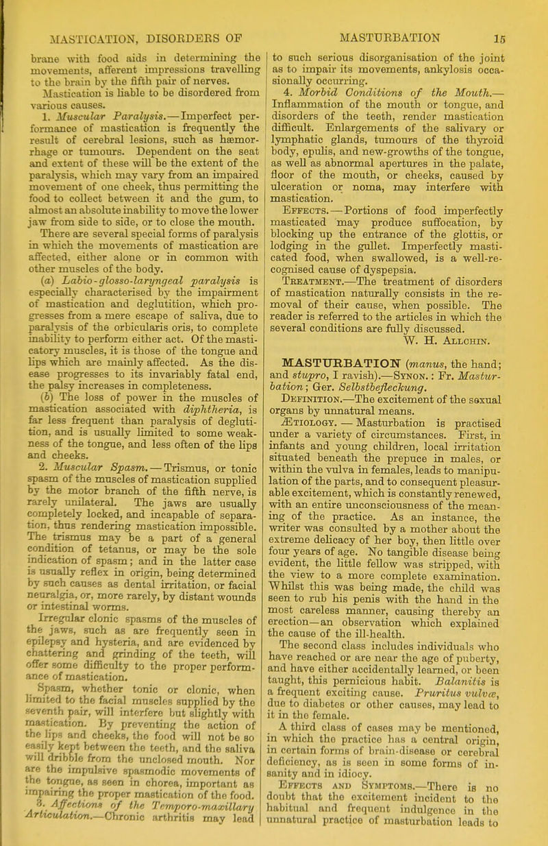 brane with food aids in determining the movements, afferent impressions travelling to the brain by the fifth pair of nerves. Mastication is liable to be disordered from various causes. 1. Muscular Paralysis.—Imperfect per- formance of mastication is frequently the residt of cerebral lesions, such as haemor- rhage or tumours. Dependent on the seat and extent of these will be the extent of the paralysis, which may vary from an impaired movement of one cheek, thus permitting the food to collect between it and the gum, to almost an absolute inability to move the lower jaw from side to side, or to close the mouth. There are several special forms of paralysis in which the movements of mastication are affected, either alone or in common with other muscles of the body. (a) Labio-glosso-laryngeal paralysis is especially characterised by the impairment of mastication and deglutition, which pro- gresses from a mere escape of saliva, due to paralysis of the orbicularis oris, to complete inability to perform either act. Of the masti- catory muscles, it is those of the tongue and hps which are mainly affected. As the dis- ease progresses to its invariably fatal end, the palsy increases in completeness. (b) The loss of power in the muscles of mastication associated with diphtheria, is far less frequent than paralysis of degluti- tion, and is usually limited to some weak- ness of the tongue, and less often of the hps and cheeks. 2. Muscular Spasm. — Trismus, or tonic spasm of the muscles of mastication supplied by the motor branch of the fifth nerve, is rarely unilateral. The jaws are usually completely locked, and incapable of separa- tion, thus rendering mastication impossible. The trismus may be a part of a general condition of tetanus, or may be the sole indication of spasm; and in the latter case i3 usually reflex in origin, being determined by such causes as dental irritation, or facial neuralgia, or, more rarely, by distant wounds or intestinal worms. Irregular clonic spasms of the muscles of the jaws, such as are frequently seen in epilepsy and hysteria, and are evidenced by chattering and grinding of the teeth, will offer some difficulty to the proper perform- ance of mastication. Spasm, whether tonic or clonic, when limited to the facial muscles supplied by the seventh pair, will interfere but slightly with mastication. By preventing the action of the lips and cheeks, the food will not be so easily kept between the teeth, and the saliva will dribble from the unclosed mouth. Nor are the impulsive spasmodic movements of the tongue, as seen in chorea, important as impairing the proper mastication of the food. |J* Affection* of the Tcmporo-maxillary Arhculation—Chronic arthritis may lead to such serious disorganisation of the joint as to impair its movements, ankylosis occa- sionally occtirring. 4. Morbid Conditions of the Mouth.— Inflammation of the mouth or tongue, and disorders of the teeth, render mastication difficult. Enlargements of the salivary or | lymphatic glands, tumours of the thyroid body, epulis, and new-growths of the tongue, as well as abnormal apertures in the palate, floor of the mouth, or cheeks, caused by ulceration or noma, may interfere with mastication. Effects.—Portions of food imperfectly masticated may produce suffocation, by blocking up the entrance of the glottis, or lodging in the gullet. Imperfectly masti- cated food, when swallowed, is a well-re- cognised cause of dyspepsia. Treatment.—The treatment of disorders of mastication naturally consists in the re- moval of their cause, when possible. The reader is referred to the articles in which the several conditions are fully discussed. W. H. Allchin. MASTURBATION (manus, the hand; and stupro, I ravish).—Synon. : Fr. Mastur- bation; Ger. Selbstbeflechung. Definition.—The excitement of the saxual organs by unnatural means. ^Etiology. — Masturbation is practised under a variety of circumstances. First, in infants and young children, local irritation situated beneath the prepuce in males, or within the vulva in females, leads to manipu- lation of the parts, and to consequent pleasur- able excitement, which is constantly renewed, with an entire unconsciousness of the mean- ing of the practice. As an instance, the writer was consulted by a mother about the extreme delicacy of her boy, then little over four years of age. No tangible disease being evident, the little fellow was stripped, with the view to a more complete examination. Whilst this was being made, the child was seen to rub his penis with the hand in the most careless manner, causing thereby an erection—an observation which explained the cause of the ill-health. The second class includes individuals who have reached or are near the age of puberty, and have either accidentally learned, or been taught, this pernicious habit. Balanitis is a frequent exciting cause. Pruritus vulvce, due to diabetes or other causes, may lead to it in the female. A third class of cases may be mentioned, in which the practice has a central origin, in certain forms of brain-disease or cerebral deficiency, as is seen in some forms of in- sanity and in idiocy. Effects and Symptoms.—There is no doubt that the excitement incident to the habitual and frequent indulgence in the unnatural practice of masturbation leads to