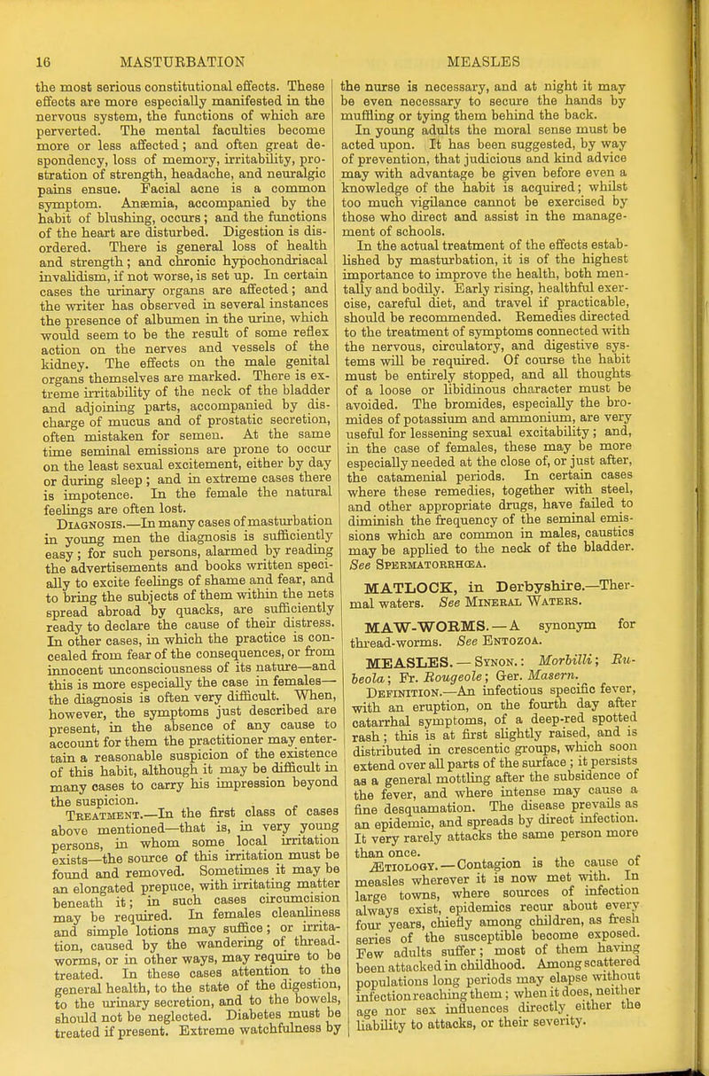 the most serious constitutional effects. These effects are more especially manifested in the nervous system, the functions of which are perverted. The mental faculties become more or less affected; and often great de- spondency, loss of memory, irritability, pro- stration of strength, headache, and neuralgic pains ensue. Facial acne is a common symptom. Anaemia, accompanied by the habit of blushing, occurs ; and the functions of the heart are disturbed. Digestion is dis- ordered. There is general loss of health and strength; and chronic hypochondriacal invalidism, if not worse, is set up. In certain cases the urinary organs are affected; and the writer has observed in several instances the presence of albumen in the urine, which would seem to be the result of some reflex action on the nerves and vessels of the kidney. The effects on the male genital organs themselves are marked. There is ex- treme irritability of the neck of the bladder and adjoining parts, accompanied by dis- charge of mucus and of prostatic secretion, often mistaken for semen. At the same time seminal emissions are prone to occur on the least sexual excitement, either by day or during sleep ; and in extreme cases there is impotence. In the female the natural feelings are often lost. Diagnosis.—In many cases of masturbation in young men the diagnosis is sufficiently easy ; for such persons, alarmed by reading the advertisements and books written speci- ally to excite feelings of shame and fear, and to bring the subjects of them within the nets spread abroad by quacks, are sufficiently ready to declare the cause of their distress. In other cases, in which the practice is con- cealed from fear of the consequences, or from innocent unconsciousness of its nature—and this is more especially the case in females— the diagnosis is often very difficult. _ When, however, the symptoms just described are present, in the absence of any cause to account for them the practitioner may enter- tain a reasonable suspicion of the existence of this habit, although it may be difficult in many cases to carry his impression beyond the suspicion. Treatment.—In the first class of cases above mentioned—that is, in very young persons, in whom some local irritation exists—the source of this irritation must be found and removed. Sometimes it may be an elongated prepuce, with irritating matter beneath it; in such cases circumcision may be required. In females cleanliness and simple lotions may suffice; or irrita- tion, caused by the wandermg of thread- worms, or in other ways, may require to be treated. In these cases attention to the general health, to the state of the digestion, to the urinary secretion, and to the bowels, should not be neglected. Diabetes must be treated if present. Extreme watchfulness by the nurse is necessary, and at night it may be even necessary to secure the hands by muffling or tying them behind the back. In young adults the moral sense must be acted upon. It has been suggested, by way of prevention, that judicious and kind advice may with advantage be given before even a knowledge of the habit is acquired; whilst too much vigilance cannot be exercised by those who direct and assist in the manage- ment of schools. In the actual treatment of the effects estab- lished by masturbation, it is of the highest importance to improve the health, both men- tally and bodily. Early rising, healthful exer- cise, careful diet, and travel if practicable, should be recommended. Remedies directed to the treatment of symptoms connected with the nervous, circulatory, and digestive sys- tems will be required. Of course the habit must be entirely stopped, and all thoughts of a loose or hbidinous character must be avoided. The bromides, especially the bro- mides of potassium and ammonium, are very useful for lessening sexual excitability ; and, in the case of females, these may be more especially needed at the close of, or just after, the catamenial periods. In certain cases where these remedies, together with steel, and other appropriate drugs, have failed to diminish the frequency of the seminal emis- sions which are common in males, caustics may be applied to the neck of the bladder. See SPERMATORRHOEA. MATLOCK, in Derbyshire—Ther- mal waters. See Mineral Waters. MAW-WORMS. —A synonym for thread-worms. See Entozoa. MEASLES. — Synon. : MorUlli; Bu- beola; Fr. Bougeole; Ger. Masern._ Definition.—An infectious specific fever, with an eruption, on the fourth day after catarrhal symptoms, of a deep-red spotted rash; this is at first slightly raised, and is distributed in crescentic groups, which soon I extend over all parts of the surface ; it persists as a general mottling after the subsidence of the fever, and where intense may cause a fine desquamation. The disease prevails as an epidemic, and spreads by direct mfection. It very rarely attacks the same person more than once. . JCtiology.—Contagion is the cause ot measles wherever it is now met with. In large towns, where sources of mfection always exist, epidemics recur about every four years, chiefly among children, as fresh series of the susceptible become exposed. Few adults suffer; most of them having been attacked in childhood. Among scattered populations long periods may elapse without mfectionreaching them; when it does, neither age nor sex influences directly either the liability to attacks, or their severity.