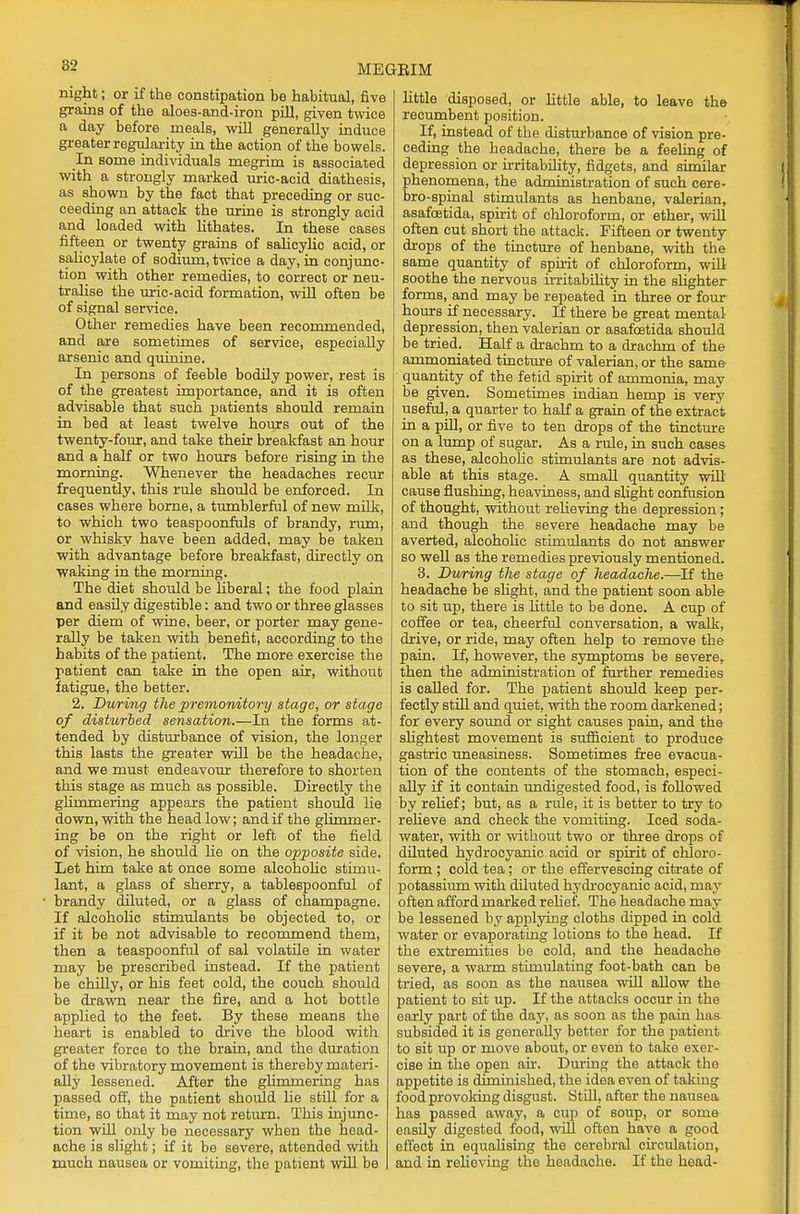 night; or if the constipation be habitual, five grains of the aloes-and-iron pill, given twice a day before meals, will generally induce greater regularity in the action of the bowels. In some individuals megrim is associated with a strongly marked uric-acid diathesis, as shown by the fact that preceding or suc- ceeding an attack the urine is strongly acid and loaded with lithates. In these cases fifteen or twenty grains of salicylic acid, or salicylate of sodium, twice a day, in conjunc- tion with other remedies, to correct or neu- tralise the uric-acid formation, will often be of signal service. Other remedies have been recommended, and are sometimes of service, especially arsenic and quinine. In persons of feeble bodily power, rest is of the greatest importance, and it is often advisable that such patients should remain in bed at least twelve hours out of the twenty-four, and take their breakfast an hour and a half or two hours before rising in the morning. Whenever the headaches recur frequently, this rule should be enforced. In cases where borne, a tumblerful of new milk, to which two teaspoonfuls of brandy, rum, or whisky have been added, may be taken with advantage before breakfast, directly on waking in the morning. The diet should be liberal; the food plain and easily digestible: and two or three glasses per diem of wine, beer, or porter may gene- rally be taken with benefit, according to the habits of the patient. The more exercise the patient can take in the open air, without fatigue, the better. 2. During the premonitory stage, or stage of disturbed sensation.—In the forms at- tended by disturbance of vision, the longer this lasts the greater will be the headache, and we must endeavour therefore to shorten this stage as much as possible. Directly the glimmering appears the patient should he down, with the head low; and if the glimmer- ing be on the right or left of the field of vision, he should he on the opposite side. Let him take at once some alcoholic stimu- lant, a glass of sherry, a tablespoonful of brandy diluted, or a glass of champagne. If alcoholic stimulants be objected to, or if it be not advisable to recommend them, then a teaspoonful of sal volatile in water may be prescribed instead. If the patient be chilly, or his feet cold, the couch should be drawn near the fire, and a hot bottle applied to the feet. By these means the heart is enabled to drive the blood with greater force to the brain, and the duration of the vibratory movement is thereby materi- ally lessened. After the glimmering has passed off, the patient should lie still for a time, so that it may not return. This injunc- tion will only be necessary when the head- ache is slight; if it be severe, attended with much nausea or vomiting, the patient will be little disposed, or little able, to leave the recumbent position. If, instead of the disturbance of vision pre- ceding the headache, there be a feeling of depression or irritability, fidgets, and similar phenomena, the administration of such cere- bro-spinal stimulants as henbane, valerian, asafoetida, spirit of chloroform, or ether, will often cut short the attack. Fifteen or twenty drops of the tincture of henbane, with the same quantity of spirit of chloroform, will soothe the nervous irritability in the slighter forms, and may be repeated in three or four hours if necessary. If there be great mental depression, then valerian or asafoetida should be tried. Half a drachm to a drachm of the ammoniated tincture of valerian, or the same quantity of the fetid spirit of ammonia, may be given. Sometimes indian hemp is very useful, a quarter to half a grain of the extract in a pill, or five to ten drops of the tincture on a lump of sugar. As a rule, in such cases as these, alcoholic stimulants are not advis- able at this stage. A small quantity will cause flushing, heaviness, and slight confusion of thought, without relieving the depression; and though the severe headache may be averted, alcoholic stimulants do not answer so well as the remedies previously mentioned. 3. During the stage of headache.—If the headache be slight, and the patient soon able to sit up, there is little to be done. A cup of coffee or tea, cheerful conversation, a walk, drive, or ride, may often help to remove the pain. If, however, the symptoms be severe, then the administration of further remedies is called for. The patient should keep per- fectly still and quiet, with the room darkened; for every sound or sight causes pain, and the slightest movement is sufficient to produce gastric uneasiness. Sometimes free evacua- tion of the contents of the stomach, especi- ally if it contain undigested food, is followed by relief; but, as a rule, it is better to try to relieve and check the vomiting. Iced soda- water, with or without two or three drops of diluted hydrocyanic acid or spirit of chloro- form ; cold tea; or the effervescing citrate of potassium with diluted hydrocyanic acid, may often afford marked relief. The headache may be lessened by applying cloths dipped in cold water or evaporating lotions to the head. If the extremities be cold, and the headache severe, a warm stimulating foot-bath can be tried, as soon as the nausea will allow the patient to sit up. If the attacks occur in the early part of the day, as soon as the pain has subsided it is generally better for the patient to sit up or move about, or even to take exer- cise in the open air. During the attack the appetite is diminished, the idea even of taking food provoking disgust. Still, after the nausea has passed away, a cup of soup, or some easily digested food, will often have a good effect in equalising the cerebral circulation, and in relieving the headache. If the head-