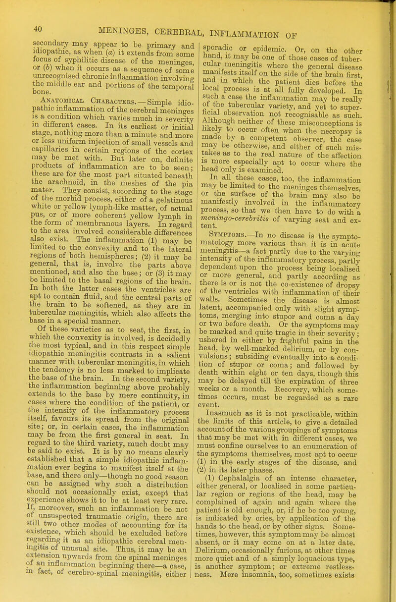 MENINGES, CEREBEAL, INFLAMMATION OF secondary may appear to be primary and idiopathic, as when (a) it extends from some focus of syphilitic disease of the meninges, or (6) when it occurs as a sequence of some unrecognised chronic inflammation involving the middle ear and portions of the temporal bone. Anatomical Characters.—Simple idio- pathic inflammation of the cerebral meninges is a condition which varies much in severity in different cases. In its earliest or initial stage, nothing more than a minute and more or less uniform injection of small vessels and capillaries in certain regions of the cortex may be met with. But later on, definite products of inflammation are to be seen; these are for the most part situated beneath the arachnoid, in the meshes of the pia mater. They consist, according to the stage of the morbid process, either of a gelatinous white or yellow lymph-like matter, of actual pus, or of more coherent yellow lymph in the form of membranous layers. In regard to the area involved considerable differences also exist. The inflammation (1) may be limited to the convexity and to the lateral regions of both hemispheres; (2) it may be general, that is, involve the parts above mentioned, and also the base; or (3) it may be limited to the basal regions of the brain. In both the latter cases the ventricles are apt to contain fluid, and the central parts of the brain to be softened, as they are in tubercular meningitis, which also affects the base in a special manner. Of these varieties as to seat, the first, in which the convexity is involved, is decidedly the most typical, and in this respect simple idiopathic meningitis contrasts in a salient manner with tubercular meningitis, in which the tendency is no less marked to implicate the base of the brain. In the second variety, I the inflammation beginning above probably extends to the base by mere continuity, in cases where the condition of the patient, or the intensity of the inflammatory process J itself, favours its spread from the original site; or, in certain cases, the inflammation may be from the first general in seat. In regard to the third variety, much doubt may be said to exist. It is by no means clearly established that a simple idiopathic inflam- mation ever begins to manifest itself at the base, and there only—though no good reason can be assigned why such a distribution should not occasionally exist, except that experience shows it to be at least very rare. If, moreover, such an inflammation be not of unsuspected traumatic origin, there are still two other modes of accounting for its existence, which should be excluded before regarding it as an idiopathic cerebral men- ingitis of unusual site. Thus, it may be an extension upwards from the spinal meninges of an inflammation beginning there—a case, in fact, of cerebro-spinal meningitis, either sporadic or epidemic. Or, on the other hand, it may be one of those cases of tuber- cular meningitis where the general disease manifests itself on the side of the brain first and in which the patient dies before the local process is at all fully developed. In such a case the inflammation may be really of the tubercular variety, and yet to super- ficial observation not recognisable as such. Although neither of these misconceptions is likely to occur often when the necropsy is made by a competent observer, the case may be otherwise, and either of such mis- takes as to the real nature of the affection is more especially apt to occur where the head only is examined. In all these cases, too, the inflammation may be limited to the meninges themselves, or the surface of the brain may also be manifestly involved in the inflammatory process, so that we then have to do with a meningo-cerebritis of varying seat and ex- tent. Symptoms.—In no disease is the sympto- matology more various than it is in acute meningitis—a fact partly due to the varying intensity of the inflammatory process, partly dependent upon the process being localised or more general, and partly according as there is or is not the co-existence of dropsy of the ventricles with inflammation of their walls. Sometimes the disease is almost latent, accompanied only with slight symp- toms, merging into stupor and coma a day or two before death. Or the symptoms may be marked and quite tragic in their severity; ushered in either by frightful pains in the head, by well-marked delirium, or by con- vulsions ; subsiding eventually into a condi- tion of stupor or coma; and followed by death within eight or ten days, though this may be delayed till the expiration of three weeks or a month. Becovery, which some- times occurs, must be regarded as a rare event. Inasmuch as it is not practicable, within the limits of this article, to give a detailed account of the various groupings of symptoms that may be met with in different cases, we must confine ourselves to an enumeration of the symptoms themselves, most apt to occur (1) in the early stages of the disease, and (2) in its later phases. (1) Cephalalgia of an intense character, either general, or localised in some particu- lar region or regions of the head, may be complained of again and again where the patient is old enough, or, if ho be too young, is indicated by cries, by application of the hands to the head, or by other signs. Some- times, however, this symptom may be almost absent, or it may come on at a later date. Delirium, occasionally furious, at other times more quiet and of a simply loquacious type, is another symptom; or extreme restless- ness. Mere insomnia, too, sometimes exists