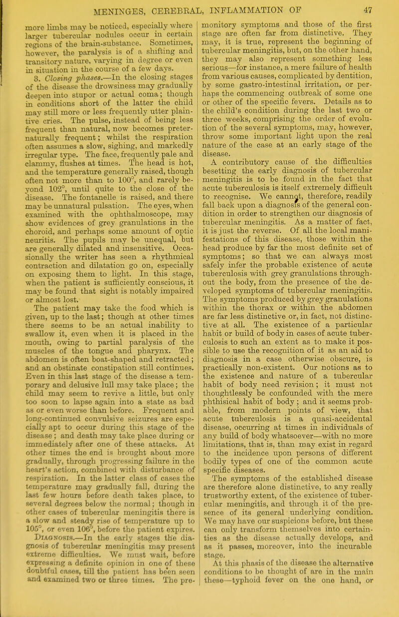 more limbs may be noticed, especially where larger tubercular nodules occur in certain regions of the brain-substance. Sometimes, however, the paralysis is of a shifting and transitory nature, varying in degree or even in situation in the course of a few days. 3. Closing phases.—In the closing stages of the disease the drowsiness may gradually deepen into stupor or actual coma; though in conditions short of the latter the child may still more or less frequently utter plain- tive cries. The pulse, instead of being less frequent than natural, now becomes preter- naturally frequent; whilst the respiration often assumes a slow, sighing, and markedly irregular type. The face, frequently pale and clammy, flushes at times. The head is hot, and the temperature generally raised, though often not more than to 100°, and rarely be- yond 102°, until quite to the close of the disease. The fontanelle is raised, and there may be unnatural pulsation. The eyes, when examined with the ophthalmoscope, may show evidences of grey granulations in the choroid, and perhaps some amount of optic neuritis. The pupils may be unequal, but are generally dilated and insensitive. Occa- sionally the writer has seen a rhythmical contraction and dilatation go on, especially on exposing them to light. In this stage, when the patient is sufficiently conscious, it may be found that sight is notably impaired or almost lost. The patient may take the food which is given, up to the last; though at other times there seems to be an actual inability to swallow it, even when it is placed in the mouth, owing to partial paralysis of the muscles of the tongue and pharynx. The abdomen is often boat-shaped and retracted ; and an obstinate constipation still continues. Even in this last stage of the disease a tem- porary and delusive lull may take place; the child may seem to revive a little, but only too soon to lapse again into a state as bad as or even worse than before. Frequent and long-continued convulsive seizures are espe- cially apt to occur during this stage of the disease ; and death may take place during or immediately after one of these attacks. At other times the end is brought about more gradually, through progressing failure in the heart's action, combined with disturbance of respiration. In the latter class of cases the temperature may gradually fall, during the last few hours before death takes place, to several degrees below the normal; though in other cases of tubercular meningitis there is a slow and steady rise of temperature up to 105°, or even 106°, before the patient expires. Diagnosis.—In the early stages the dia- gnosis of tubercular meningitis may present extreme difficulties. We must wait, before expressing a definite opinion in one of these doubtful cases, till the patient has been seen and examined two or three times. Tho pre- monitory symptoms and those of the first stage are often far from distinctive. They may, it is true, represent the beginning of tubercular meningitis, but, on the other hand, they may also represent something less serious—for instance, a mere failure of health from various causes, complicated by dentition, by some gastro-intestinal irritation, or per- haps the commencing outbreak of some one or other of the specific fevers. Details as to the child's condition during the last two or three weeks, comprising the order of evolu- tion of the several symptoms, may, however, throw some important light upon the real nature of the case at an early stage of the disease. A contributory cause of the difficulties besetting the early diagnosis of tubercular meningitis is to be found in the fact that acute tuberculosis is itself extremely difficult to recognise. We cannot, therefore, readily fall back upon a diagnosis of the general con- dition in order to strengthen our diagnosis of tubercular meningitis. As a matter of fact, it is just the reverse. Of all the local mani- festations of this disease, those within the head produce by far the most definite set of symptoms; so that we can always most safely infer the probable existence of acute tuberculosis with grey granulations through- out the body, from the presence of the de- veloped symptoms of tubercular meningitis. The symptoms produced by grey granulations within the thorax or within the abdomen are far less distinctive or, in fact, not distinc- tive at all. The existence of a particular habit or build of body in cases of acute tuber- culosis to such an extent as to make it pos- sible to use the recognition of it as an aid to diagnosis in a case otherwise obscure, is practically non-existent. Our notions as to the existence and nature of a tubercular habit of body need revision; it must not thoughtlessly be confounded with the mere phthisical habit of body ; and it seems prob- able, from modern points of view, that acute tuberculosis is a quasi-accidental disease, occurring at times in individuals of any build of body whatsoever—with no more limitations, that is, than may exist in regard to the incidence upon persons of different bodily types of one of the common acute specific diseases. The symptoms of the established disease are therefore alone distinctive, to any really trustworthy extent, of the existence of tuber- cular meningitis, and through it of the pre- sence of its general underlying condition. We may have our suspicions before, but these can only transform themselves into certain- ties as the disease actually develops, and as it passes, moreover, into the incurable stage. At this phasis of the disease tho alternative conditions to be thought of are in the main these—typhoid fever on the one hand, or