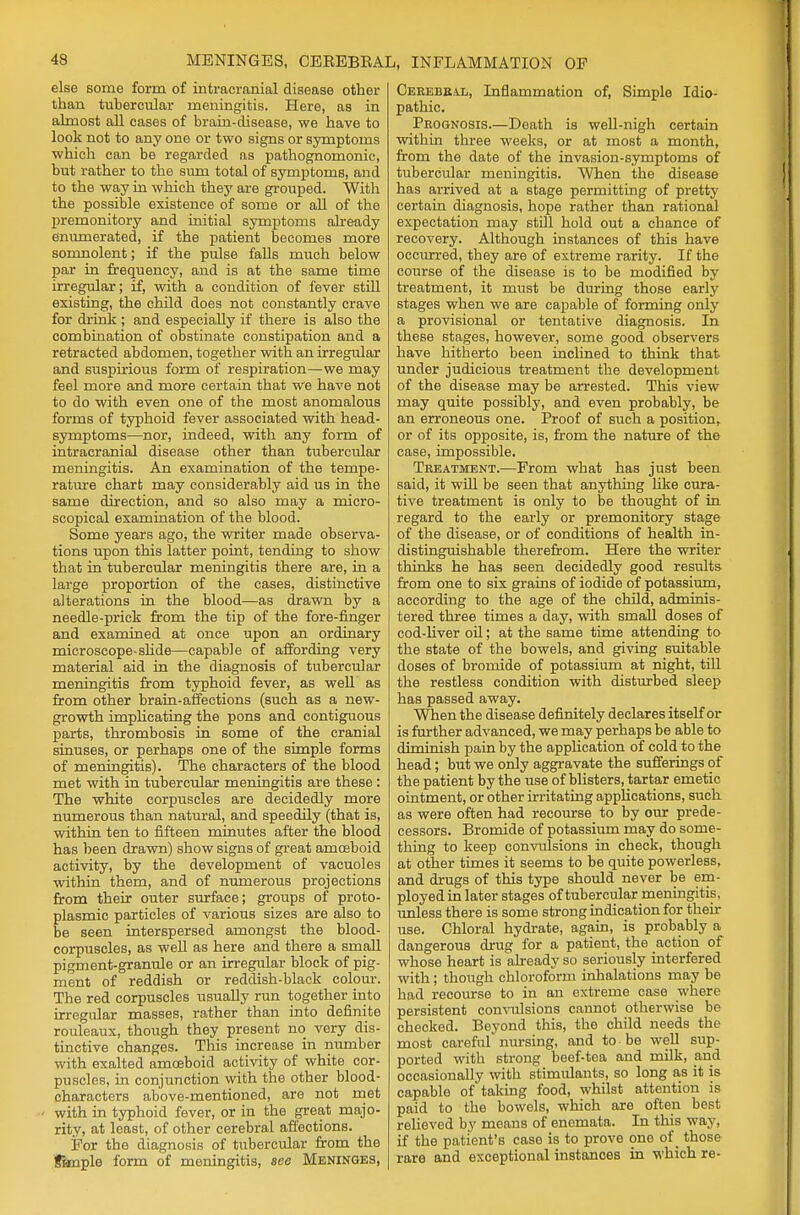 else some form of intracranial disease other than tubercular meningitis. Here, as in almost all cases of brain-disease, we have to look not to any one or two signs or symptoms which can be regarded as pathognomonic, but rather to the sum total of symptomB, and to the way in which they are grouped. With the possible existence of some or all of the premonitory and initial symptoms already enumerated, if the patient becomes more somnolent; if the pulse falls much below par in frequency, and is at the same time irregular; if, with a condition of fever still existing, the child does not constantly crave for drink ; and especially if there is also the combination of obstinate constipation and a retracted abdomen, together with an irregular and suspirious form of respiration—we may feel more and more certain that we have not to do with even one of the most anomalous forms of typhoid fever associated with head- symptoms—nor, indeed, with any form of intracranial disease other than tubercular meningitis. An examination of the tempe- rature chart may considerably aid us in the same direction, and so also may a micro- scopical examination of the blood. Some years ago, the writer made observa- tions upon this latter point, tending to show that in tubercular meningitis there are, in a large proportion of the cases, distinctive alterations in the blood—as drawn by a needle-prick from the tip of the fore-finger and examined at once upon an ordinary microscope-slide—capable of affording very material aid in the diagnosis of tubercular meningitis from typhoid fever, as well as from other brain-affections (such as a new- growth implicating the pons and contiguous parts, thrombosis in some of the cranial sinuses, or perhaps one of the simple forms of meningitis). The characters of the blood met with in tubercular meningitis are these : The white corpuscles are decidedly more numerous than natural, and speedily (that is, within ten to fifteen minutes after the blood has been drawn) show signs of great amoeboid activity, by the development of vacuoles within them, and of numerous projections from their outer surface; groups of proto- plasmic particles of various sizes are also to be seen interspersed amongst the blood- corpuscles, as well as here and there a small pigment-granule or an irregular block of pig- ment of reddish or reddish-black colour. The red corpuscles usually run together into irregular masses, rather than into definite rouleaux, though they present no very dis- tinctive changes. This increase in number with exalted amoeboid activity of white cor- puscles, in conjunction with the other blood- characters above-mentioned, are not met < with in typhoid fever, or in the great majo- rity, at least, of other cerebral affections. For the diagnosis of tubercular from the fimple form of meningitis, see Meninges, Cerebral, Inflammation of, Simple Idio- pathic. Prognosis.—Death is well-nigh certain within three weeks, or at most a month, from the date of the invasion-symptoms of tubercular meningitis. When the disease has arrived at a stage permitting of pretty certain diagnosis, hope rather than rational expectation may still hold out a chance of recovery. Although instances of this have occurred, they are of extreme rarity. If the course of the disease is to be modified by treatment, it must be during those early stages when we are capable of forming only a provisional or tentative diagnosis. In these stages, however, some good observers have hitherto been inclined to think that under judicious treatment the development of the disease may be arrested. This view may quite possibly, and even probably, be an erroneous one. Proof of such a position, or of its opposite, is, from the nature of the case, impossible. Treatment.—From what has just been said, it will be seen that anything like cura- tive treatment is only to be thought of in regard to the early or premonitory stage of the disease, or of conditions of health in- distinguishable therefrom. Here the writer thinks he has seen decidedly good results from one to six grains of iodide of potassium, according to the age of the child, adminis- tered three times a day, with small doses of cod-liver oil; at the same time attending to the state of the bowels, and giving suitable doses of bromide of potassium at night, till the restless condition with disturbed sleep has passed away. When the disease definitely declares itself or is further advanced, we may perhaps be able to diminish pain by the application of cold to the head; but we only aggravate the sufferings of the patient by the use of blisters, tartar emetic ointment, or other irritating applications, such as were often had recourse to by our prede- cessors. Bromide of potassium may do some- thing to keep convulsions in check, though at other times it seems to be quite powerless, and drugs of this type should never be em- ployed in later stages of tubercular meningitis, unless there is some strong indication for their use. Chloral hydrate, again, is probably a dangerous drug for a patient, the action of whose heart is already so seriously interfered with; though chloroform inhalations may be had recourse to in an extreme case where persistent convulsions cannot otherwise be checked. Beyond this, the child needs the most careful nursing, and to be well sup- ported with strong beef-tea and milk, and occasionally with stimulants, so long a,s it is capable of taking food, whilst attention is paid to the bowels, which are often best relieved by means of enemata. In this way, if the patient's case is to prove ono of those rare and exceptional instances in which re-