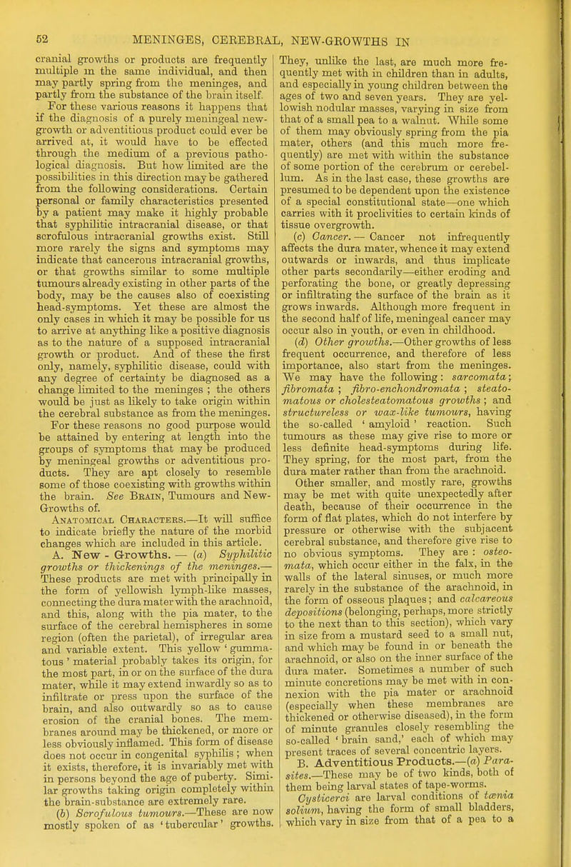 cranial growths or products are frequently multiple m the same individual, and then may partly spring from the meninges, and partly from the substance of the brain itself. For these various reasons it happens that if the diagnosis of a purely meningeal new- growth or adventitious product could ever be arrived at, it would have to be effected through the medium of a previous patho- logical diagnosis. But how limited are the possibilities in this direction maybe gathered from the following considerations. Certain personal or family characteristics presented by a patient may make it highly probable that syphilitic intracranial disease, or that scrofulous intracranial growths exist. Still more rarely the signs and symptoms may indicate that cancerous intracranial growths, or that growths similar to some multiple tumours already existing in other parts of the body, may be the causes also of coexisting head-symptoms. Yet these are almost the only cases in which it may be possible for us to arrive at anything like a positive diagnosis as to the nature of a supposed intracranial growth or product. And of these the first only, namely, syphilitic disease, could with any degree of certainty be diagnosed as a change limited to the meninges ; the others would be just as likely to take origin within the cerebral substance as from the meninges. For these reasons no good purpose would be attained by entering at length into the groups of symptoms that may be produced by meningeal growths or adventitious pro- ducts. They are apt closely to resemble some of those coexisting with growths within the brain. See Brain, Tumours and New- Growths of. Anatomical Characters.—It will suffice to indicate briefly the nature of the morbid changes which are included in this article. A. TSew - Growths. — (a) Syphilitic growths or thickenings of the meninges.— These products are met with principally in the form of yellowish lymph-like masses, connecting the dura mater with the arachnoid, and this, along with the pia mater, to the surface of the cerebral hemispheres in some region (often the parietal), of irregular area and variable extent. This yellow ' gumma- tous ' material probably takes its origin, for the most part, in or on the surface of the dura mater, while it may extend inwardly so as to infiltrate or press upon the surface of the brain, and also outwardly so as to cause erosion of the cranial bones. The mem- branes around may be thickened, or more or less obviously inflamed. This form of disease does not occur in congenital syphilis ; when it exists, therefore, it is invariably met with in persons beyond the age of puberty. Simi- lar growths taking origin completely within the brain-substance are extremely rare. (b) Scrofulous tumours.—These are now mostly spoken of as 'tubercular' growths. They, unlike the last, are much more fre- quently met with in children than in adults, and especially in young children between the ages of two and seven years. They are yel- lowish nodular masses, varying in size from that of a small pea to a walnut. While some of them may obviously spring from the pia mater, others (and this much more fre- quently) are met with within the substance of some portion of the cerebrum or cerebel- lum. As in the last case, these growths are presumed to be dependent upon the existence of a special constitutional state—one which carries with it proclivities to certain kinds of tissue overgrowth. (c) Cancer. — Cancer not infrequently affects the dura mater, whence it may extend outwards or inwards, and thus implicate other parts secondarily—either eroding and perforating the bone, or greatly depressing or infiltrating the surface of the brain as it grows inwards. Although more frequent in the second half of life, meningeal cancer may occur also in youth, or even in childhood. (d) Other growths.—Other growths of less frequent occurrence, and therefore of less importance, also start from the meninges. We may have the following: sarcomata; fibromata ; fibro-enchondromata ; steato- matous or cholesteatomatous growths ; and structureless or wax-like tumours, having the so-called ' amyloid ' reaction. Such tumours as these may give rise to more or less definite head-symptoms during life. They spring, for the most part, from the dura mater rather than from the arachnoid. Other smaller, and mostly rare, growths may be met with quite unexpectedly after death, because of their occurrence in the form of flat plates, which do not interfere by pressure or otherwise with the subjacent cerebral substance, and therefore give rise to no obvious symptoms. They are : osteo- mata, which occur either in the falx, in the walls of the lateral sinuses, or much more rarely in the substance of the arachnoid, in the form of osseous plaques; and calcareous depositions (belonging, perhaps, more strictly to the next than to this section), which vary in size from a mustard seed to a small nut, and which may be found in or beneath the arachnoid, or also on the inner surface of the dura mater. Sometimes a number of such minute concretions may be met with in con- nexion with the pia mater or arachnoid (especially when these membranes are thickened or otherwise diseased), in the form of minute granules closely resembling the so-called ' brain sand,' each of which may present traces of several concentric layers. B. Adventitious Products.—(a) Para- sites.—These may be of two kinds, both of them being larval states of tape-worms. Cysticerci are larval conditions of tmnia solium, having the form of small bladders, which vary in size from that of a pea to a