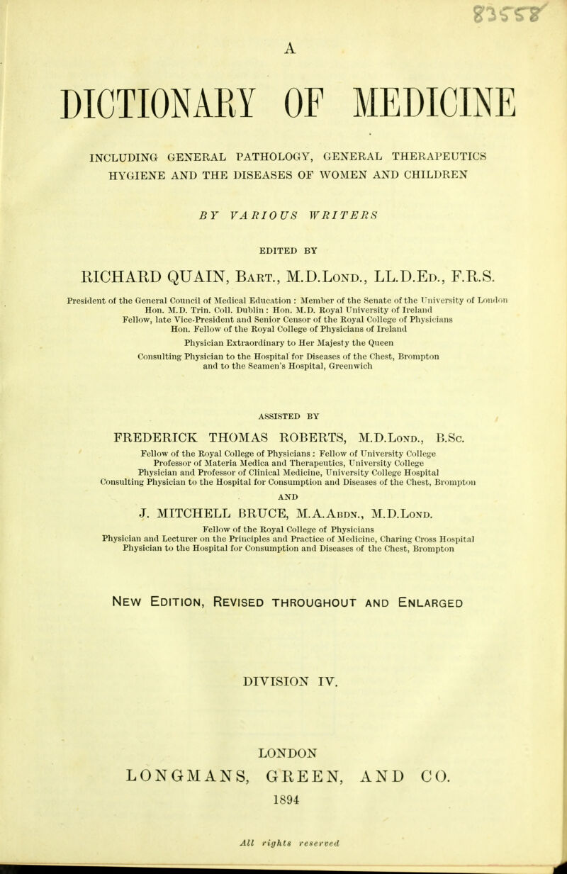 DICTIONARY OF MEDICINE INCLUDING GENERAL PATHOLOGY, GENERAL THERAPEUTICS HYGIENE AND THE DISEASES OF WOMEN AND CHILDREN BY VARIOUS WRITERS EDITED BY RICHARD QUAIN, Bart., M.D.Lond., LBDEd., F.R.S. President of the General Council of Medical Education : Member of the Senate of the University of London Hon. M.D. Trin. Coll. Dublin : Hon. M.D. Royal University of Ireland Fellow, late Vice-President and Senior Censor of the Royal College of Physicians Hon. Fellow of the Royal College of Physicians of Ireland Physician Extraordinary to Her Majesty the Queen Consulting Physician to the Hospital for Diseases of the Chest, Bromptoo and to the Seamen's Hospital, Greenwich ASSISTED BY FREDERICK THOMAS ROBERTS, M.D.Lond., B.Sc. Fellow of the Royal College of Physicians : Fellow of University College Professor of Materia Medica and Therapeutics, University College Physician and Professor of Clinical Medicine, University College Hospital Consulting Physician to the Hospital for Consumption and Diseases of the Chest, Brompton AND J. MITCHELL BRUCE, M.A.Abdn., M.D.Lond. Fellow of the Royal College of Physicians Physician and Lecturer on the Principles and Practice of Medicine, Charing Cross Hospital Physician to the Hospital for Consumption and Diseases of the Chest, Brompton New Edition, Revised throughout and Enlarged DIVISION IV. LONDON LONGMANS, GREEN, AND CO. 1894 All rights reserved