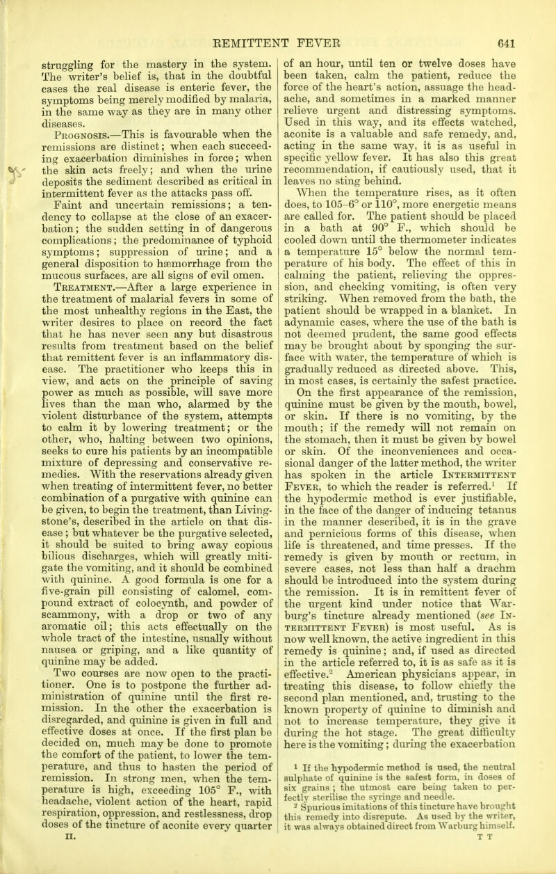 struggling for the mastery in the system. The writer's belief is, that in the doubtful cases the real disease is enteric fever, the symptoms being merely modified by malaria, in the same way as they are in many other diseases. Prognosis.—This is favourable when the remissions are distinct; when each succeed- ing exacerbation diminishes in force; when V ' the skin acts freely; and when the urine deposits the sediment described as critical in intermittent fever as the attacks pass off. Faint and uncertain remissions; a ten- dency to collapse at the close of an exacer- bation ; the sudden setting in of dangerous complications; the predominance of typhoid symptoms; suppression of urine; and a general disposition to haemorrhage from the mucous surfaces, are all signs of evil omen. Treatment.—After a large experience in the treatment of malarial fevers in some of the most unhealthy regions in the East, the writer desires to place on record the fact that he has never seen any but disastrous results from treatment based on the belief that remittent fever is an inflammatory dis- ease. The practitioner who keeps this in view, and acts on the principle of saving power as much as possible, will save more lives than the man who, alarmed by the violent disturbance of the system, attempts to calm it by lowering treatment; or the other, who, halting between two opinions, seeks to cure his patients by an incompatible mixture of depressing and conservative re- medies. With the reservations already given when treating of intermittent fever, no better combination of a purgative with quinine can be given, to begin the treatment, than Living- stone's, described in the article on that dis- ease ; but whatever be the purgative selected, it should be suited to bring away copious bilious discharges, which will greatly miti- gate the vomiting, and it should be combined with quinine. A good formula is one for a five-grain pill consisting of calomel, com- pound extract of colocynth, and powder of scammony, with a drop or two of any aromatic oil; this acts effectually on the whole tract of the intestine, usually without nausea or griping, and a like quantity of quinine may be added. Two courses are now open to the practi- tioner. One is to postpone the further ad- ministration of quinine until the first re- mission. In the other the exacerbation is disregarded, and quinine is given in fall and j effective doses at once. If the first plan be j decided on, much may be done to promote the comfort of the patient, to lower the tem- perature, and thus to hasten the period of remission. In strong men, when the tem- perature is high, exceeding 105° F., with headache, violent action of the heart, rapid respiration, oppression, and restlessness, drop ! doses of the tincture of aconite every quarter ii. of an hour, until ten or twelve doses have been taken, calm the patient, reduce the force of the heart's action, assuage the head- ache, and sometimes in a marked manner relieve urgent and distressing symptoms. Used in this way, and its effects watched, aconite is a valuable and safe remedy, and, acting in the same way, it is as useful in specific yellow fever. It has also this great recommendation, if cautiously used, that it leaves no sting behind. When the temperature rises, as it often does, to 105-6° or 110°, more energetic means are called for. The patient should be placed in a bath at 90° F., which should be cooled down until the thermometer indicates a temperature 15° below the normal tem- perature of his body. The effect of this in calming the patient, relieving the oppres- sion, and checking vomiting, is often very striking. When removed from the bath, the patient should be wrapped in a blanket. In adynamic cases, where the use of the bath is not deemed prudent, the same good effects may be brought about by sponging the sur- face with water, the temperature of which is gradually reduced as directed above. This, in most cases, is certainly the safest practice. On the first appearance of the remission, quinine must be given by the mouth, bowel, or skin. If there is no vomiting, by the mouth; if the remedy will not remain on the stomach, then it must be given by bowel or skin. Of the inconveniences and occa- sional danger of the latter method, the writer has spoken in the article Intermittent Fever, to which the reader is referred.1 If the hypodermic method is ever justifiable, in the face of the danger of inducing tetanus in the manner described, it is in the grave and pernicious forms of this disease, when life is threatened, and time presses. If the remedy is given by mouth or rectum, in severe cases, not less than half a drachm should be introduced into the system during the remission. It is in remittent fever of the urgent kind under notice that War- burg's tincture already mentioned (see In- termittent Fever) is most useful. As is now well known, the active ingredient in this remedy is quinine; and, if used as directed in the article referred to, it is as safe as it is effective.'2 American physicians appear, in treating this disease, to follow chiefly the second plan mentioned, and, trusting to the known property of quinine to diminish and not to increase temperature, they give it during the hot stage. The great difficulty here is the vomiting; during the exacerbation 1 If the hypodermic method is used, the neutral sulphate of quinine is the safest form, in doses of six grains ; the utmost care being taken to per- fectly sterilise the syringe and needle. 8 Spurious imitations of this tincture have brought this remedy into disrepute. As used by the writer, it was always obtained direct from Warburg himself. T T