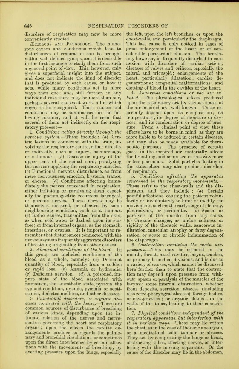 disorders of respiration may now be more conveniently studied. ^Etiology and Pathology.—The nume- rous causes and conditions which lead to disturbances of respiration can be brought within well-defined groups, and it is desirable in the first instance to study them from such a general point of view. This, however, only gives a superficial insight into the subject, and does not indicate the kind of disorder that is produced by each cause, or how it acts, while many conditions act in more ways than one; and, still further, in any individual case there may be more than one, perhaps several causes at work, all of which ought to be recognised. These causes and conditions may be summarised in the fol- lowing manner, and it will be seen that several of them act indirectly on the respi- ratory process:— 1. Conditions acting directly through the nervous system.—These include : (a) Cen- tric lesions in connexion with the brain, in- volving the respiratory centre, either directly or indirectly, such as injury, haemorrhage, or a tumour, (b) Disease or injury of the upper part of the spinal cord, paralysing the nerves supplying the respiratory muscles. (c) Functional nervous disturbance, as from mere nervousness, emotion, hysteria, trance, or chorea, (d) Conditions affecting imme- diately the nerves concerned in respiration, either irritating or paralysing them, especi- ally the pneumogastric, recurrent laryngeal, or phrenic nerves. These nerves may be themselves diseased, or affected by some neighbouring condition, such as a tumour. (e) Reflex causes, transmitted from the skin, as when cold water is dashed upon its sur- face ; or from internal organs, as the stomach, intestines, or ovaries. It is important to re- member that disturbances connected with the nervous system frequently aggravate disorders of breathing originating from other causes. 2. Abnormal conditions of the blood.—In this group are included conditions of the blood as a whole, namely: (a) Deficient quantity of blood, especially from a sudden or rapid loss. (6) Anaemia or hydraemia. (c) Deficient aeration, (d) A poisoned, im- pure state of the blood associated with narcotism, the anaesthetic state, pyrexia, the typhoid condition, uraemia, pyaemia or septi- caemia, diabetes mellitus, and other diseases. 3. Functional disorders, or organic dis- eases connected with the heart.—These are common sources of disturbance of breathing of various kinds, depending upon the in- timate relation of the nerves and nerve- centres governing the heart and respiratory organs; upon the effects the cardiac de- rangements produce as regards the pulmo- nary and bronchial circulation ; or sometimes upon the direct interference by certain affec- tions with the movements of breathing, by exerting pressure upon the lungs, especially the left, upon the left bronchus, or upon the chest-walls, and particularly the diaphragm. This last cause is only noticed in cases of great enlargement of the heart, or of con- siderable pericardial effusion. The breath- ing, however, is frequently disturbed in con- nexion with disorders of cardiac action; diseases of valves and orifices, especially the mitral and tricuspid; enlargements of the heart, particularly dilatation; cardiac de- ' generations ; congenital malformations ; and J clotting of blood in the cavities of the heart. 4. Abnormal conditions of the a,ir in- haled.—The physiological effects produced | upon the respiratory act by various states of : the air inspired are well known. These es- j pecially depend upon its composition; its | temperature ; its degree of moisture or dry- l ness; and its condensation or degree of pres- j sure. From a clinical point of view these | effects have to be borne in mind, as they are more liable to be induced in certain diseases, and may also be made available for thera- peutic purposes. The presence of certain gases in the inspired air materially affects the breathing, and some are in this way more or less poisonous. Solid particles floating in the atmosphere may also produce disorders of respiration. 5. Conditions affecting the apparatus concerned in the respiratory movements.— These refer to the chest-walls and the dia- phragm, and they include : (a) Certain painful affections, causing th^ patient volun- tarily or involuntarily to limit or modify the movements, such as the early stage of pleurisy, pleurodynia, or peritonitis. (6) Spasm or paralysis of the muscles, from any cause, (c) Organic changes, as undue softness or rigidity of the thoracic walls, cancerous in- filtration, muscular atrophy or fatty degene- ration, or acute or chronic inflammation of the diaphragm. 6. Obstruction involving the main air- passages.—This may be situated in the mouth, throat, nasal cavities, larynx, trachea, or primary bronchial divisions, and is due to a variety of causes, which cannot be discussed here further than to state that the obstruc- tion may depend upon pressure from with- out ; spasm or paralysis of the muscles of the larynx : some internal obstruction, whether from deposits, secretion, abscess (including also retro-pharyngeal abscess), foreign bodies, or new-growths ; or organic changes in the walls of the tubes, leading to their constric- tion. 7. Physical conditions independent of the respiratory apparatus, but interfering with it in various ways.—These may lie within the chest, as in the case of thoracic aneurysm, or a mediastinal solid tumour or abscess. They act by compressing the lungs or heart, obstructing tubes, affecting nerves, or inter- fering with the moving apparatus. Or the cause of the disorder may lie in the abdomen,