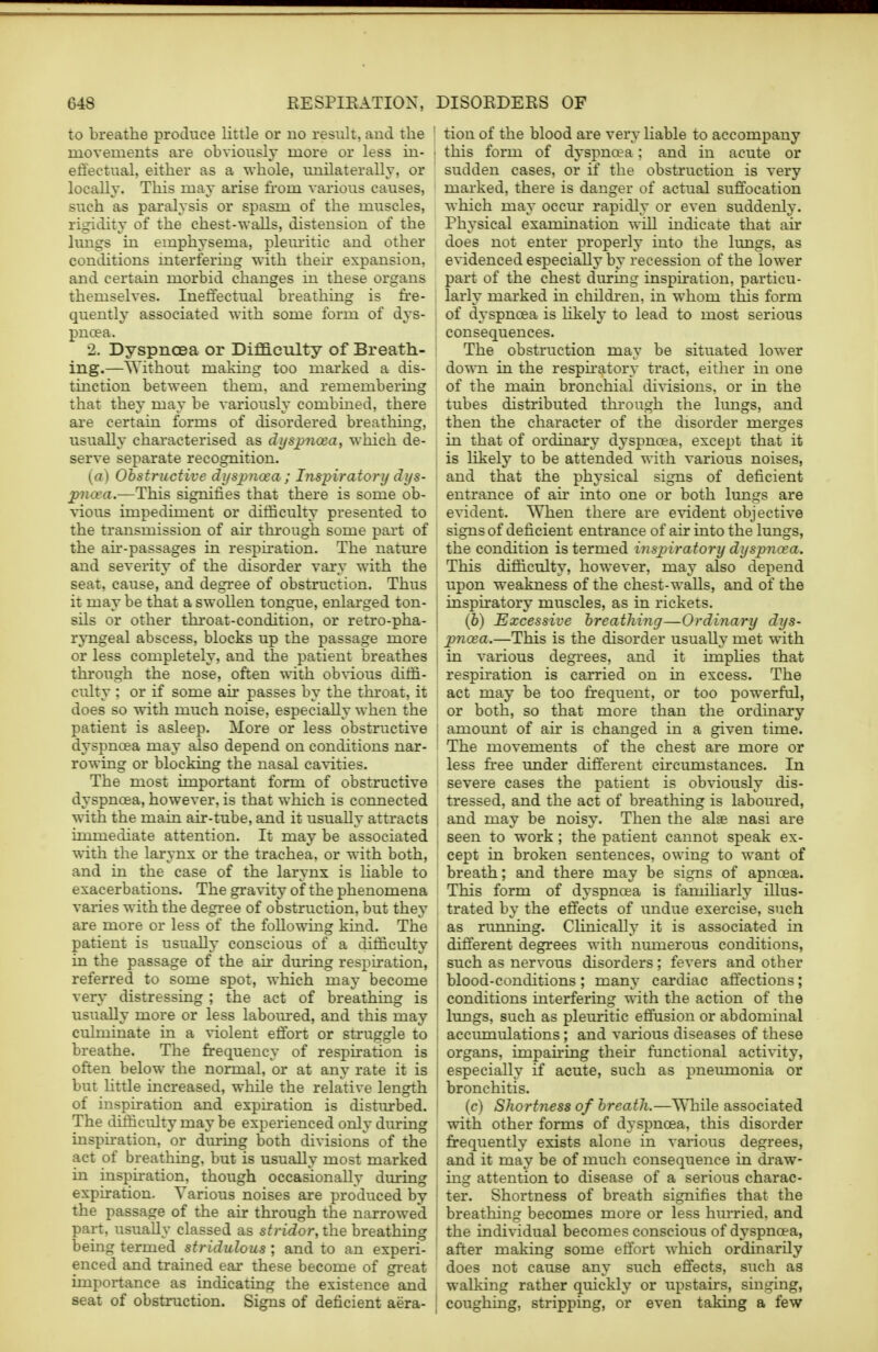 to breathe produce little or no result, and the movements are obviously more or less in- effectual, either as a whole, unilaterally, or locally. This may arise from various causes, such as paralysis or spasm of the muscles, rigidity of the chest-walls, distension of the lungs in emphysema, pleuritic and other conditions interfering with then expansion, and certain morbid changes in these organs themselves. Ineffectual breathing is fre- quently associated with some form of dys- pnoea. 2. Dyspnoea or Difficulty of Breath- ing.—Without making too marked a dis- tinction between them, and remembering that they may be variously combined, there are certain forms of disordered breathing, usually characterised as dyspnoea, which de- serve separate recognition. [a) Obstructive dyspnoea ; Inspiratory dys- pnoea.—This signifies that there is some ob- vious impediment or difficulty presented to the transmission of air through some part of the air-passages in respiration. The nature and severity of the disorder vary with the seat, cause, and degree of obstruction. Thus it may be that a swollen tongue, enlarged ton- sils or other throat-condition, or retro-pha- ryngeal abscess, blocks up the passage more or less completely, and the patient breathes through the nose, often with obvious diffi- culty ; or if some air passes by the throat, it does so with much noise, especially when the patient is asleep. More or less obstructive dyspnoea may also depend on conditions nar- rowing or blocking the nasal cavities. The most important form of obstructive dyspnoea, however, is that which is connected with the main air-tube, and it usually attracts immediate attention. It may be associated with the larynx or the trachea, or with both, and in the case of the larynx is liable to exacerbations. The gravity of the phenomena varies with the degree of obstruction, but they are more or less of the following kind. The patient is usually conscious of a difficulty in the passage of the air during respiration, referred to some spot, which may become very distressing ; the act of breathing is usually more or less laboured, and this may culminate in a violent effort or struggle to breathe. The frequency of respiration is often below the normal, or at any rate it is but little increased, while the relative length of inspiration and expiration is disturbed. The difficulty may be experienced only during inspiration, or during both divisions of the act of breathing, but is usually most marked in inspiration, though occasionally during expiration. Various noises are produced by the passage of the air through the narrowed part, usually classed as stridor, the breathing being termed stridulous; and to an experi- enced and trained ear these become of great importance as indicating the existence and seat of obstruction. Signs of deficient aera- tion of the blood are very liable to accompany this form of dyspnoea : and in acute or sudden cases, or if the obstruction is very marked, there is danger of actual suffocation which may occur rapidly or even suddenly. Physical examination will indicate that air does not enter properly into the lungs, as evidenced especially by recession of the lower part of the chest during inspiration, particu- larly marked in children, in whom this form of dyspnoea is likely to lead to most serious consequences. The obstruction may be situated lower down in the respiratory tract, either in one of the main bronchial divisions, or in the tubes distributed through the lungs, and then the character of the disorder merges in that of ordinary dyspnoea, except that it is likely to be attended with various noises, and that the physical signs of deficient entrance of air into one or both lungs are evident. When there are evident objective signs of deficient entrance of air into the lungs, the condition is termed inspiratory dyspnoea. This difficulty, however, may also depend upon weakness of the chest-walls, and of the inspiratory muscles, as in rickets. (b) Excessive breathing—Ordinary dys- pnoea.—This is the disorder usually met with j in various degrees, and it implies that respiration is carried on in excess. The act may be too frequent, or too powerful, or both, so that more than the ordinary amount of air is changed in a given time. The movements of the chest are more or less free under different circumstances. In severe cases the patient is obviously dis- tressed, and the act of breathing is laboured, ; and may be noisy. Then the alae nasi are seen to work; the patient cannot speak ex- cept in broken sentences, owing to want of breath; and there may be signs of apncea. This form of dyspnoea is familiarly illus- trated by the effects of undue exercise, such as running. Clinically it is associated in I different degrees with numerous conditions, : such as nervous disorders; fevers and other : blood-conditions ; many cardiac affections; ! conditions interfering with the action of the lungs, such as pleuritic effusion or abdominal accumulations ; and various diseases of these organs, impairing their functional activity, especially if acute, such as pneumonia or bronchitis. (c) Shortness of breath.—While associated with other forms of dyspnoea, this disorder frequently exists alone in various degrees, and it may be of much consequence in draw- ing attention to disease of a serious charac- ter. Shortness of breath signifies that the breathing becomes more or less hurried, and the individual becomes conscious of dyspnoea, after making some effort which ordinarily does not cause any such effects, such as walking rather quickly or upstairs, singing, coughing, stripping, or even taking a few