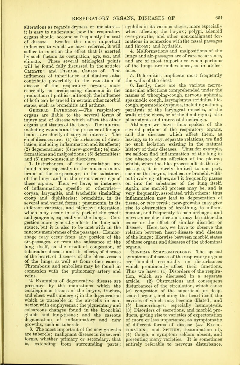 alterations as regards dryness or moisture— it is easy to understand how the respiratory organs should become so frequently the seat of disease. Besides the more important influences to which we have referred, it will suffice to mention the effect that is exerted by such factors as occupation, age, sex, and climate. These several aetiological points will be found fully discussed in the articles Climate ; and Disease, Causes of. The influences of inheritance and diathesis also contribute powerfully to the causation of disease of the respiratory organs, more especially as predisposing elements in the production of phthisis, although the influence of both can be traced in certain other morbid states, such as bronchitis and asthma. General Pathology.—The respiratory organs are liable to the several forms of injury and of disease which affect the other organs and tissues of the body. The injuries, including wounds and the presence of foreign bodies, are chiefly of surgical interest. The chief diseases are : (1) disturbances of circu- lation, including inflammation and its effects ; (2) degenerations; (3) new-growths ; (4) mal- formations and malpositions ; (5) deformities; and (6) nervo-muscular disorders. 1. Disturbances of the circulation are found more especially in the mucous mem- brane of the air-passages, in the substance of the lungs, and in the serous coverings of these organs. Thus we have, as instances of inflammation, specific or otherwise— coryza, laryngitis, and tracheitis (including croup and diphtheria); bronchitis, in its several and varied forms ; pneumonia, in its different varieties, and pleurisy; ulceration, which may occur in any part of the tract; and gangrene, especially of the lungs. Con- gestion more generally affects the lung-sub- stance, but it is also to be met with in the mucous membranes of the passages. Haemor- rhage may occur from any portion of the air-passages, or from the substance of the lung itself, as the result of congestion, of tubercular disease and its effects, of disease of the heart, of diseases of the blood-vessels of the lungs, as well as from other causes. Thrombosis and embolism may be found in connexion with the pulmonary artery and veins. 2. Examples of degenerative disease are presented by the indurations which the cartilaginous tissues of the larynx, trachea, and chest-walls undergo ; in the degeneration which is traceable in the air-cells in con- nexion with emphysema; the pigmentary and calcareous changes found in the bronchial glands and lung-tissue; and the caseous degeneration of inflammatory and new growths, such as tubercle. 3. The most important of the new-growths are tubercle ; malignant disease in its several forms, whether primary or secondary, that is, extending from surrounding parts; syphilis in its various stages, more especially when affecting the larynx; polypi, adenoid over-growths, and other non-malignant for- mations in connexion with the nasal passages and throat; and hydatids. 4. Malformations and malpositions of the lungs and air-passages are of rare occurrence, and are of most importance when portions of the lungs are undeveloped, as in atelec- tasis. 5. Deformities implicate most frequently the walls of the chest. 6. Lastly, there are the various nervo- muscular affections comprehended under the names of whooping-cough, nervous aphonia, spasmodic cough, laryngismus stridulus, hic- cough, spasmodic dyspnoea, including asthma, paralysis of the laryngeal muscles, of the walls of the chest, or of the diaphragm; also pleurodynia and intercostal neuralgia. Although we have thus spoken of the several portions of the respiratory organs, and the diseases which affect them, as having, so to say, separate relations, we find no such isolation existing in the natural history of their diseases. Thus, for example, we seldom find inflammation of the lung in the absence of an affection of the pleura; whilst, when the like process affects the air- passages, it is rarely limited to one part, such as the larynx, trachea, or bronchi, with- out involving others, and it frequently passes on into the substance of the lung itself. Again, one morbid process may be, and is very frequently, associated with others : thus inflammation may lead to degeneration of tissue, or vice versa; new-growths may give rise to obstruction of breathing, to inflam- mation, and frequently to haemorrhage ; and nervo-muscular affections may be either the cause or the effect of similar disorder or disease. Here, too, we have to observe the relation between heart-disease and disease of the lungs; likewise between morbid states of these organs and diseases of the abdominal organs. General Symptomatology.—The special symptoms of disease of the respiratory organs are founded essentially on disturbances which prominently affect their functions. Thus we have : (1) Disorders of the respira- tion, which are discussed in a separate article. (2) Obstructions and consequent disturbances of the circulation, which cause (a) congestion of the superficial or deep- seated organs, including the heart itself, the cavities of which may become dilated ; and (b) haemorrhages, especially haemoptysis. (3) Disorders of secretions, and morbid pro- ducts, giving rise to varieties of expectoration of more or less importance, as symptomatic of different forms of disease (see Expec- toration ; and Sputum, Examination of). I (4) Cough, a symptom seldom absent, and j presenting many varieties. It is sometimes I entirely referable to nervous disturbance,