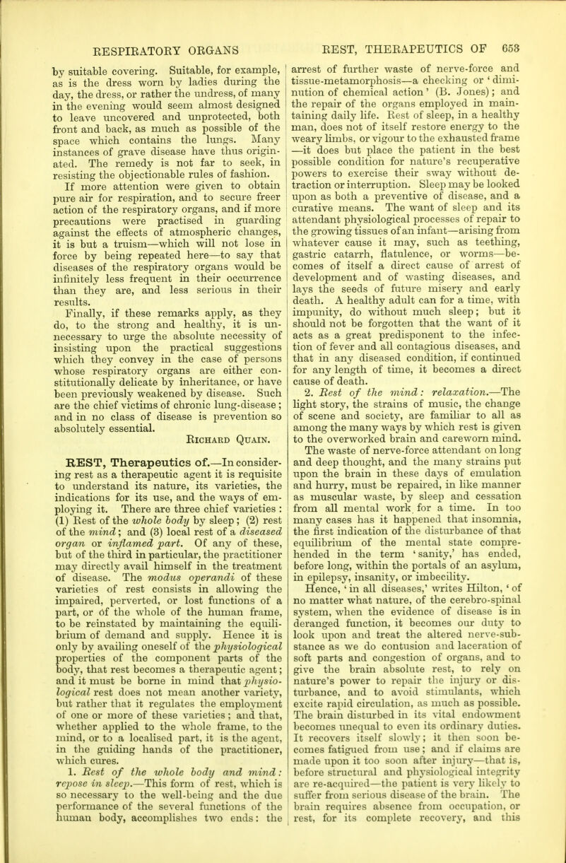 by suitable covering. Suitable, for example, as is the dress worn by ladies during the day, the dress, or rather the undress, of many in the evening would seem almost designed to leave uncovered and unprotected, both front and back, as much as possible of the space which contains the lungs. Many instances of grave disease have thus origin- ated. The remedy is not far to seek, in resisting the objectionable rules of fashion. If more attention were given to obtain pure air for respiration, and to secure freer action of the respiratory organs, and if more precautions were practised in guarding against the effects of atmospheric changes, it is but a truism—which will not lose in force by being repeated here—to say that diseases of the respiratory organs would be infinitely less frequent in their occurrence than they are, and less serious in their results. Finally, if these remarks apply, as they do, to the strong and healthy, it is un- necessary to urge the absolute necessity of insisting upon the practical suggestions which they convey in the case of persons whose respiratory organs are either con- stitutionally delicate by inheritance, or have been previously weakened by disease. Such are the chief victims of chronic lung-disease ; and in no class of disease is prevention so absolutely essential. Richard Quain. REST, Therapeutics of.—In consider- ing rest as a therapeutic agent it is requisite to understand its nature, its varieties, the indications for its use, and the ways of em- ploying it. There are three chief varieties : (1) Rest of the ivhole body by sleep; (2) rest of the mind; and (3) local rest of a diseased organ or inflamed part. Of any of these, but of the third in particular, the practitioner may directly avail himself in the treatment of disease. The modus operandi of these varieties of rest consists in allowing the impaired, perverted, or lost functions of a part, or of the whole of the human frame, to be reinstated by maintaining the equili- brium of demand and supply. Hence it is only by availing oneself of the physiological properties of the component parts of the body, that rest becomes a therapeutic agent; and it must be borne in mind that physio- logical rest does not mean another variety, but rather that it regulates the employment of one or more of these varieties ; and that, whether applied to the whole frame, to the mind, or to a localised part, it is the agent, in the guiding hands of the practitioner, which cures. 1. Rest of the whole body and mind: repose in sleep.—This form of rest, which is so necessary to the well-being and the due performance of the several functions of the human body, accomplishes two ends: the ! arrest of further waste of nerve-force and tissue-metamorphosis—a checking or ' dimi- nution of chemical action' (B. Jones); and the repair of the organs employed in main- taining daily life. Rest of sleep, in a healthy man, does not of itself restore energy to the weary limbs, or vigour to the exhausted frame —it does but place the patient in the best possible condition for nature's recuperative powers to exercise their sway without de- traction or interruption. Sleep may be looked | upon as both a preventive of disease, and a ! curative means. The want of sleep and its attendant physiological processes of repair to the growing tissues of an infant—arising from whatever cause it may, such as teething, gastric catarrh, flatulence, or worms—be- comes of itself a direct cause of arrest of development and of wasting diseases, and I lays the seeds of future misery and early death. A healthy adult can for a time, with impunity, do without much sleep; but it should not be forgotten that the want of it acts as a great predisponent to the infec- tion of fever and all contagious diseases, and that in any diseased condition, if continued for any length of time, it becomes a direct cause of death. 2. Rest of the mind: relaxation.—The light story, the strains of music, the change of scene and society, are familiar to all as among the many ways by which rest is given to the overworked brain and careworn mind. The waste of nerve-force attendant on long and deep thought, and the many strains put upon the brain in these days of emulation and hurry, must be repaired, in like manner as muscular waste, by sleep and cessation i from all mental work for a time. In too many cases has it happened that insomnia, the first indication of the disturbance of that equilibrium of the mental state compre- hended in the term ' sanity,' has ended, before long, within the portals of an asylum, in epilepsy, insanity, or imbecility. Hence, ' in all diseases,' writes Hilton, 1 of no matter what nature, of the cerebro-spinal system, when the evidence of disease is in deranged function, it becomes our duty to look upon and treat the altered nerve-sub- stance as we do contusion and laceration of soft parts and congestion of organs, and to give the brain absolute rest, to rely on nature's power to repair the injury or dis- turbance, and to avoid stimulants, which excite rapid circulation, as much as possible. The brain disturbed in its vital endowment becomes unequal to even its ordinary duties. It recovers itself slowly; it then soon be- comes fatigued from use; and if claims are made upon it too soon after injury—that is, before structural and physiological integrity i are re-acquired—the patient is very likely to I suffer from serious disease of the brain. The brain requires absence from occupation, or rest, for its complete recovery, and this