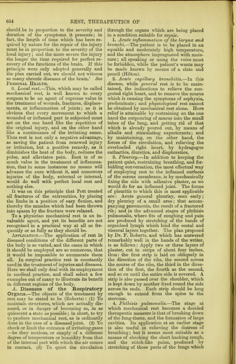 should be in proportion to the severity and duration of the symptoms it presents; in fact, the length of time which has been re- quired by nature for the repair of the injury must be in proportion to the severity of the local injury; and the more severe the injury the longer the time required for perfect re- covery of the functions of the brain. If this principle were only adopted generally and the plan carried out, we should not witness so many chronic diseases of the brain.' See Personal Health. 3. Local rest.—This, which may be called mechanical rest, is well known to every surgeon to be an agent of supreme value in the treatment of wounds, fractures, displace- ments, or inflammation of joints; as it is obvious that every movement to which a wounded or inflamed part is subjected must act on the one hand like the repetition of the original injury, and on the other hand like a continuance of the irritating cause. Thus rest is not only a negative advantage, as saving the patient from renewed injury or irritation, but a positive remedy, as it diminishes the heat of the body, reduces the pulse, and alleviates pain. Rest is of so much value in the treatment of inflamma- tion, that in some instances no means will advance the cure without it, and numerous injuries of the body, external or internal, would do well with perfect local rest and nothing else. It was on this principle that Pott treated all fractures of the extremities, by placing the limbs in a position of easy flexion, and thereby the muscles which had been thrown into spasm by the fracture were relaxed. To a physician mechanical rest is an in- valuable agent, and yet its benefits are not recognised in a practical way at all as fre- quently or as fully as they should be. Application.—The application of rest in diseased conditions of the different parts of the body is so varied, and the cases in which it should be employed are so numerous, that it would be impossible to enumerate them all. In surgical practice rest is constantly used in the treatment of injuries and diseases. Here we shall only deal with its employment in medical practice, and shall select a few examples out of many to illustrate its benefit in different regions of the body. A. Diseases of the Respiratory Organs.—The objects of the treatment by rest may be stated to be (Roberts): (1) To maintain structures, which are actually dis- eased, or in danger of becoming so, in as quiescent a state as possible; in short, to try to produce mechanical rest, as is ordinarily done in the case of a diseased joint. (2) To check or limit the entrance of irritating gases —be they noxious, or simply of a different degree of temperature or humidity from that of the internal part with which the air comes in contact. (3) To quiet the circulation through the organs which are being placed in a condition suitable for repair. 1. Acute inflammation of the larynx and bronchi.—The patient is to be placed in an equable and moderately high temperature, and the atmosphere impregnated with mois- ture ; all speaking or using the voice must be forbidden, while the patient's wants may be made known by means of a slate and pencil (Hilton). 2. Acute capillary bronchitis.—In this disease, while general rest is to be main- tained, the indications to relieve the con- gested right heart, and to remove the mucus which is causing the symptoms of asphyxia, predominate; and physiological rest cannot be obtained by mechanical rest alone. Here relief is attainable by restraining on the one hand the outpouring of mucus into the small tubes of the lung, and getting rid of that which is already poured out, by means of alkalis and stimulating expectorants; and by maintaining, on the other hand, the forces of the circulation, and relieving the overloaded right heart, by hydragogue cathartics, diuretics, and diaphoretics. 3. Pleurisy.—In addition to keeping the patient quiet, restraining breathing, and for- bidding conversation, the most effectual way of employing rest to the inflamed surfaces of the serous membrane, is by mechanically fixing the side with adhesive plaster, as we would do for an inflamed joint. The forms of pleuritis to which this is most applicable are: Acute general pleurisy, seen early; dry pleurisy of a small area; that accom- panying pneumonia, the result of a fractured rib; and in the advanced stages of phthisis pulmonalis, where fits of coughing and pain are produced by stretching of the bands of organised lymph which bind the costal and visceral layers together. The plan proposed by Dr. F. Roberts, and which has answered remarkably well in the hands of the writer, is as follows: Apply two or three layers of plaster, cut in strips of about four inches, thus: the first strip is laid on obliquely in the direction of the ribs, the second across the course of the ribs, the third in the direc- tion of the first, the fourth as the second, and so on until the entire side is covered. A strip is also passed over the shoulder, which is kept down by another fixed round the side across its ends. Each strip should be long enough to extend from the spine to the sternum. 4. Phthisis pulmonalis.—The stage at which mechanical rest becomes a decided therapeutic measure is that of breaking down of the lung-tissue, and the formation of large cavities. Its application at an earlier stage is also useful in relieving the distress of breathing; but it seems most suitable as a means of checking the short hacking cough, and the stitch-like pains, produced by stretching of those parts of the lungs which